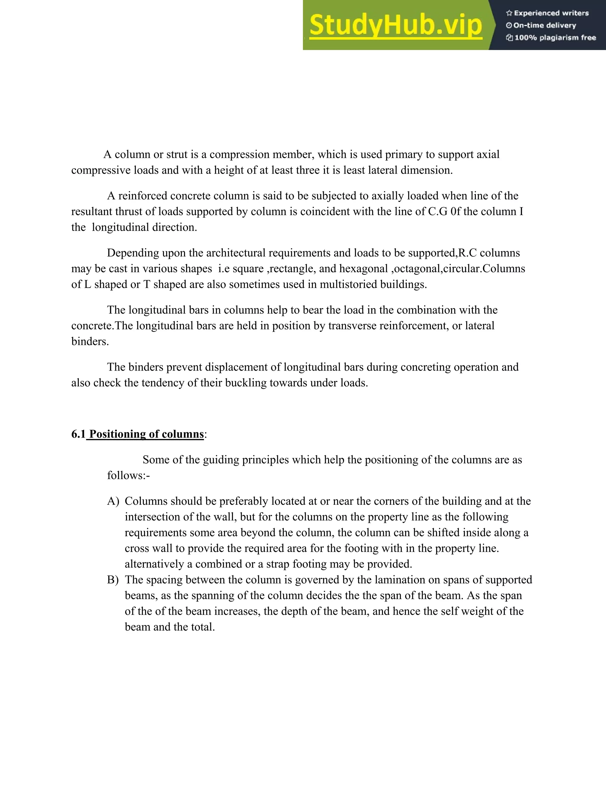 A column or strut is a compression member, which is used primary to support axial
compressive loads and with a height of at least three it is least lateral dimension.
A reinforced concrete column is said to be subjected to axially loaded when line of the
resultant thrust of loads supported by column is coincident with the line of C.G 0f the column I
the longitudinal direction.
Depending upon the architectural requirements and loads to be supported,R.C columns
may be cast in various shapes i.e square ,rectangle, and hexagonal ,octagonal,circular.Columns
of L shaped or T shaped are also sometimes used in multistoried buildings.
The longitudinal bars in columns help to bear the load in the combination with the
concrete.The longitudinal bars are held in position by transverse reinforcement, or lateral
binders.
The binders prevent displacement of longitudinal bars during concreting operation and
also check the tendency of their buckling towards under loads.
6.1 Positioning of columns:
Some of the guiding principles which help the positioning of the columns are as
follows:-
A) Columns should be preferably located at or near the corners of the building and at the
intersection of the wall, but for the columns on the property line as the following
requirements some area beyond the column, the column can be shifted inside along a
cross wall to provide the required area for the footing with in the property line.
alternatively a combined or a strap footing may be provided.
B) The spacing between the column is governed by the lamination on spans of supported
beams, as the spanning of the column decides the the span of the beam. As the span
of the of the beam increases, the depth of the beam, and hence the self weight of the
beam and the total.
 