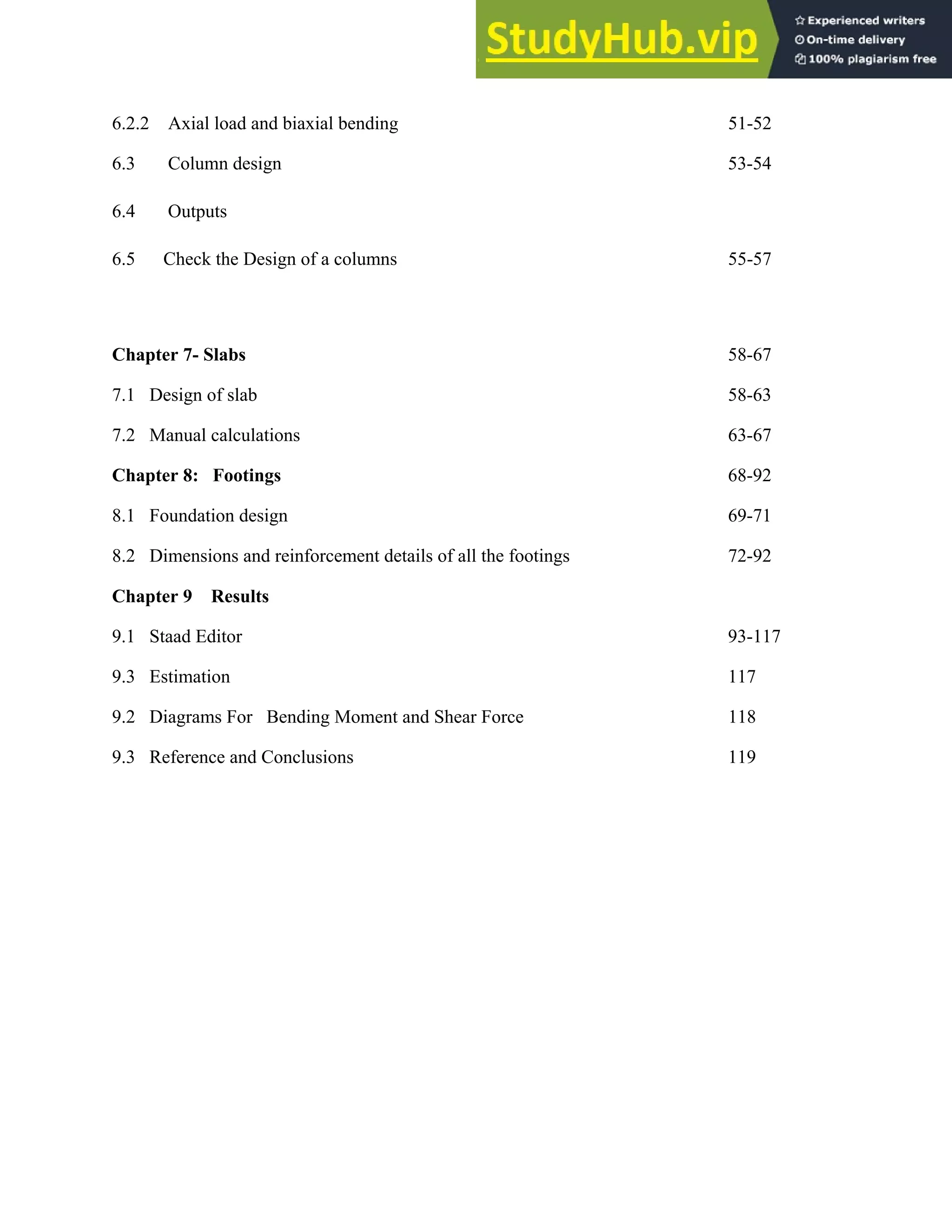 6.2.2 Axial load and biaxial bending 51-52
6.3 Column design 53-54
6.4 Outputs
6.5 Check the Design of a columns 55-57
Chapter 7- Slabs 58-67
7.1 Design of slab 58-63
7.2 Manual calculations 63-67
Chapter 8: Footings 68-92
8.1 Foundation design 69-71
8.2 Dimensions and reinforcement details of all the footings 72-92
Chapter 9 Results
9.1 Staad Editor 93-117
9.3 Estimation 117
9.2 Diagrams For Bending Moment and Shear Force 118
9.3 Reference and Conclusions 119
 