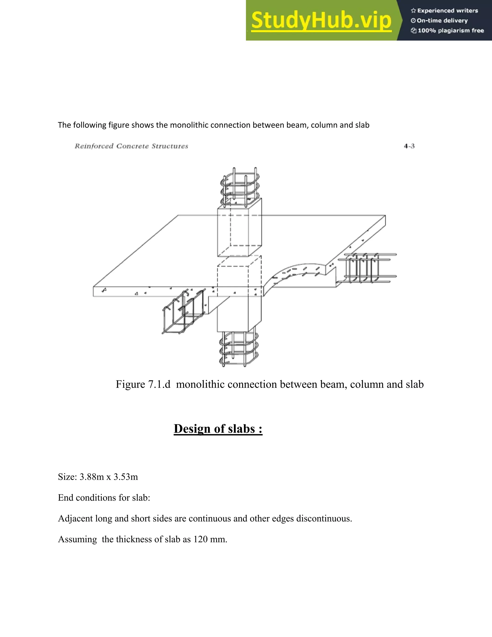 The following figure shows the monolithic connection between beam, column and slab
Figure 7.1.d monolithic connection between beam, column and slab
Design of slabs :
Size: 3.88m x 3.53m
End conditions for slab:
Adjacent long and short sides are continuous and other edges discontinuous.
Assuming the thickness of slab as 120 mm.
 