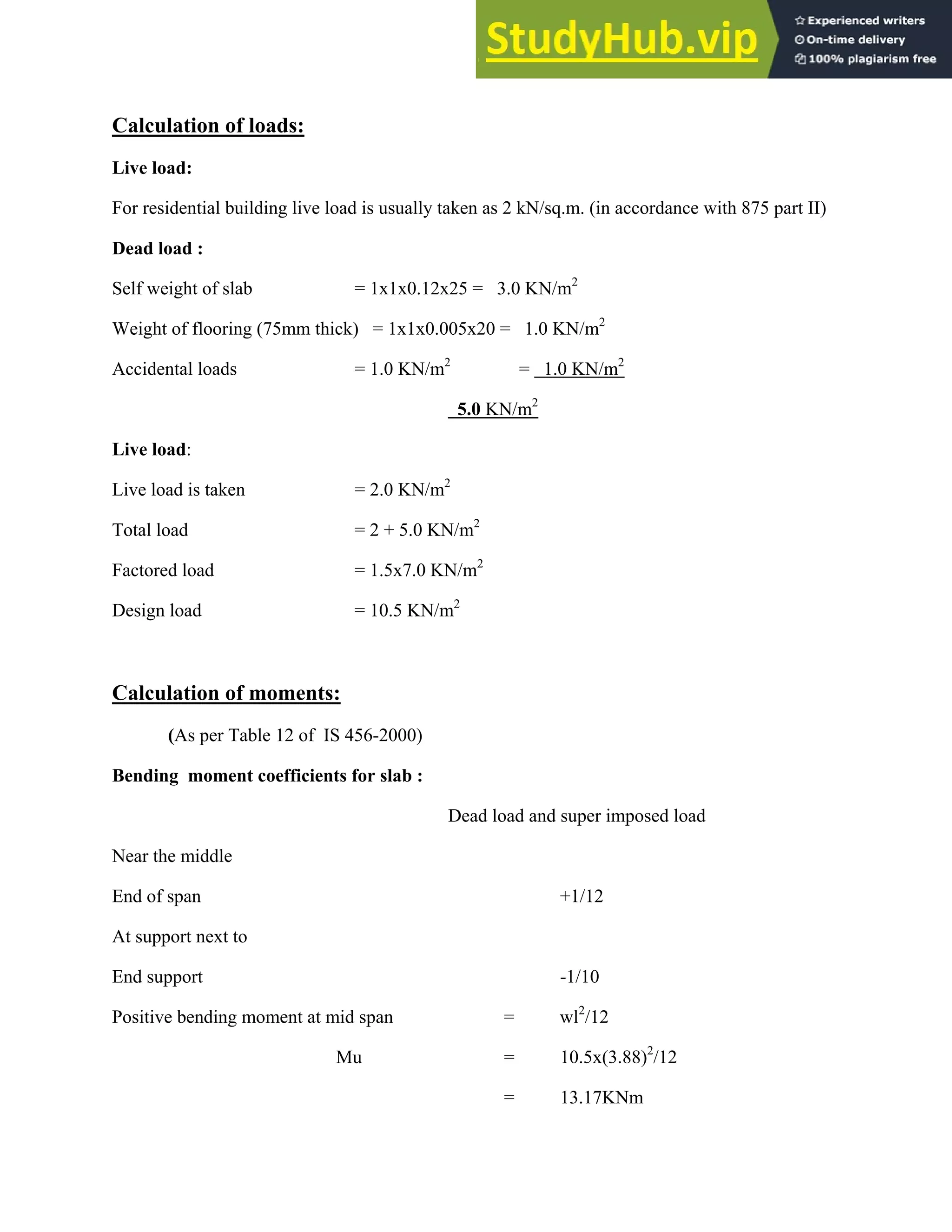Calculation of loads:
Live load:
For residential building live load is usually taken as 2 kN/sq.m. (in accordance with 875 part II)
Dead load :
Self weight of slab = 1x1x0.12x25 = 3.0 KN/m2
Weight of flooring (75mm thick) = 1x1x0.005x20 = 1.0 KN/m2
Accidental loads = 1.0 KN/m2
= 1.0 KN/m2
5.0 KN/m2
Live load:
Live load is taken = 2.0 KN/m2
Total load = 2 + 5.0 KN/m2
Factored load = 1.5x7.0 KN/m2
Design load = 10.5 KN/m2
Calculation of moments:
(As per Table 12 of IS 456-2000)
Bending moment coefficients for slab :
Dead load and super imposed load
Near the middle
End of span +1/12
At support next to
End support -1/10
Positive bending moment at mid span = wl2
/12
Mu = 10.5x(3.88)2
/12
= 13.17KNm
 