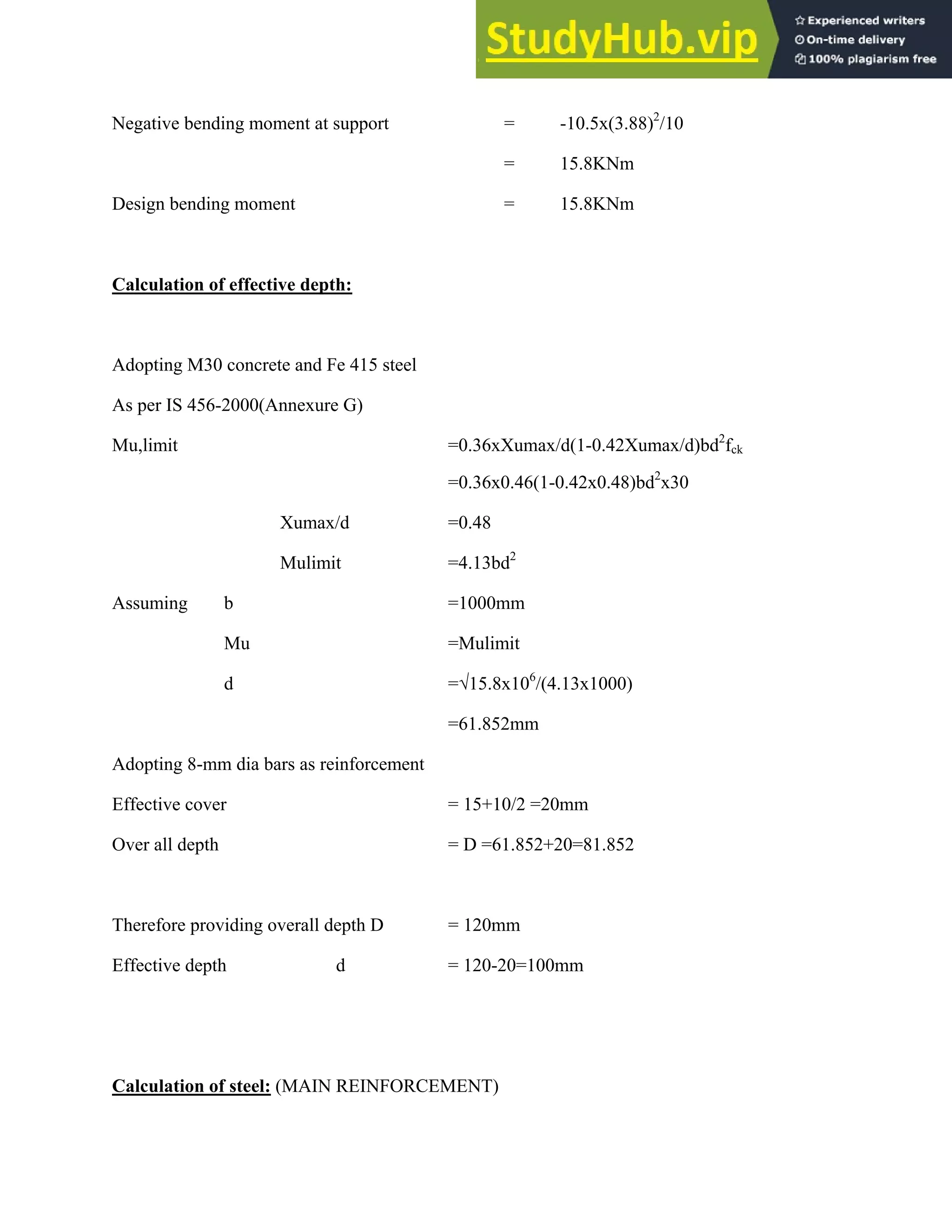 Negative bending moment at support = -10.5x(3.88)2
/10
= 15.8KNm
Design bending moment = 15.8KNm
Calculation of effective depth:
Adopting M30 concrete and Fe 415 steel
As per IS 456-2000(Annexure G)
Mu,limit =0.36xXumax/d(1-0.42Xumax/d)bd2
fck
=0.36x0.46(1-0.42x0.48)bd2
x30
Xumax/d =0.48
Mulimit =4.13bd2
Assuming b =1000mm
Mu =Mulimit
d =√15.8x106
/(4.13x1000)
=61.852mm
Adopting 8-mm dia bars as reinforcement
Effective cover = 15+10/2 =20mm
Over all depth = D =61.852+20=81.852
Therefore providing overall depth D = 120mm
Effective depth d = 120-20=100mm
Calculation of steel: (MAIN REINFORCEMENT)
 
