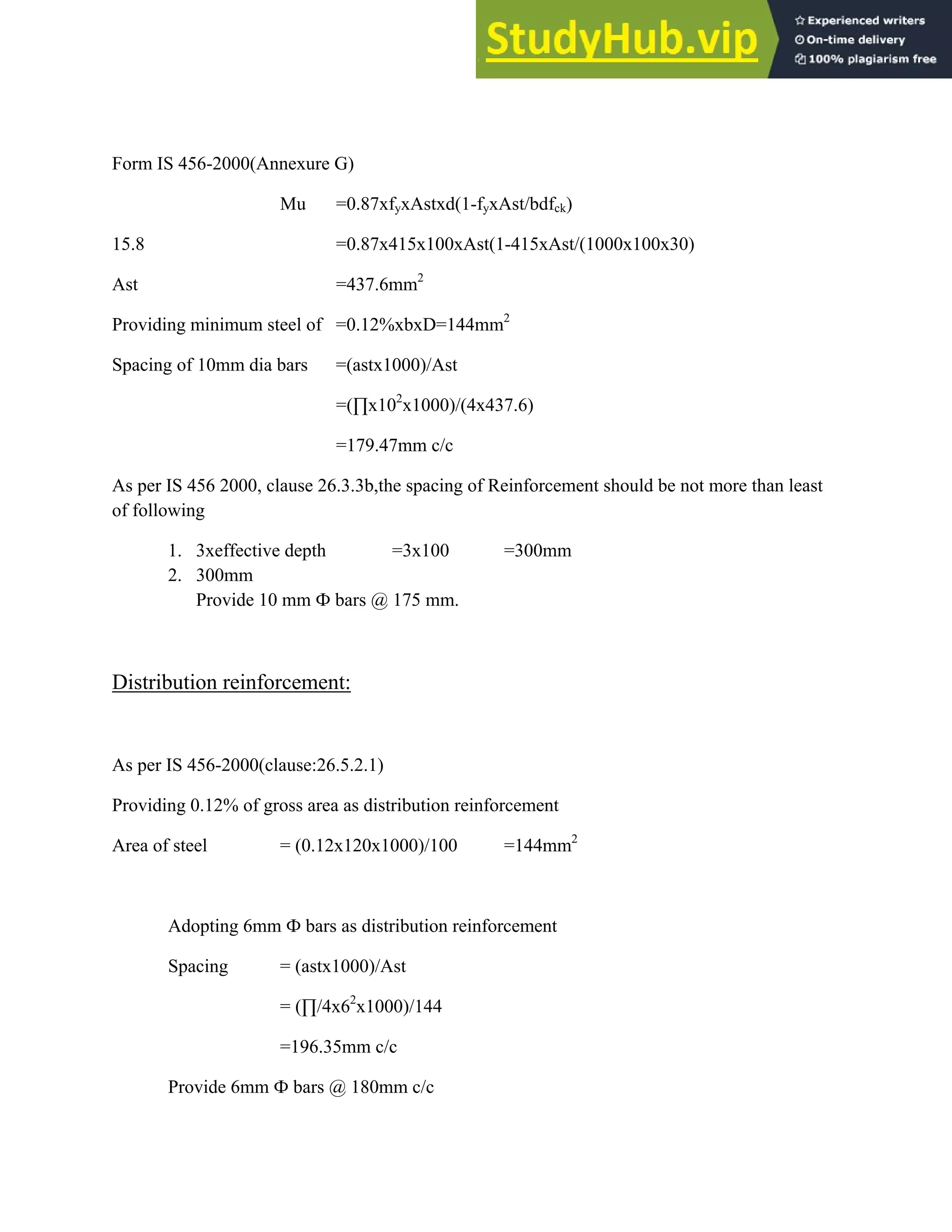 Form IS 456-2000(Annexure G)
Mu =0.87xfyxAstxd(1-fyxAst/bdfck)
15.8 =0.87x415x100xAst(1-415xAst/(1000x100x30)
Ast =437.6mm2
Providing minimum steel of =0.12%xbxD=144mm2
Spacing of 10mm dia bars =(astx1000)/Ast
=(∏x102
x1000)/(4x437.6)
=179.47mm c/c
As per IS 456 2000, clause 26.3.3b,the spacing of Reinforcement should be not more than least
of following
1. 3xeffective depth =3x100 =300mm
2. 300mm
Provide 10 mm Ф bars @ 175 mm.
Distribution reinforcement:
As per IS 456-2000(clause:26.5.2.1)
Providing 0.12% of gross area as distribution reinforcement
Area of steel = (0.12x120x1000)/100 =144mm2
Adopting 6mm Ф bars as distribution reinforcement
Spacing = (astx1000)/Ast
= (∏/4x62
x1000)/144
=196.35mm c/c
Provide 6mm Ф bars @ 180mm c/c
 