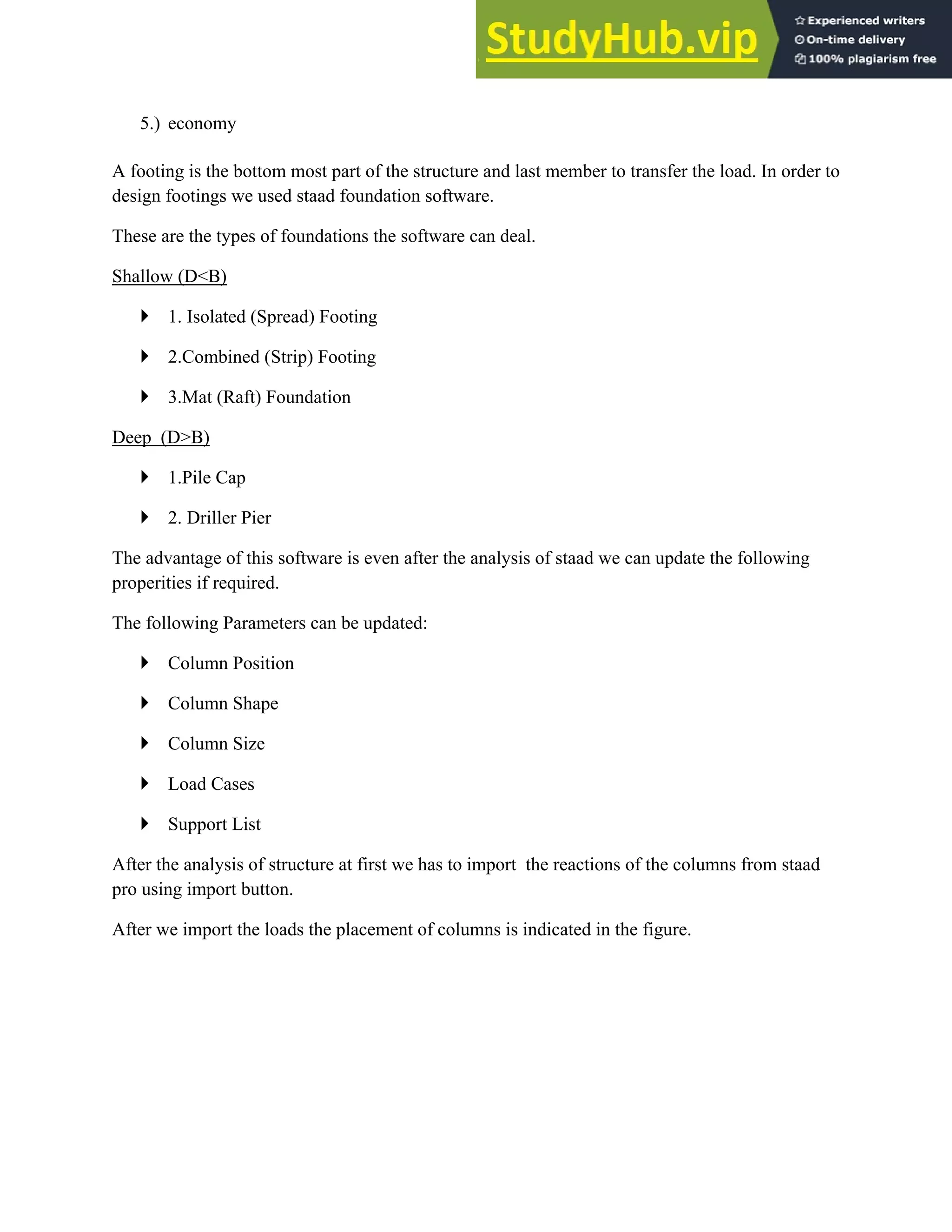 5.) economy
A footing is the bottom most part of the structure and last member to transfer the load. In order to
design footings we used staad foundation software.
These are the types of foundations the software can deal.
Shallow (D<B)
` 1. Isolated (Spread) Footing
` 2.Combined (Strip) Footing
` 3.Mat (Raft) Foundation
Deep (D>B)
` 1.Pile Cap
` 2. Driller Pier
The advantage of this software is even after the analysis of staad we can update the following
properities if required.
The following Parameters can be updated:
` Column Position
` Column Shape
` Column Size
` Load Cases
` Support List
After the analysis of structure at first we has to import the reactions of the columns from staad
pro using import button.
After we import the loads the placement of columns is indicated in the figure.
 