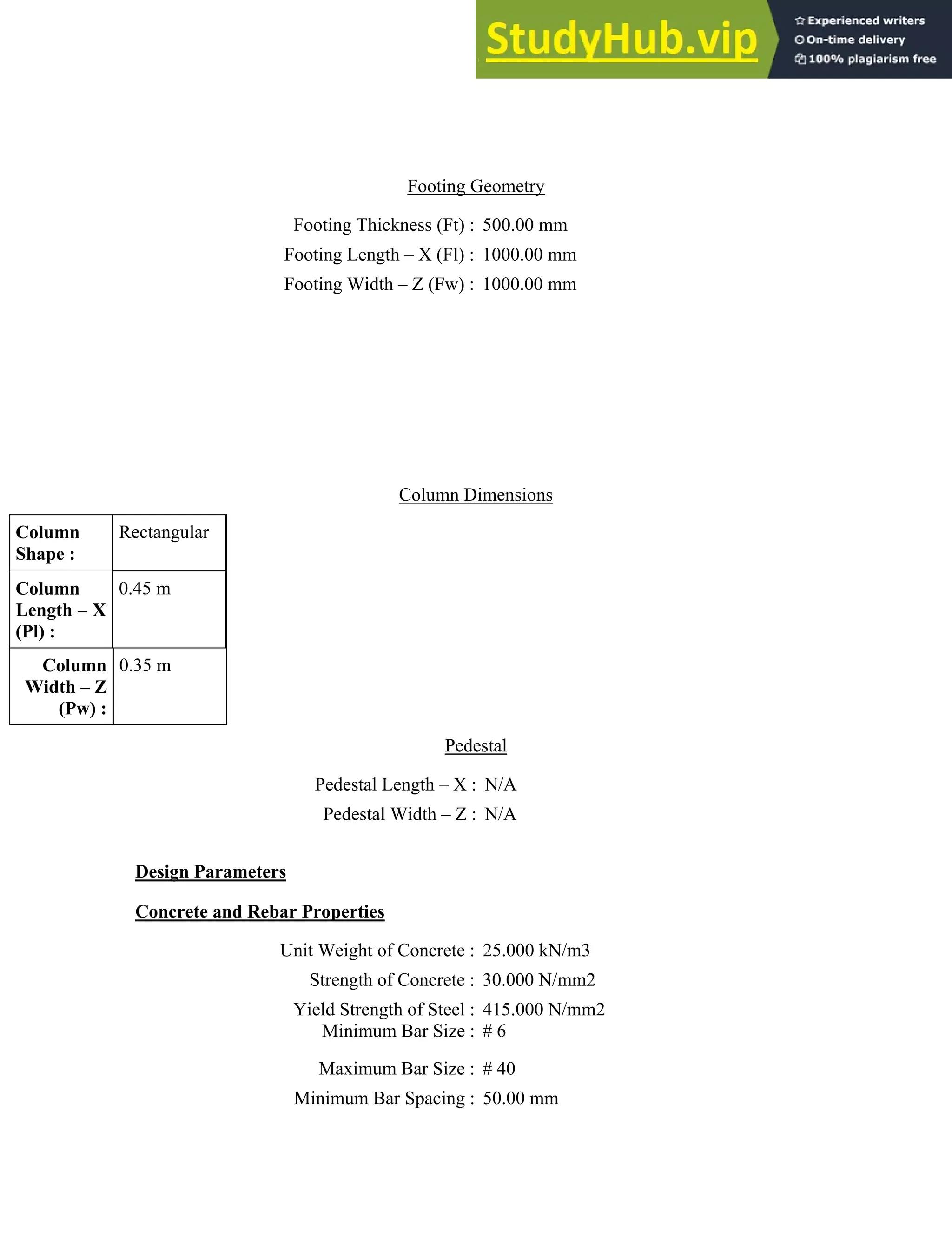 Footing Geometry
Footing Thickness (Ft) : 500.00 mm
Footing Length – X (Fl) : 1000.00 mm
Footing Width – Z (Fw) : 1000.00 mm
Column Dimensions
Column
Shape :
Rectangular
Column
Length – X
(Pl) :
0.45 m
Column
Width – Z
(Pw) :
0.35 m
Pedestal
Pedestal Length – X : N/A
Pedestal Width – Z : N/A
Design Parameters
Concrete and Rebar Properties
Unit Weight of Concrete : 25.000 kN/m3
Strength of Concrete : 30.000 N/mm2
Yield Strength of Steel :
Minimum Bar Size :
415.000 N/mm2
# 6
Maximum Bar Size : # 40
Minimum Bar Spacing : 50.00 mm
 