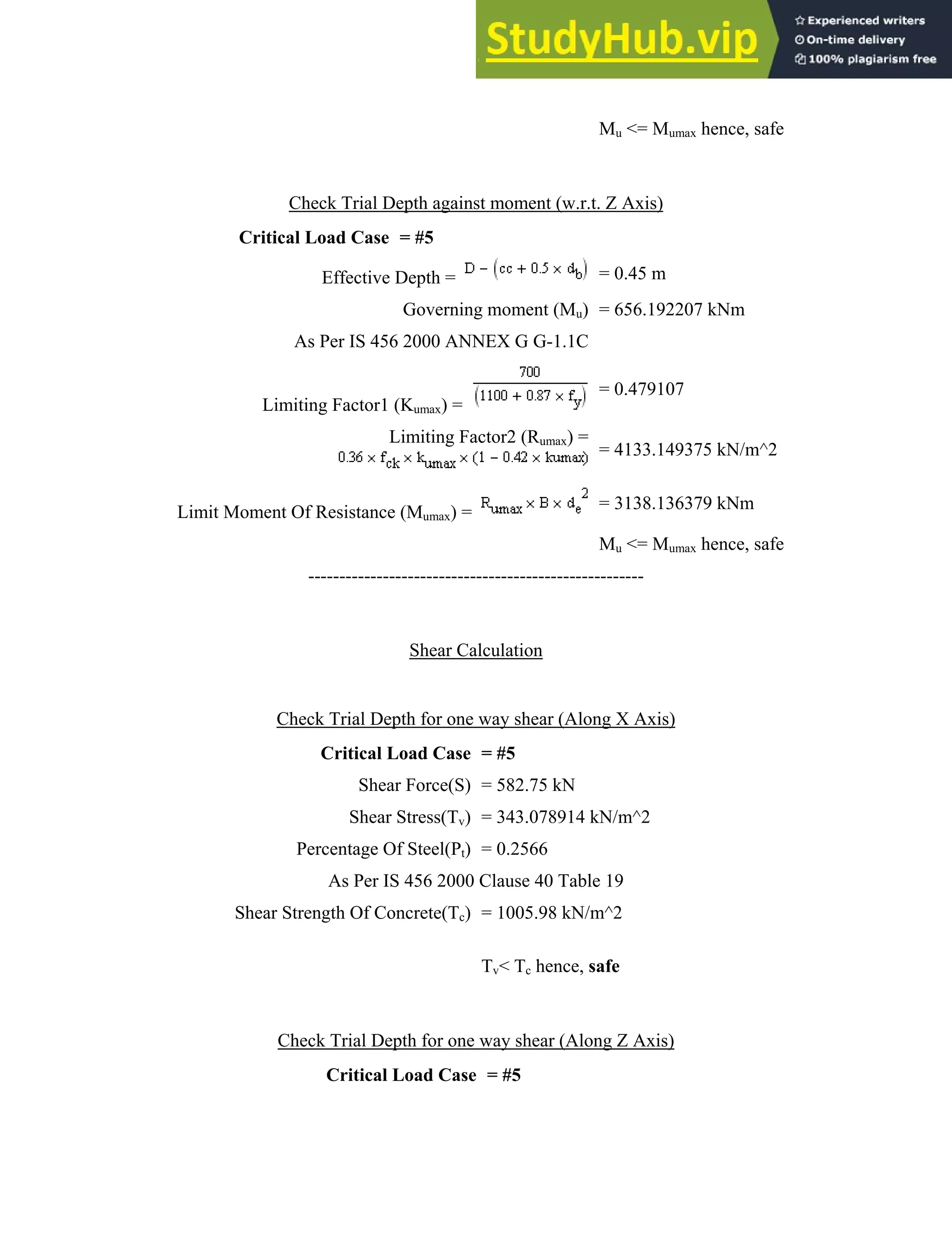 L
Crit
L
Limit Mome
Shea
Check Tr
tical Load C
Effec
As Per I
Limiting Fac
ent Of Resis
--------
Check Tria
Criti
S
Percenta
As P
ar Strength O
Check Tria
Crit
rial Depth ag
Case = #5
ctive Depth
Gover
S 456 2000
ctor1 (Kumax)
Limitin
tance (Mumax
---------------
Shea
al Depth for
ical Load C
Shear Force
Shear Stress(
age Of Steel
Per IS 456 2
Of Concrete(
al Depth for
tical Load C
gainst mome
=
rning mome
ANNEX G
) =
ng Factor2 (R
x) =
---------------
ar Calculation
one way she
Case = #5
e(S) = 582.7
(Tv) = 343.0
(Pt) = 0.256
2000 Clause
(Tc) = 1005
Tv< Tc
one way she
Case = #5
Mu
ent (w.r.t. Z A
= 0
nt (Mu) = 6
G-1.1C
= 0
Rumax) =
= 4
= 3
Mu
---------------
n
ear (Along X
75 kN
078914 kN/m
66
40 Table 19
.98 kN/m^2
hence, safe
ear (Along Z
<= Mumax he
Axis)
0.45 m
656.192207 k
0.479107
4133.149375
138.136379
<= Mumax he
----
X Axis)
m^2
9
Z Axis)
ence, safe
kNm
kN/m^2
kNm
ence, safe
 