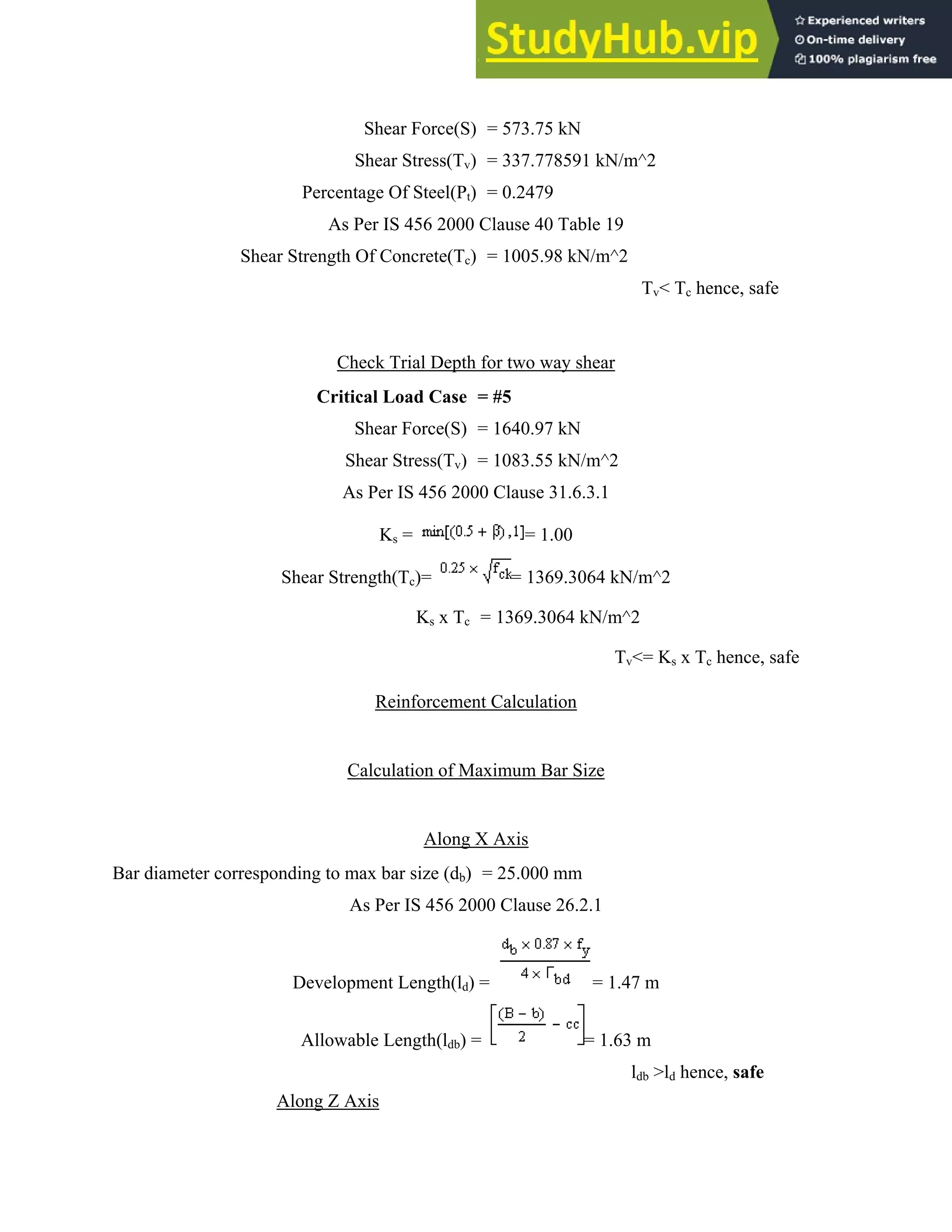 Bar diam
She
meter corresp
Percent
As P
ear Strength
Ch
Criti
S
Sh
A
Shear Stre
C
ponding to m
A
Develop
Allowa
Along Z A
Shear Forc
Shear Stress
tage Of Stee
Per IS 456 2
Of Concrete
heck Trial De
cal Load Ca
Shear Force
hear Stress(T
s Per IS 456
Ks =
ength(Tc)=
Ks x
Reinforce
Calculation o
Alo
max bar size (
As Per IS 45
ment Length
able Length(l
Axis
ce(S) = 573.
s(Tv) = 337.
l(Pt) = 0.24
2000 Clause
e(Tc) = 1005
epth for two
ase = #5
(S) = 1640.
Tv) = 1083.
6 2000 Claus
=
= 1
x Tc = 1369
ement Calcu
of Maximum
ong X Axis
(db) = 25.00
6 2000 Clau
h(ld) =
ldb) =
75 kN
778591 kN/
479
40 Table 19
5.98 kN/m^2
o way shear
97 kN
55 kN/m^2
se 31.6.3.1
= 1.00
369.3064 kN
.3064 kN/m^
T
ulation
m Bar Size
00 mm
use 26.2.1
= 1.4
= 1.6
/m^2
9
2
Tv< Tc he
N/m^2
^2
Tv<= Ks x Tc
47 m
3 m
ldb >ld henc
ence, safe
hence, safe
ce, safe
 