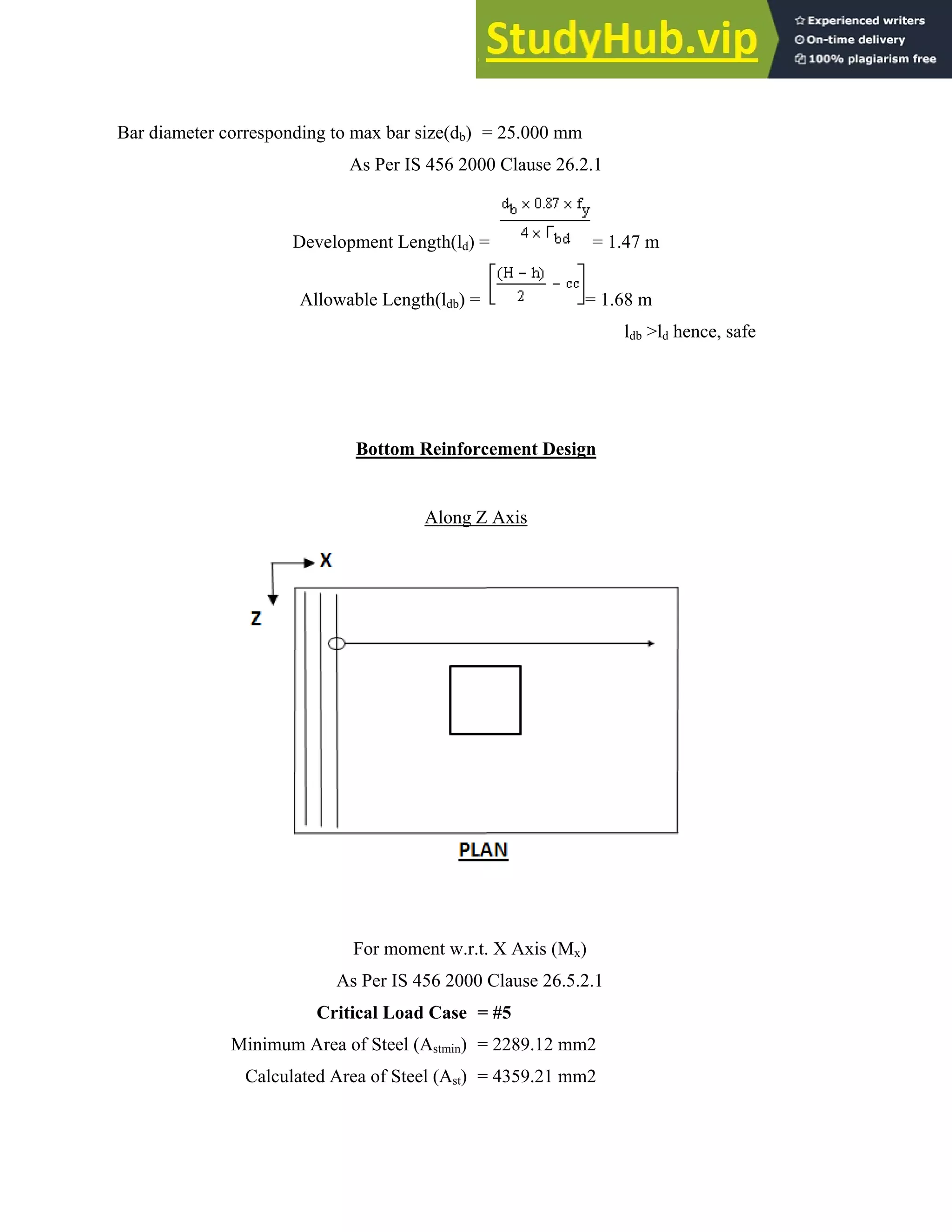 Bar diam
meter corresp
Mini
Cal
ponding to m
A
Develop
Allowab
F
As
Critic
mum Area o
lculated Are
max bar size(
As Per IS 45
ment Length
ble Length(l
Bottom Rei
Alo
For moment
s Per IS 456
cal Load Ca
of Steel (Astm
ea of Steel (A
(db) = 25.00
6 2000 Clau
h(ld) =
ldb) =
inforcement
ong Z Axis
t w.r.t. X Ax
2000 Clause
ase = #5
min) = 2289.
Ast) = 4359.
00 mm
use 26.2.1
= 1.4
= 1.6
t Design
xis (Mx)
e 26.5.2.1
12 mm2
21 mm2
47 m
68 m
ldb >ld hence
e, safe
 