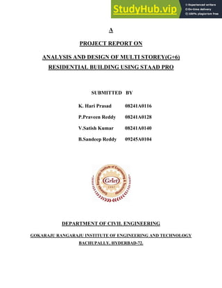 A
PROJECT REPORT ON
ANALYSIS AND DESIGN OF MULTI STOREY(G+6)
RESIDENTIAL BUILDING USING STAAD PRO
SUBMITTED BY
K. Hari Prasad 08241A0116
P.Praveen Reddy 08241A0128
V.Satish Kumar 08241A0140
B.Sandeep Reddy 09245A0104
DEPARTMENT OF CIVIL ENGINEERING
GOKARAJU RANGARAJU INSTITUTE OF ENGINEERING AND TECHNOLOGY
BACHUPALLY, HYDERBAD-72.
 