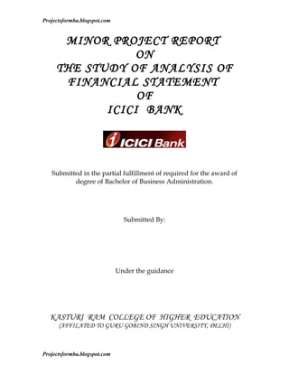 Projectsformba.blogspot.com


      MINOR PROJECT REPORT
                 ON
     THE STUDY OF ANALYSIS OF
      FINANCIAL STATEMENT
                 OF
            ICICI BANK




   Submitted in the partial fulfillment of required for the award of
          degree of Bachelor of Business Administration.




                                Submitted By:




                              Under the guidance




  KASTURI RAM COLLEGE OF HIGHER EDUCATION
      (AFFILATED TO GURU GOBIND SINGH UNIVERSITY, DELHI)



Projectsformba.blogspot.com
 
