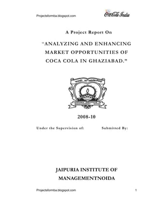 A Project Report On<br />“ANALYZING AND ENHANCING MARKET OPPORTUNITIES OF COCA COLA IN GHAZIABAD.”<br />153225585090<br />2008-10<br />Under the Supervision of:              Submitted By:<br /> <br />  <br />JAIPURIA INSTITUTE OF MANAGEMENTNOIDA<br />ACKNOWLEDGEMENT<br />The Research report will be incomplete without acknowledge giving my sincere, gratitude to all persons who have helped me in the preparation of this report. First of all, I thank “GOD ALIMIGHTY” for the blessings showered on me throughout this project work, which has helped me in the successful completion of the training. I express our thanks to Hindustan Coca Cola Beverages Pvt. Ltd. (HCCBPL) for granting me the permission to work with the esteem organization.<br />I am also thankful to …………………………….(GSM) and then to ……………………. (ASM) and then to ……………………. (SE) of Coca cola Hindustan Beverage Ltd. They guided and helped me in all possible ways they could, at every stage of the report.<br />I would also like to thank all the Executives, distributors & staff of Hindustan Coca Cola Beverages Pvt. Ltd. who provided us all the relevant information and their kind support, on the basis of which this report has been prepared.<br />I thank my college Jaipuria Institute of Management for having given me this opportunity to put to practice, the theoretical knowledge that I imparted from the program. I thank the internship mentor, ……………for having guided and supported me through the course of the internship. I take this opportunity to thank my parents and friends who have been with me and offered emotional strength and moral support.<br />Last but not the least, I am thankful to all Retailers who gave us their precious time and support to fulfill this task, without their co-operation the study would not have seen the light of the day& complete.<br /> <br /> <br /> <br />PREFACE<br />In summer the consumption of soft drinks is more due to hot weather in this time chilled weather is needed everywhere and everybody irrespective of age difference. In the market peoples not only need water, but they want some taste too. Here comes the need of soft drinks: it has become an essential part of market as people like it in addition to the bottles, now days packages of soft drinks i.e. Tin cans, Pet packs of i.e. Litters canisters and dispensers are introduced to enhance the impact in sales.<br />The PGDM curriculum is designed in such a way that student can grasp maximum knowledge and can get practical exposure to the corporate world in minimum possible time. Business schools of today realize the importance of practical knowledge over the theoretical base.<br />The research report is necessary for the partial fulfillment of PGDM curriculum and it provides an opportunity to the student in understanding the industry with special emphasis on the development of skills in analyzing and interpreting practical problems through the application of management theories and techniques. It is a new platform of learning through practical experience, which incorporates survey and comparative analysis. It gives the learner an opportunity to relate the theory with the practice, to test the validity and applicability of his classroom learning against real life business situations.<br />EXECUTIVE SUMMARY<br />Coca-Cola, the product that has given the world its best-known taste was born in Atlanta, Georgia, on May 8, 1886. Coca-Cola Company is the world’s leading manufacturer, marketer and distributor of non-alcoholic beverage concentrates and syrups, used to produce nearly 400 beverage brands. It sells beverage concentrates and syrups to bottling and canning operators, distributors, fountain retailers and fountain wholesalers. Coca-Cola was first introduced by John Syth Pemberton, a Pharmacist, in the year 1886 in Atlanta, Georgia when he concocted caramel-colored syrup in a three-legged brass kettle in his backyard. He first “distributed” the product by carrying it in a jug down the street to Jacob’s Pharmacy and customers bought the drink for five cents at the soda fountain. Carbonated water was teamed with the new syrup, whether by accident or otherwise, producing a drink that was proclaimed “delicious and refreshing”, a theme that continues to echo today wherever Coca-Cola is enjoyed.<br />Coca-Cola originated as a soda fountain beverage in 1886 selling for five cents a glass. Early growth was impressive, but it was only when a strong bottling system developed that Coca-Cola became the world-famous brand it is today. Coca-Cola was the leading soft drink brand in India until 1977, when it left rather than reveals its formula to the Government and reduces its equity stake as required under the Foreign Regulation Act (FERA) which governed the operations of foreign companies in India. In the new liberalized and deregulated environment in 1993, Coca-Cola made its re-entry into India through its 100% owned subsidiary, HCCBPL, the Indian bottling arm of the Coca-Cola Company.<br />The main objective of this report attempts to reveal the secrets and tools which would be helpful in horizontal market expansion for the whole coca cola product range by first analyzing and then enhancing the market of Coca Cola. The study was divided into two parts. First was to analyze the existing market, try to find their problems and reasons for doing business with company. In second part untouched market was explored and their reasons for not doing business with company where studied. Thus report will provide an opportunity to know existing and new retailers psychographic needs, it may provide an opportunity to the Coca-Cola to frame a good future plan to satisfy maximum needs, taste preferences of the retailers and established its guiding role in the market of Ghaziabad & in marketing plan for different areas.<br />TABLE OF CONTENTS<br />,[object Object]