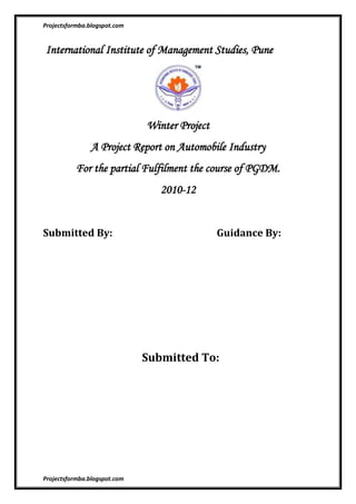  International Institute of Management Studies, Pune<br />Winter Project<br />A Project Report on Automobile Industry <br />For the partial Fulfilment the course of PGDM.<br />2010-12<br />Submitted By:                                            Guidance By: <br /> <br /> <br /> <br /> <br />  <br />  Submitted To:<br /> <br /> <br /> <br />Introduction to Automotive Industry<br />The first practical automobile with a petrol engine was built by Karl Benz in 1885 in Mannheim, Germany. Benz was granted a patent for his automobile on 29 January 1886, and began the first production of automobiles in 1888, after Bertha Benz, his wife, had proved with the first long-distance trip in August 1888 - from Mannheim to Pforzheim and back - that the horseless coach was absolutely suitable for daily use. Since 2008 a Bertha Benz Memorial Route commemorates this event.<br />Soon after, Gottlieb Daimler and Wilhelm Maybach in Stuttgart in 1889 designed a vehicle from scratch to be an automobile, rather than a horse-drawn carriage fitted with an engine. They also are usually credited as inventors of the first motorcycle in 1886, but Italy's Enrico Bernardi, of the University of Padua, in 1882, patented a 0.024 horsepower (17.9 W) 122 cc (7.4 cu in) one-cylinder petrol motor, fitting it into his son's tricycle, making it at least a candidate for the first automobile, and first motorcycle;.[8]:p.26 Bernardi enlarged the tricycle in 1892 to carry two adults.<br />                          Bajaj Auto<br />The Bajaj Group is amongst the top 10 business houses in India. Its footprint stretches over a wide range of industries, spanning automobiles (two-wheelers and three-wheelers), home appliances, lighting, iron and steel, insurance, travel and finance. The group's flagship company, Bajaj Auto, is ranked as the world's fourth largest two- and three- wheeler manufacturer and the Bajaj brand is well-known across several countries in Latin America, Africa, Middle East, South and South East Asia. Founded in 1926, at the height of India's movement for independence from the British, the group has an illustrious history. The integrity, dedication, resourcefulness and determination to succeed which are characteristic of the group today, are often traced back to its birth during those days of relentless devotion to a common cause. Jamnalal Bajaj, founder of the group, was a close confidant and disciple of Mahatma Gandhi. In fact, Gandhiji had adopted him as his son. This close relationship and his deep involvement in the independence movement did not leave Jamnalal Bajaj with much time to spend on his newly launched business venture. His son, Kamalnayan Bajaj, then 27, took over the reigns of business in 1942. He too was close to Gandhiji and it was only after Independence in 1947, that he was able to give his full attention to the business. Kamalnayan Bajaj not only consolidated the group, but also diversified into various manufacturing activities. The present Chairman of the group, Rahul Bajaj, took charge of the business in 1965. Under his leadership, the turnover of the Bajaj Auto the flagship company has gone up from INR.72 million to INR. 120 billion, its product portfolio has expanded and the brand has found a global market. He is one of India’s most distinguished business leaders and internationally respected for his business acumen and entrepreneurial spirit.<br />                                             <br />                                             <br />Group Companies<br />Bajaj Auto is the flagship of the Bajaj group of companies. The group comprises of 34 companies and was founded in the year 1926. The companies in the group are: <br />Bajaj Auto Ltd.<br />Bajaj Holdings & Investment Ltd.<br />Bajaj Finserv Ltd. <br />Bajaj Allianz General Insurance Company Ltd.<br />Bajaj Allianz Life Insurance Co. Ltd<br />Bajaj Financial Solutions Ltd.<br />Bajaj Auto Finance Ltd. <br />Bajaj Allianz Financial Distributors Ltd.<br />Bajaj Auto Holdings Ltd.<br />P T Bajaj Auto Indonesia (PTBAI)<br />Bajaj Auto International Holdings BV<br />Bajaj Electricals Ltd.<br />Hind Lamps Ltd.<br />Bajaj Ventures Ltd.<br />Mukand Ltd.<br />Mukand Engineers Ltd.<br />Mukand International Ltd.<br />Bajaj Sevashram Pvt. Ltd.<br />Jamnalal Sons Pvt. Ltd.<br />Rahul Securities Pvt Ltd<br />Shekhar Holdings Pvt Ltd<br />Madhur Securities Pvt Ltd<br />Niraj Holdings Pvt Ltd<br />Shishir Holdings Pvt Ltd<br />Kamalnayan Investments & Trading Pvt Ltd<br />Sanraj Nayan Investments Pvt. Ltd.<br />Hercules Hoists Ltd.<br />Hind Musafir Agency Pvt. Ltd. <br />Bajaj International Pvt. Ltd.<br />Bachhraj Factories Pvt. Ltd.<br />Baroda Industries Pvt. Ltd.<br />Jeevan Ltd.<br />Bachhraj & Co Pvt Ltd<br />The Hindustan Housing Co. Ltd.<br />Hospet Steels Ltd<br />                                    <br />Bajaj Team<br />Management Team <br />Rahul Bajaj Madhur Bajaj Rajiv Bajaj Sanjiv Bajaj Pradeep Shrivastava Abraham Joseph S Sridhar R C MaheshwariRakesh Sharma Eric Vas K Srinivas Kevin P D'sa S RavikumarAmrut Rath N H Hingorani C P Tripathi<br />Chairman Vice Chairman Managing Director Executive Director Chief Operating Officer President (Research & Development) President (Motorcycle Business) President (Commercial Vehicle Business) President (International Business) President (New Projects) President (Retail Finance) President (Finance) Senior Vice President (Business Development & Assurance) Vice President (Human Resources) Vice President (Commercial) Vice President (Corporate Social Responsibility) <br />Company Secretary <br />J. Sridhar<br />Company Secretary<br />Board of Directors <br />Rahul Bajaj Madhur Bajaj Rajiv Bajaj Sanjiv Bajaj D.S. Mehta Kantikumar R. Podar Shekhar Bajaj D.J. Balaji Rao J.N. Godrej S.H. Khan Mrs. Suman Kirloskar Naresh Chandra Nanoo Pamnani Manish Kejriwal P Murari Niraj Bajaj <br />Chairman Vice Chairman Managing Director Executive Director Director Director Director Director Director Director Director Director Director Director Director Director       <br /> <br />Committees of the Board <br />Audit Committee<br />Shri Nanoo Pamnani Shri S.H. Khan Shri D.J. Balaji Rao Shri Naresh Chandra <br />Chairman Member Member Member <br />Shareholders’ & Investors’ Grievance Committee <br />Shri D.J. Balaji Rao Shri J.N. Godrej Shri Naresh Chandra Shri S.H. Khan <br />Chairman Member Member Member <br />  <br />Remuneration & Nomination Committee<br />Shri D.J. Balaji Rao Shri S.H. Khan Shri Naresh Chandra Shri Rahul Bajaj <br />Chairman Member Member Member <br /> <br />Registered under the Companies Act, 1956 <br />REGISTERED OFFICE WORKS <br />Akurdi, Pune 411 035Akurdi, Pune 411 035. Chakan Industrial Area, Chakan, Pune 411 501Bajaj Nagar, Waluj Aurangabad 431 136Plot No. 2, Sector 10, Pant Nagar, Rudrapur <br />                                      <br />                                   <br />Awards And Accolades<br />ProductAwardAward BodyKawasaki NinjaBike of the YearIMOTYPulsar 135LSBike of the YearET NOW - ZigWheelsDiscover DTS-Si100cc Bike of the YearET NOW - ZigWheelsPulsar 135LS150cc Bike of the YearET NOW - ZigWheelsKawasaki Ninja250cc Bike of the YearET NOW - ZigWheelsPulsar 135LS 4-VTechnology of the YearET NOW - ZigWheelsDiscover DTS-SiMost Value for Money-Bike of the YearET NOW - ZigWheelsKawasaki NinjaMotorcycle of the Year - Bike upto 250 ccNDTV Profit - Car & BikeBajaj Discover DTS-SiMotorcycle of the Year - Bike upto 125 ccNDTV Profit - Car & BikeKawasaki NinjaTwo Wheeler of the YearNDTV Profit - Car & BikeBajaj Discover And PulsarBest Integrated Campaign - Two wheelersNDTV Profit - Car & BikeKawasaki NinjaBike of the YearCNBC - OverdriveBajaj DiscoverBest StoryBoard CommercialCNBC - OverdrivePulsar135LSBike of the Year 2010UTV Bloomberg-AutoCarPulsar135LSViewer's Choice of the YearUTV Bloomberg-AutoCarBajaj Discover Best TV CommercialAuto IndiaKawasaki NinjaBike of the Year 2010BS MotoringBajaj AutoBest AdvertisingAuto IndiaPulsarSilver Effie for PulsarMania AdEffieBajaj AutoMost Trusted Brands - Auto Two WheelerBrand EquityBajaj AutoMost Popular Two Wheelers Amongst YouthGlobal Youth Marketing Forum 2010Bajaj AutoChakan Plant - Super Platinum for Manufacturing ExcellenceET - Frost & SullivanBajaj AutoWaluj Plant -Best-In-Class Manufacturing Leadership Award - 2WheelerStars of the Industry Group<br /> Categories<br />Sport bike161sites    Bajaj58sites    Three wheeler23sites    Bajaj auto21sites <br />                             <br />BSE: 532977 | NSE: BAJAJ-AUTO  BSENSEOpen 1542.001551.00Day High 1584.451585.75Day Low 1542.001547.05Previous Close 1560.001560.1052-Week high 1627.201630.0052-Week low 700.00740.00P/E28.3128.31 Market Cap (Rs cr)45352.8445174.88Volume23734.000.00<br />employ:- (2006-07) 10,250<br />net icome :- Rs 11.016 billion<br />Revenew :- Rs 81.063 billion (2005)<br />Force Motors :- <br /> founded in 1958 as Bajaj Tempo Ltd. is a manufacturer of  three  wheeler              multi-utility and cross country vehicles, light commercial vehicles, tractors, buses and now heavy commercial vehicles. Abhay N.  Firodia is the Chairman & Managing Director.<br />Force Motors started production of the HANSEAT 3-Wheelers in collaboration with Vidal & Sohn Tempo Werke , Germany and went on to establish a presence in the “Light Commercial Vehicles” field with the MATADOR, the proverbial LCV in India. Through the 1980s Vehicles” field with the MATADOR, the proverbial LCV in India. Through  1990s, and  especially in the last five years with a major product development effort, Force  and Force Motors founded in 1958 as Bajaj Tempo Ltd. is a manufacturer of three wheelers, multi-utility and cross country vehicles, light commercial vehicles, tractors, buses and now heavy commercial vehicles. Abhay N. Firodia is the Chairman & Managing Director.<br />Force Motors started production of the HANSEAT 3-Wheelers in collaboration with Vidal &John Tempo Werk, Germany and went on to establish a presence in the “Light Commercial Recently the company has firmed up a joint venture with MAN AG of Germany for manufacturing of trucks at Pithampur, the industrial hub of Madhya Pradesh in Indore.<br />On 3rd Dec 2008 another agreement was signed between Man AG and Force motors to the effect that both will hold equal (50:50) stake in the JV company Man Force trucks pvt. Ltd.<br />MAN Force Trucks manufactured at Pithampur factory are worldclass in terms of quality and even they get exported to overseas countries like Srilanka, Indonesia, and certain African nations. It is highly cost effective proposition for customer interested in economic solutions.<br />BOARD OF DIRECTORS :-<br />Mr. Abhay Firodia              :-       Chairman<br />Mr. Prasan Firodia              :-       Managing Director<br />Mr. S. N. Inamdar               :-       Director<br />Mr. Bharat V. Patel             :-       Director<br />Mr. Pratap G. Pawar           :-        Director<br />Mrs. Anita Ramchandran   :-        Director<br />Mr.  S. Padmanabham        :-        Director<br />Mr. Lakshman                    :-        Director<br />Mr. Arun Seth                    :-        Director<br />Mr. Sudhir Mehta               :-          Director<br />Mr. Vinay Kothari              :-          Director<br />Mr. Atul Chordia                :-          Director<br />Mr. S. A. Gundecha            :-          Director<br />Mr. R. B. Bhandari             :-           Director <br />From The Chairman's Desk <br />Dear Friends,<br />left-1905.<br />                                           <br />  Let me begin by wishing everybody a brilliant year ahead!          <br />The year that went by was crucial for us, as it has been a witness to many challenges that we faced. It made us more agile and receptive to changes. As a new dawn breaks, we stand tall; all charged up to capture the market with our roots strengthened deep down. Our will     to survive has been unaffected even in the worst market conditions and we have emerged victorious having learnt from the difficult times. Therefore I foresee 2010 as a year with infinite possibilities and optimism.<br />We have a dynamic and young team in most departments who have a finger on the pulse of the present market. Our production team is fully equipped to ensure that we are able to respond speedily to the market requirements. The world will see us showcasing some innovative and exclusive products appropriately custom designed for the discerning Indian as well as the international market. <br />Today the market is driven by product performance and we offer vehicles that outperform competition in every sense of the term. This year our unified focus will be on our biggest strengths - the range of Goods Carriers and Passenger Carriers. Our new launches Trump 15 and Trump 40 are custom designed and manufactured to deliver the best performance. I hope the year 2010 will turn out to be a momentous year for our range of Goods Carriers and Passenger Carriers considering the large latent potential for this type of vehicles in a growing economy. <br />Our dealerships have been provided intensive training on a regular basis for maintaining high standards of excellence in sales and service and also updating them with the latest technological advances in the automotive field. Each of our dealers is well groomed to offer total satisfaction to our customers be it in the area of pre sales, sales, service and parts. Our corporate communication tools are in place with some innovative promotional activities planned at the local and national level. Its time to get started! <br />Chairman, <br />Dr. Abhay Firodia <br />The areas of excellence<br />R & D :-<br />Today, Force Motors makes a full family of vehicles - the New Trump, Traveller Shaktiman, Trax and Citiline range of Buses & the Balwan and Orchard range of Tractors. These are products born out of Force Motor's own Research & Development activity. The Product designs for these ranges of most modern vehicles were created in our most capable Computer Engineering Environment.<br />The Force Motor's R & D centre is among the most advanced in the country with a 150 terminal (CAD) Computer Aided Design network. Over 90% of the vehicles currently manufactured & sold by Force Motors are the latest designs, where, introduction is less than 5 years old. Further these are the products of most modern Computer Aided Design efforts. The company spends over 5% of its annual turnover on new Product Development. It employs 850 people for its R & D, tooling & project activity - 450 of which are Engineers. Latest software such as IDEAS, CATIA, and ADAMS are used for design & validation. The engines designed by Force Motors are fully proven for emission and for fuel efficiency. The vehicles offer Green engines meeting BS III norms.<br />Tooling Division<br />Over the last five decades, Force Motors has created its own modern and extensive infrastructure for the design and manufacture Press tools, Die casting dies, jigs, fixtures and gauges employed in vehicle production. The entirely new range of Force Motors including the New Traveller, the New Trump and the New Traveller Strong has been engineered and developed in - house. An elaborate and state of art Tool room has been created for this purpose which has the latest high precision and versatile machines for manufacturing tools of various sizes. Force Motors Tooling Division now offers this expertise gained over the years to provide end to end solutions (Design to Manufacturing) for all your tooling requirements in the field of sheet metal dies, aluminum die castings die, welding fixtures, pattern equipments and plastic moulds. <br />RAMBAUDI Milling Machine <br />NKK 50T <br />Manufacturing Facilities <br />The famous 'Mercedes' OM-616 engine made under license has been further developed with Force Motors's own R & D and with assistance from M/s. Ricardo of UK & M/s. AVL of Austria, to create a large and modern facility of IDI, Direct injection, turbo / intercooled and Tractor Engines. The critical components such as cylinder blocks and precision cylinder heads etc, are made in Force Motors' own Foundry. These are machined using elaborate and modern mass production methods - both Transfer lines and Computer Numerical Controlled (CNC) flexible machining systems. Mercedes standard precision and durability is built into the reliable and modern engines. <br />Press Shop <br />Traveller Body Welding <br />Traveller Assembly Line <br />Engine Assembly <br />Elaborate quality control and detailed testing is carried out for each engine - using latest equipment. The G1-18 Gearbox of Mercedes design is among the smoothest and most reliable transmission in its class. The latest machinery & process technologies are used for manufacture of the gears, shafts and housings. The Drive train comprising of the Gearbox, Axles and Propeller Shafts are precision manufactured in house. Force Motors uses special alloys with high Molybedenum content to make gears with extra strength for added reliability. The gears are not only hobbed & shaved, but finished using a special high precision 'Honing' process - to generate super smooth surfaces and exacting precision - to Mercedes standard.<br />Each Gear pair is individually matched & checked for noise. The exacting assembly and testing procedure for the Gearbox assures life long trouble free operation. (In 1999 Force Motors Exported 2000 gearboxes of G1-18 design to Mercedes Benz Germany, for use on Mercedes vehicles in Europe) <br />Financial Results<br />HERO HONDA<br />HISTORY OF HERO HONDA<br />The success of the Hero Group lies in the determination and foresight of the Munjal brothers, who shared their vision with their workers and led the Group to apposition where its name has become synonymous with top-quality two wheelers.<br />The flame kindled by the Munjal brothers in 1956 with the flagship company HeroCycles; Mr. Satyanand Munjal, Mr. Brijmohan Lall Munjal and Mr. O. P. Munjalcontinue to carry the torch and is actively involved in the day-to-day operations of the Hero Group.<br />The saga is being continued with the same zeal by the second and third generations of the family and by the large working force of the Hero Group. The spirit of enterprise which dominates the progress of the Group is characteristic of the land where it all began - the City of Ludhiana, in Punjab - home to some of India’s finest workers and entrepreneurs.<br />The Hero Group is a thriving example of three generations of a family working and striving together to ensure quality, satisfaction and extensive growth.<br />Milestones<br />Hero's success saga contains an element of spirit and enterprise; of achievement<br />through grit and determination, coupled with vision and meticulous planning.<br />1956<br />Hero Cycles Limited is established.<br />1961<br />Rock man Cycles Industries Limited established, which the largest manufacturer of bicycle chains and hubs is today.<br />1963<br />It pioneered bicycle exports from India - a foray into<br />the international market.<br />1971<br />Highway Cycles was set up to meet the demands ofHero Cycles. It is today the largest manufacturer ofsingle speed and multi-speed freewheels.<br />1975<br />Hero Cycles Limited became the largest manufacturer<br />of bicycles in India.<br />1978<br />Majestic Auto Limited was formed and the Hero<br />Majestic Moped was introduced.<br />1981<br />Munjal Castings established<br />Hero ITES, a division of Hero Corporate Service Limitedhived off as a division of new company HeroManagement Service Limited.<br />2005<br />Hero ITES strengthens its relationship withACS,USA,USD 5.0 billion market cap and Fortune 500company.<br />2006<br />Hero Honda enters the scooter segment, launches<br />100cc quot;
Pleasurequot;
<br />2006<br />Hero Honda crosses a unit sales threshold of 3.0<br />million motorcycles<br />2006<br />Hero Group celebrates Golden Jubilee year sinceinception.<br />It was commemorated by sales of over 15million motorcycles & over 100 million bicycles.                                          <br />PRODUCTS<br />GLAMOUR <br />SPLENDOUR<br />HUNK <br />CDDAWN<br />KARIZMA<br />GLAMOUR<br />CBZ<br />PASSION PLUS<br />PASSION PRO<br />COMP ETITORSOF HERO HONDA<br />•TVS•HONDA•SUZUKI•BAJAJ•KINETIC<br /> <br /> <br />HYUNDAI MOTOR COMPANY<br />PROFILE---<br />Hyundai Motor Company is a Korea-based automobile manufacturer. The Company produces and markets passenger cars under the brand names of Equus, Genesis, Genesis Coupe, Azera, Sonata, Elantra, Accent, Getz, i30, i30cw, i20 and i10; recreational vehicles under the brand names of Veracruz, Santa Fe, Tucson, Matrix and H-1, and commercial vehicles, which include medium and heavy duty trucks, and buses. The Company also provides automobile maintenance services<br />HISTORY<br />he beginning of Hyundai Motor Company dates to April 1946 when founder, Ju-Yung Chung  established Hyundai Auto Service in Seoul, South Korea at the age of 31 years.   The name Hyundai was chosen for its meaning which in English translates to “modern.”  The Hyundai logo is symbolic of the company's desire to expand. The oval shape represents the company's global expansion and the stylized quot;
Hquot;
 is symbolic of two people (the company and customer) shaking hands.<br /> <br />Hyundai Motor Company was founded by Ju-Yung Chung  and younger brother Se-Yung Chung  in December 1967.  In 1968 the company entered into a contract with Ford motor company to assemble the Ford Cortina and Granada for the South Korean market and continued to produce them until 1976.  Hyundai completed construction of the Ulsan plant in six months and achieved the shortest groundbreaking to first commercial production of any of Ford’s 118 plants.  The eight year journey provided Hyundai with assembly knowledge, blueprints, technical specifications, production manuals, and trained Hyundai engineers.<br />Organizational Structure----<br />ORGANIZATIONAL STRUCTURE<br />Organizational structure refers to the way that an organization arranges people and jobs so that its work can be performed and its goals can be met. When a work group is very small and face-to-face communication is frequent, formal structure may be unnecessary, but in a larger organization decisions have to be made about the delegation of various tasks. Thus, procedures are established that assign responsibilities for various functions. It is these decisions that determine the organizational structure.In an organization of any size or complexity, employees' responsibilities typically are defined by what they do, who they report to, and for managers, who reports to them. Over time these definitions are assigned to positions in the organization rather than to specific individuals. The relationships among these positions are illustrated graphically in an organizational chart (see Figures 1a and 1b). The best organizational structure for any organization depends on many factors including the work it does; its size in terms of employees, revenue, and the geographic dispersion of its facilities; and the range of its businesses (the degree to which it is diversified across markets).There are multiple structural variations that organizations can take on, but there are a few basic principles that apply and a small number of common patterns. The following sections explain these patterns and provide the historical context from which some of them arose. The first section addresses organizational structure in the twentieth century. The second section provides additional details of traditional, vertically-arranged organizational structures. This is followed by descriptions of several alternate organizational structures including those arranged by product, function, and geographical or product markets. Next is a discussion of combination structures, or matrix organizations. The discussion concludes by addressing emerging and potential future.<br />Hyundai Motor Finance! <br />Our Hyundai Motor Finance Team is committed to excellence and delivering a quality financing experience for our customers.  We offerboth retail and lease products designed to give you options to fit your finance needs.<br />Our website contains information about services we offer and how to obtain information regarding your Hyundai Motor Finance account.  <br />Hyundai Records Good Sales Growth---<br />One of the India's leading car maker, Hyundai Motors Indian Limited (HMIL) have sold more cars in June 2010 as against the same month last year. Considering the entire sales from January to June 2010, Hyundai has recorded 29% growth in the Indian market and the exports grew by 9.2 %. Hyundai has sold 1,75,121 units in this period as against 1,35,751 cars during the Jan-Jun 2009 period. Hyundai sold 46,254 cars in June 2010 which was 47,266 units in the same period an year ago. In, India, the Korean car giant sold 27,366 cars in June 2010 against 23,015 in June 2009 an 19% sales rise. But, the company's exports witnessed a decrease by 22%, as only 18,888 units were shipped last month while 24,250 cars were exported last year in the same month. Among the different segments, 42,099 units of small cars (Santro, i10, Getz and i20 ) were sold and in Saloons, 4,137 cars of Accent and Verna were sold. But in the luxury car segment only 18 Sonata Transform cars were sold. Hyundai has launched new facelift Hyundai Verna Transform, which the company hopes, will boost Hyundai's sales in mid segment in the upcoming months of 2010.<br />Hyundai-developed Blue DriveTM Technologies:<br /> <br />Double Clutch Transmission<br />To be applied on future mid-size vehicles, the next generation gearbox combines the best of both worlds: the fuel economy of a manual with the comfort and convenience of an automatic.  Best of all, it retains the sporty characteristics and responsiveness of a manual for pure driving pleasure.<br /> <br />8-Speed Automatic Transmission<br />Hyundai is in the final stages of developing its own 8-speed automatic transmission which will be fitted to rear wheel drive luxury vehicles. The extra gears promise to improve fuel efficiency by 2~3 percent and enhance 60->100kph acceleration performance by 2~3 percent.<br />Engineers have eliminated the dipstick used to check automatic transmission fluid level, thus requiring zero maintenance.  Featuring four planetary gearsets, slip lock-up torque converter, aluminum carrier for reduced weight and compact single-piece case, the gearbox is filled and permanently sealed at the factory with a life-long low viscosity automatic transmission fluid which never requires changing throughout the life of the vehicle.  Development work on the transmission began in 2006 and despite the addition of the extra gears, the 8-speed automatic has fewer parts than the five-speed automatic it replaces and is also 10 percent lighter.<br /> <br />Continuously Variable Valve Lift<br />The next step in 2.0L engine aspiration introduces the new element of valve lift control which is used in conjunction with duration and timing control. The net effect increases power by 5~6 percent while simultaneously improving fuel efficiency by over 5 percent while reducing exhaust emissions by increasing intake velocity and improving fuel atomization.<br /> <br />Gamma T-GDI (E85)<br />The 1.6L all-aluminum Gamma Turbo-GDI (E85) is a unique engine concept which is fueled by an 85:15 ethanol-gasoline blend that promises to reduce CO2 emissions and improve fuel efficiency while retaining the all-important fun-to-drive factor.  Compared to peak torque of 29kgm@1750~4500rpm delivered by a gasoline GDI engine of the same displacement, the Gamma T-GDI (E85) delivers a 7 percent boost in torque while lifting horsepower by 10 percent to 220ps@6000rpm. <br /> <br />R2.2 Diesel Two-Stage Serial Sequential Turbo<br />Boasting the highest specific horsepower and torque of any diesel in its class, this latest diesel offering demonstrates why Hyundai's diesel engineering capabilities are second to none in the world.  Using a third generation 1800bar common rail injection system with piezo-electric injectors and a two-stage turbo, the R2.2 delivers 225hp of peak horsepower and comparably impressive torque figures: greater than 70kW per liter.  Emissions-wise, it achieves Euro 5 compliancy by employing close-coupled diesel particulate filter and highly efficient EGR cooler with bypass valve.  The R Engine harnesses Hyundai’s newest and most advanced development tools.  Computational flow dynamics, structural and thermal analysis were used to optimize its design while computerized simulation of the die casting process was employed to achieve the optimal balance of strength and low weight.  The R is fitted with a 16–valve dual overhead camshaft which is driven by an internal steel timing chain.  For reduced vibration and lower booming noise, the R gets a balance shaft which has been encased in a stiffened ladder frame housing for increased rigidity. Weight saving features include a one-layer belt with isolation pulley, plastic head cover, plastic intake manifold and plastic oil filter housing.  A ceramic glow plug provides near instantaneous starting in the coldest weather conditions.<br /> <br />U2 Diesel<br />Boasting a second generation high pressure common rail injection system which is capable of activating up to five injections per cycle, a variable swirl controls system  and electronically-controlled EGR cooling, the second generation U2 has been fully updated to satisfy Euro 4 and 5 regulations. The U2 is capable of delivering 128hp and 26.5kgm of torque and emits just 119g/km of CO2 (i30), the best figures of any engine in its class.  A close coupled diesel particulate filter will be fitted to the Euro 5 version.  The U2 delivers an 4.8 percent improvement in CO2 reduction from 125g/km of the original U series to 119g/km in the new U2, an improvement in 80 -> 120km/h acceleration performance by 5.8 percent to 11.4 sec (3.7 percent improvement in 0 -> 130km/h).  Noise levels on the U2 fall on the low limit of the scatter band.  The U2's oil change interval has also been extended from 20,000km of the U1 original engine to 30,000km in the latest version.<br /> <br />Recycling Technologies<br />At this year's Seoul Motor Show, Hyundai will exhibit several new examples of eco-friendly designs which reduce the use of hazardous chemicals and promote the use of recyclable materials in our vehicles.  The search for constant improvement in every facet of the operation continues, using LCA (Life Cycle Assessment) tools which have become an integral part of the vehicle design and manufacturing process. LCA takes into account eco-factors in the decision making at all stages from design to manufacturing, ownership and disposal. By quantifying each process we are able to evaluate the effects on the environment and search for areas of improvement thus continually improving the percentage of recyclable parts.<br /> <br />In addition to the Blue DriveTM products and technologies, Hyundai will be adding importa<br />Hyundai Motor Profit Surges 38% on Overseas Sales<br /> Hyundai Motor Co., South Korea’s largest automaker, posted a 38 percent increase in third-quarter profit as new models attracted buyers in overseas markets, offsetting the negative impact from a stronger won.<br />Net income rose to 1.35 trillion won ($1.2 billion) in the three months ended Sept. 30 from 979.15 billion won a year earlier, the Seoul-based carmaker said in a statement today. Analysts expected a 1.23 trillion won profit, according to the average of 16 estimates compiled by Bloomberg this month.<br />Hyundai may post record car sales this year after luring buyers with its revamped Sonata sedans and Tucson sport-utility vehicles. The company has benefited from a surge in the yen that hampered Japanese rivals Toyota Motor Corp. and Honda Motor Co. in markets where they compete, helping offset a rise in the won that reduces the South Korean carmaker’s earnings from overseas.<br />“The strengthening won against the dollar is negative,” Kim Do Joon, who helps manage $8.9 billion worth of assets at Hanwha Investment Trust Management Co. in Seoul, said before the earnings announcement. “Still, as the yen’s appreciation is steeper, Hyundai is expected to keep its competitive edge over Japanese rivals for a while.”<br />Hyundai fell 0.3 percent to 170,500 won as of 2:06 p.m. in Seoul trading, while the benchmark Kospi Index declined 0.2 percent.<br />The South Korean currency appreciated about 2.6 percent against the dollar in the first nine months of this year, while the yen strengthened about 11 percent<br />Hyundai eyes 21% market share in 2010; sets record in exports<br />Chennai: Hyundai Motor India Ltd (HMIL), the country's largest exporter of cars and the second largest manufacturer in India, is targeting 21% market share in the calender year 2010, a shade over the 2009 market share of 20.6%.<br />The company said its export sales is expected to overtake the domestic one and is likely to touch 55% of the overall sales in 2010 against 50% in the previous year.<br />The company on Monday announced that it had become the first player in India to achieve the one millionth-mark in exports, a significant milestone after its decade of presence in India since it first exported Santro in 1999 to Nepal.<br />After adding Australia under its export network on Monday, with the first export batch of 500 units of i20, the company will add 10 more countries under its export belt taking the total number of countries to 120 by year-end, said HMIL MD HW Park.<br />HMIL director (sales & marketing) Arvind Saxena said, quot;
We expect to end the calender year 2010 with a marginal growth in our overall sales to 5.9 lakh units, thereby increasing our market share marginally to 21% as against 20.6% in 2009. Buoyed by an impressive 11% growth in exports in 2009, the company expects that the exports sales will overtake domestic sales and will garner 55% of the overall sales in 2010 as against 50% in 2009.quot;
 This is possible as the company decides to reach 10 more countries in 2010.<br />4991100609600Kinetic Engineering Ltd <br />History - Kinetic Motor Company                                                                                  The company was incorporated on 8th February, 1984 in Madhya Pradesh.           It was promoted jointly by kinetic Engineering Ltd. Pune and Honda         Motor Co. Ltd. Japan.           The company entered into a technical collaboration contract with          Honda Motor co. Ltd., Japan who agreed to provide complete technical          assistance to the company comprising technical documents consisting          the know-how, information on construction of the plant for the         manufacture and guidance in connection with procurement of         manufacturing facilities, Honda also agreed to participate in the         equity share capital of the company to the extent of 28.56%.  The         Technical collaboration agreement was for 10 years from 8th August,         1984. The company was to pay Honda,         Technical know-how fee of Rs. 47 Lakhs and Royalty at the rate of 4%         for a period of 7 years from the date of commercial prodcution.         During 1987-88, the company entered into a technical collaboration        agreement with Kinetic Engg. Ltd., for technical knowhow for the        manufacture of Luna Mopeds, within the available installed capacity.           2000 - Pune-based Kinetic Motoros Company Ltd has been awarded the            `highest exporter with continuous export excellence award'           in the  non-SSI category, by the Engineering Exports Promotional            Counail.           - Two-wheeler majors -- Kinetic Engineering Ltd and Kinetic             Motor            Company Ltd, both part of the Rs 1,000-crore Kinetic Group            Have  together appointed Madison Media, the media buying unit            Of  Madison Communications as their Agency on Record.         -  The Company will launch an upgraded version of its 98 cc           Scooter Marvel to  overcome the market perception of being a single product           company.          - Kinetic group's automotive businss has been split into           three operating divisions comprising the scooter, moped and motorcycle businesses.          2001 - The Compensation Committee of the board of directors has          Allotted 39,100 No. of equity shares of Rs 10 each at a premiue of Rs 20 per share              to 19 employees exercising their `option' under company's ESOP.            -  Kinetic on August 16 launched a 110 cc scooter and said it would           introduce a new motorcycle range next month as part of its strategy            to achieve a Rs 2,000 crore turnover in fiscal 2003. Called 'ZX           Zoom', the new scooter has been priced at Rs 37,215.          -2002-Kinetic Motor Company Ltd has informed BSE that Mr A M          Shirolkar has been appointed as Director (Technical) of the company          with effect from November 1, 2002.            2003                 -The Board approved Voluntary Retirement Scheme (VRS) for company's         employees working at Pithampur plant.            -Kinetic Motors launched the `Campus Chill' - a new variant of            Kinetic.           2004           -Kinetic bags rights to manufacture 7 Italjet models           -Kinetic Motor unveils feature-rich `Zing 80' scooterette at nearly           Rs 5,000 lesser than similar models from other competitors          -Kinetic Motors has announced the launch of Kinetic Nova 135, a 135          cc gearless scooter           2005          -Kinetic unveils Italjet range on June 7, 2005         -Kinetic Motors ties up with Tata Indicom          -Kinetic unveils `Kine' scooterette in Pune          -Kinetic launches Italian-designed scooters.          -Kinetic on November 8 launched gearless scooter<br />Company Background - Kinetic Motor CompanyIndustry NameAuto - 2 & 3 WheelersHouse NameFirodias GroupCollaborative Country NameN.A.Joint Sector NameN.A.Year Of Incorporation1984Year Of Commercial ProductionN.A.Regd. OfficeAddress429-A, Jain Shripal Bhavan,, Clerk Colony,DistrictIndoreStateMadhya PradeshPin Code452011Tel. No.9520-27472222Fax No.9520-27475843,9520-253087Email : njl@kmcl.kineticindia.comInternet : http://www.kinetic2wheelers.com/AuditorsLakhani & Co.Company Status N.A.RegistrarsName Link Intime India Pvt. Ltd.Address Block 202, 2nd Floor, Akshya Complex, Off Dhole Patil Road, Pune - 411001, MaharashtraTel. No. : 26051629, 26050084Fax No. : 26053503Email : pune@linkintime.co.in<br />Location Details - Kinetic Motor CompanyLocation TypeAddressHead OfficeD1 Block, Plot No.18/2, Chinchwad. Pune - 411019Maharashtra - IndiaPhone : 27602222Fax : Email : jane@kineticindia.comInternet : N.A.Registered OfficePlot No 2, Industrial Area No 1, Pithampur Dhar District - 454775Madhya Pradesh - IndiaPhone : 253009 253010 253011 253012, 253015, 253501/ 02/ 0Fax : 253087 253158, 253159Email : njl@kmcl.kineticindia.comInternet : N.A.Head Office/Share DepartmentNeeta Towers, Mumbai Pune Road, Pune - 411012Maharashtra - IndiaPhone : 779903,779914,778307,779904,7146903Fax : 779906- 7146806Email : N.A.Internet : N.A.Factory/plantPithampur, Dhar District - 454775Madhya Pradesh - IndiaPhone : Fax : Email : N.A.Internet : N.A.Factory/plantDelhi Road Meerut - 250002Uttar Pradesh - IndiaPhone : Fax : Email : N.A.Internet : N.A.Factory/plantSupa Parner, Ahmednagar District - Maharashtra - IndiaPhone : Fax : Email : N.A.Internet : N.A.Factory/plantPithampur, Dist. Dhar Dhar District - 454775Madhya Pradesh - IndiaPhone : Fax : Email : N.A.Internet : N.A.Registered Office429-A, Jain Shripal Bhavan, Clerk Colony, Pardeshipura Indore - 452011Madhya Pradesh - IndiaPhone : 27472222, 253009, 253010, 253011, 253012/13/15, 25Fax : 27475843, 253087,253158/9Email : njl@kmcl.kineticindia.comInternet : N.A.Corporate OfficeD1 Block, Plot No.18/2, Chinchwad Pune - 411019Maharashtra - IndiaPhone : 27602222Fax : Email : jane@kineticindia.comInternet : N.A.Factory/plantSupa Parner Ahmednagar District - Maharashtra - IndiaPhone : Fax : Email : N.A.Internet : N.A.<br />ProductsBrandsMotorcyclesPremium Motorcycles   Comet   Aquila Sporty Motorcycles   GF Laser   GF 170 CityCommuter Motorcycles   Stryker   GF 125   Velocity  Boss 115   Boss EXScootersFamily Scooters   Blaze   4s   Nova 135   Kinetic SYM Flyte  Zoom   Nova EX   NovaScooterettes   Kine  Zing 80 Utility VehiclesLoadcarrying Vehicles   V2  King Economical and Fun   Luna<br />Customized Products of KineticKinetic, in addition to two-wheeler range, develops customized products for certain countries. Some of the customized products are mentioned below: <br />Electric scooter <br />Go kart <br />Children's bikes <br />Modified scooters for the disabled <br />Delivery vehicles <br />Police vehicles <br />Emergency medical assistance vehicles <br />Company FlashbackKinetic Group, as a whole, sold more than 6 million vehicles in India. The company has a history of innovation and pioneering and has introduced several concepts that have revolutionized the two wheeler industry. It brought the concept of personalized transport in the country with the launch of the moped 'Luna' in 1974.Kinetic, in 1984, brought to the market the first-ever gearless scooter which has come to symbolize comfort, convenience and universal appeal. The credit of technologies like four valve engines, electric start on scooters and motorcycles, v- twin engines, USD forks etc. goes to this company. Kinetic is the only company in India to offer top-end world class bikes Comet and Aquila to the bike market.The following are the achievements of Kinetic: <br />Presently, Kinetic vehicles are sold in more than 40 countries including North America, Europe, Australia, Central America, South America, Africa, Middle East and Asia. <br />More than 150, 000 vehicles are exported. 25,000 vehicles exported to USA. <br />Kinetic is the winner of 14 Exports Exellence awards on state and national level including the prestigious national trophy for top export performance. <br />Have assembly lines in many countries in Africa, Asia and Latin America. <br />,[object Object]