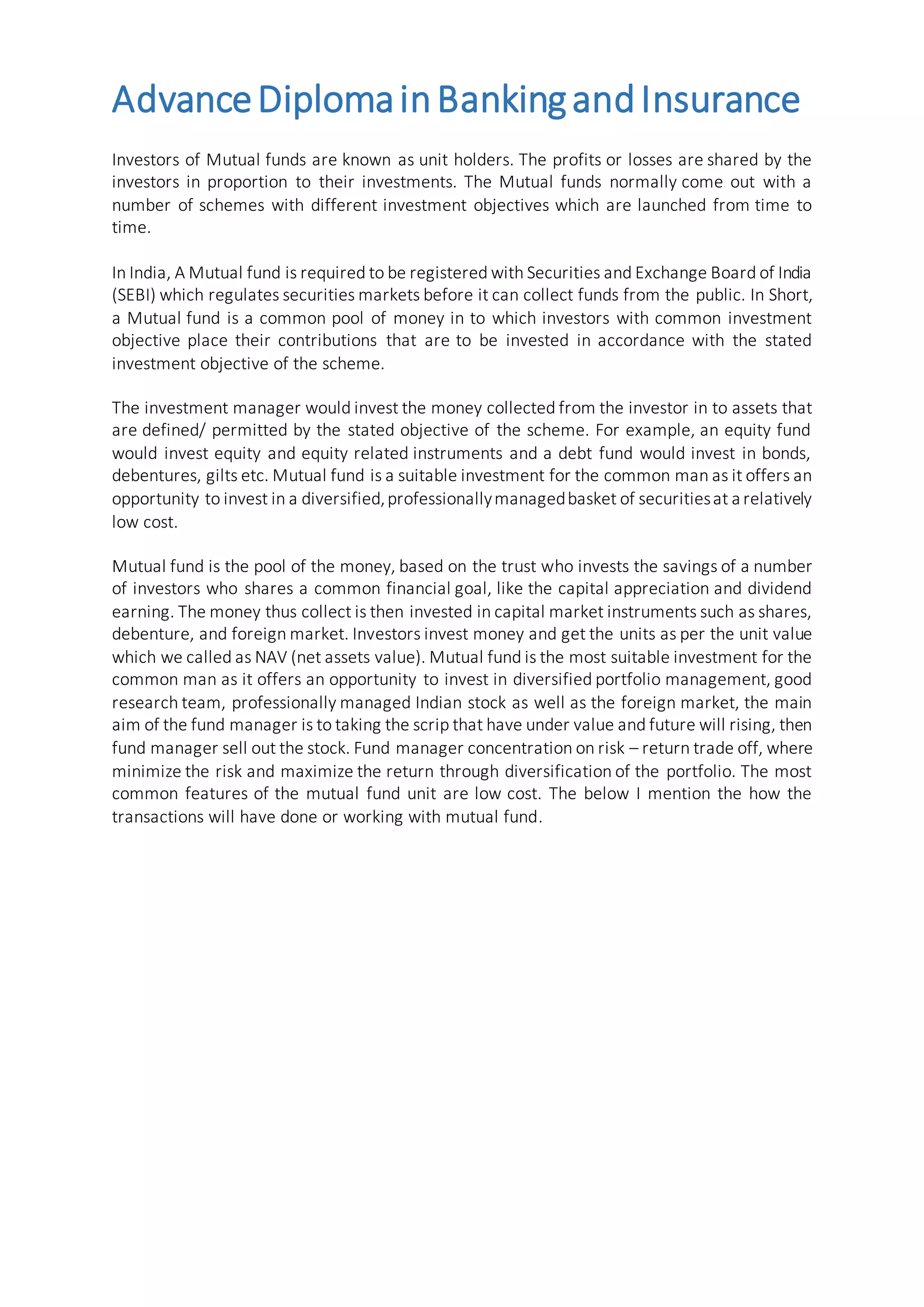 AdvanceDiplomainBankingandInsurance
Investors of Mutual funds are known as unit holders. The profits or losses are shared by the
investors in proportion to their investments. The Mutual funds normally come out with a
number of schemes with different investment objectives which are launched from time to
time.
In India, A Mutual fund is required to be registered with Securities and Exchange Board of India
(SEBI) which regulates securities markets before it can collect funds from the public. In Short,
a Mutual fund is a common pool of money in to which investors with common investment
objective place their contributions that are to be invested in accordance with the stated
investment objective of the scheme.
The investment manager would invest the money collected from the investor in to assets that
are defined/ permitted by the stated objective of the scheme. For example, an equity fund
would invest equity and equity related instruments and a debt fund would invest in bonds,
debentures, gilts etc. Mutual fund is a suitable investment for the common man as it offers an
opportunity to invest in a diversified,professionallymanagedbasket of securitiesat a relatively
low cost.
Mutual fund is the pool of the money, based on the trust who invests the savings of a number
of investors who shares a common financial goal, like the capital appreciation and dividend
earning. The money thus collect is then invested in capital market instruments such as shares,
debenture, and foreign market. Investors invest money and get the units as per the unit value
which we called as NAV (net assets value). Mutual fund is the most suitable investment for the
common man as it offers an opportunity to invest in diversified portfolio management, good
research team, professionally managed Indian stock as well as the foreign market, the main
aim of the fund manager is to taking the scrip that have under value and future will rising, then
fund manager sell out the stock. Fund manager concentration on risk – return trade off, where
minimize the risk and maximize the return through diversification of the portfolio. The most
common features of the mutual fund unit are low cost. The below I mention the how the
transactions will have done or working with mutual fund.
 