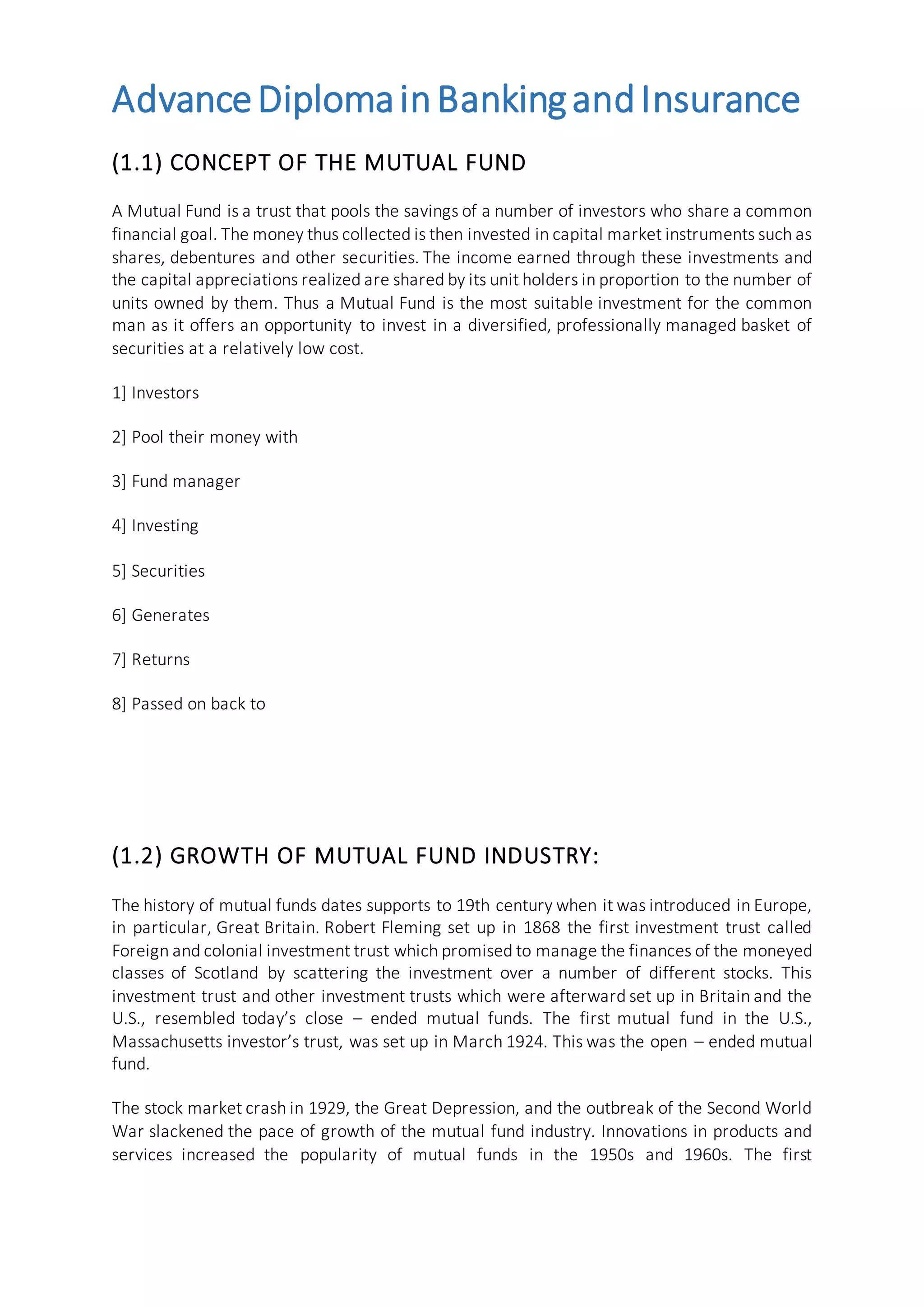 AdvanceDiplomainBankingandInsurance
(1.1) CONCEPT OF THE MUTUAL FUND
A Mutual Fund is a trust that pools the savings of a number of investors who share a common
financial goal. The money thus collected is then invested in capital market instruments such as
shares, debentures and other securities. The income earned through these investments and
the capital appreciations realized are shared by its unit holders in proportion to the number of
units owned by them. Thus a Mutual Fund is the most suitable investment for the common
man as it offers an opportunity to invest in a diversified, professionally managed basket of
securities at a relatively low cost.
1] Investors
2] Pool their money with
3] Fund manager
4] Investing
5] Securities
6] Generates
7] Returns
8] Passed on back to
(1.2) GROWTH OF MUTUAL FUND INDUSTRY:
The history of mutual funds dates supports to 19th century when it was introduced in Europe,
in particular, Great Britain. Robert Fleming set up in 1868 the first investment trust called
Foreign and colonial investment trust which promised to manage the finances of the moneyed
classes of Scotland by scattering the investment over a number of different stocks. This
investment trust and other investment trusts which were afterward set up in Britain and the
U.S., resembled today’s close – ended mutual funds. The first mutual fund in the U.S.,
Massachusetts investor’s trust, was set up in March 1924. This was the open – ended mutual
fund.
The stock market crash in 1929, the Great Depression, and the outbreak of the Second World
War slackened the pace of growth of the mutual fund industry. Innovations in products and
services increased the popularity of mutual funds in the 1950s and 1960s. The first
 