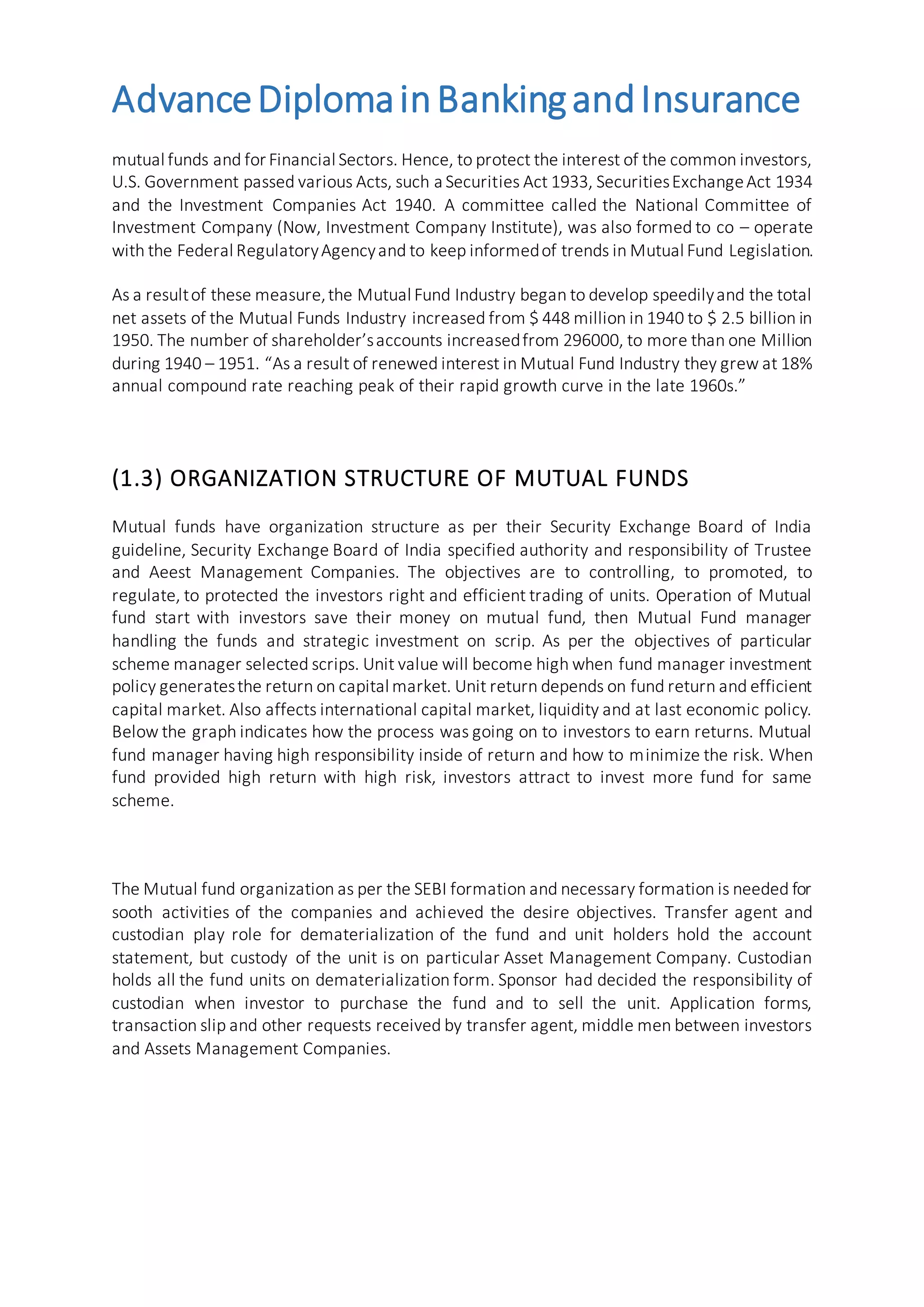 AdvanceDiplomainBankingandInsurance
mutual funds and for Financial Sectors. Hence, to protect the interest of the common investors,
U.S. Government passed various Acts, such a Securities Act 1933, SecuritiesExchangeAct 1934
and the Investment Companies Act 1940. A committee called the National Committee of
Investment Company (Now, Investment Company Institute), was also formed to co – operate
with the Federal RegulatoryAgencyand to keep informedof trends in Mutual Fund Legislation.
As a resultof these measure,the Mutual Fund Industry began to develop speedilyand the total
net assets of the Mutual Funds Industry increased from $ 448 million in 1940 to $ 2.5 billion in
1950. The number of shareholder’saccounts increasedfrom 296000, to more than one Million
during 1940 – 1951. “As a result of renewed interest in Mutual Fund Industry they grew at 18%
annual compound rate reaching peak of their rapid growth curve in the late 1960s.”
(1.3) ORGANIZATION STRUCTURE OF MUTUAL FUNDS
Mutual funds have organization structure as per their Security Exchange Board of India
guideline, Security Exchange Board of India specified authority and responsibility of Trustee
and Aeest Management Companies. The objectives are to controlling, to promoted, to
regulate, to protected the investors right and efficient trading of units. Operation of Mutual
fund start with investors save their money on mutual fund, then Mutual Fund manager
handling the funds and strategic investment on scrip. As per the objectives of particular
scheme manager selected scrips. Unit value will become high when fund manager investment
policy generatesthe return on capital market. Unit return depends on fund return and efficient
capital market. Also affects international capital market, liquidity and at last economic policy.
Below the graph indicates how the process was going on to investors to earn returns. Mutual
fund manager having high responsibility inside of return and how to minimize the risk. When
fund provided high return with high risk, investors attract to invest more fund for same
scheme.
The Mutual fund organization as per the SEBI formation and necessary formation is needed for
sooth activities of the companies and achieved the desire objectives. Transfer agent and
custodian play role for dematerialization of the fund and unit holders hold the account
statement, but custody of the unit is on particular Asset Management Company. Custodian
holds all the fund units on dematerialization form. Sponsor had decided the responsibility of
custodian when investor to purchase the fund and to sell the unit. Application forms,
transaction slip and other requests received by transfer agent, middle men between investors
and Assets Management Companies.
 