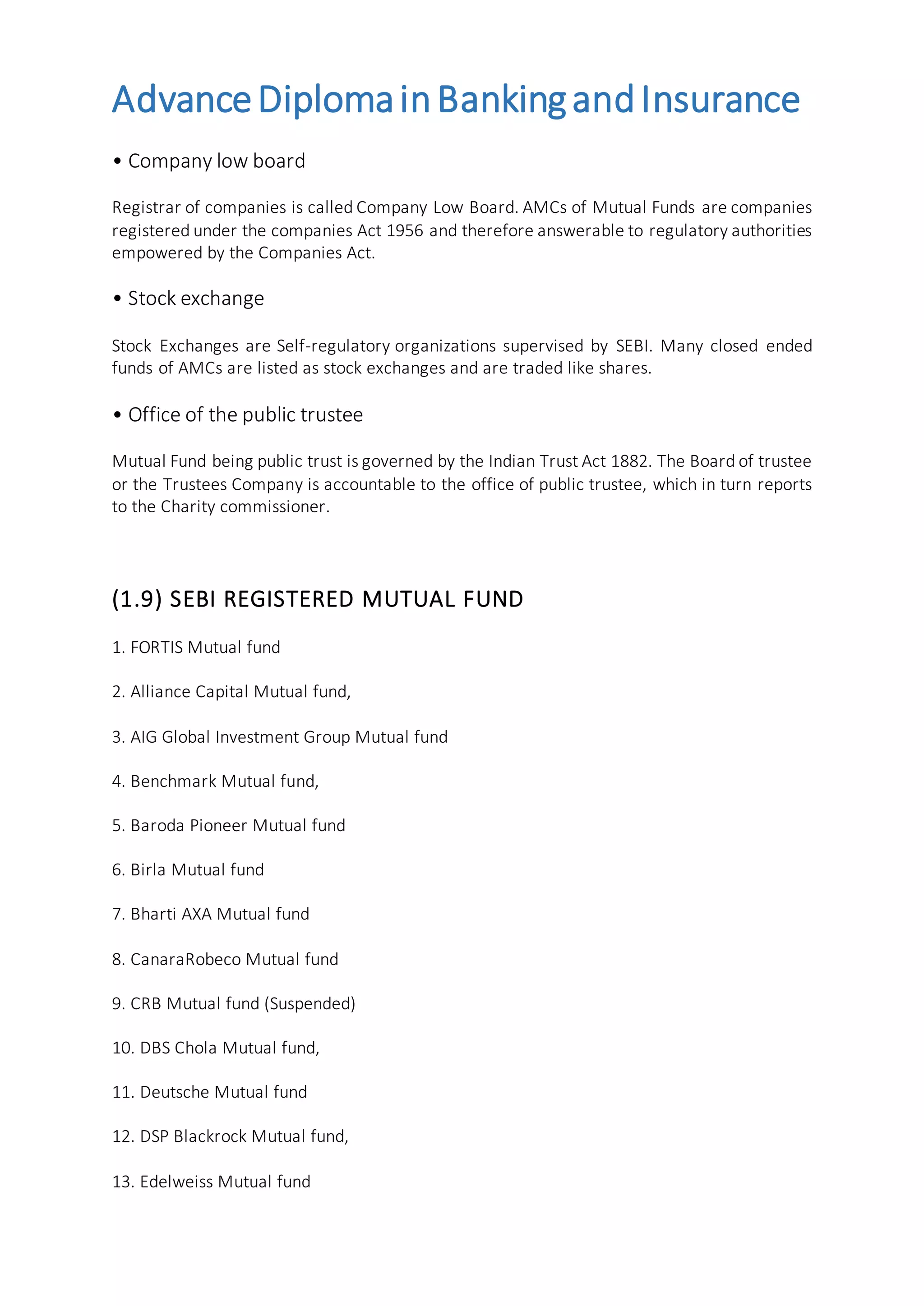AdvanceDiplomainBankingandInsurance
• Company low board
Registrar of companies is called Company Low Board. AMCs of Mutual Funds are companies
registered under the companies Act 1956 and therefore answerable to regulatory authorities
empowered by the Companies Act.
• Stock exchange
Stock Exchanges are Self-regulatory organizations supervised by SEBI. Many closed ended
funds of AMCs are listed as stock exchanges and are traded like shares.
• Office of the public trustee
Mutual Fund being public trust is governed by the Indian Trust Act 1882. The Board of trustee
or the Trustees Company is accountable to the office of public trustee, which in turn reports
to the Charity commissioner.
(1.9) SEBI REGISTERED MUTUAL FUND
1. FORTIS Mutual fund
2. Alliance Capital Mutual fund,
3. AIG Global Investment Group Mutual fund
4. Benchmark Mutual fund,
5. Baroda Pioneer Mutual fund
6. Birla Mutual fund
7. Bharti AXA Mutual fund
8. CanaraRobeco Mutual fund
9. CRB Mutual fund (Suspended)
10. DBS Chola Mutual fund,
11. Deutsche Mutual fund
12. DSP Blackrock Mutual fund,
13. Edelweiss Mutual fund
 