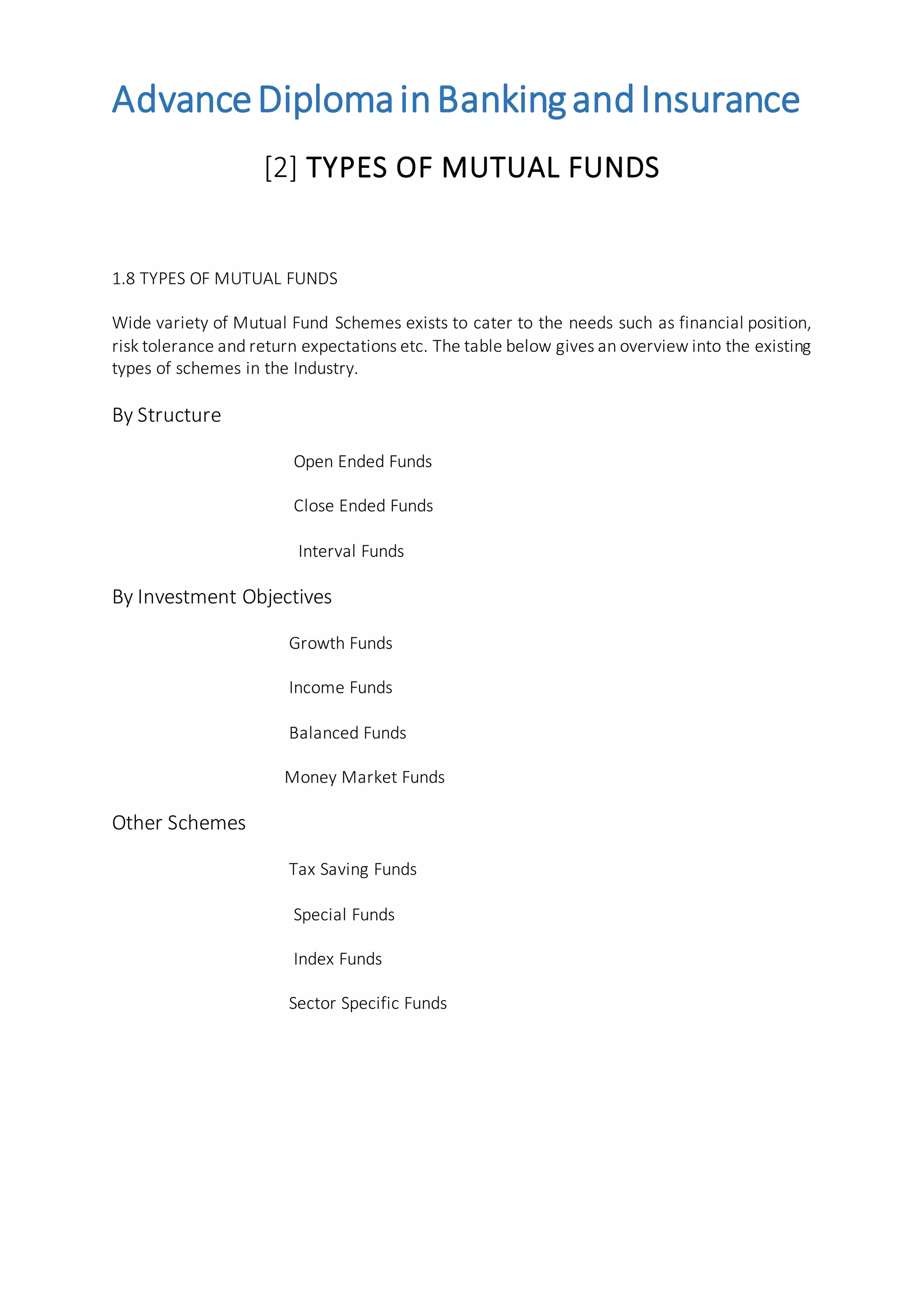 AdvanceDiplomainBankingandInsurance
[2] TYPES OF MUTUAL FUNDS
1.8 TYPES OF MUTUAL FUNDS
Wide variety of Mutual Fund Schemes exists to cater to the needs such as financial position,
risk tolerance and return expectations etc. The table below gives an overview into the existing
types of schemes in the Industry.
By Structure
Open Ended Funds
Close Ended Funds
Interval Funds
By Investment Objectives
Growth Funds
Income Funds
Balanced Funds
Money Market Funds
Other Schemes
Tax Saving Funds
Special Funds
Index Funds
Sector Specific Funds
 