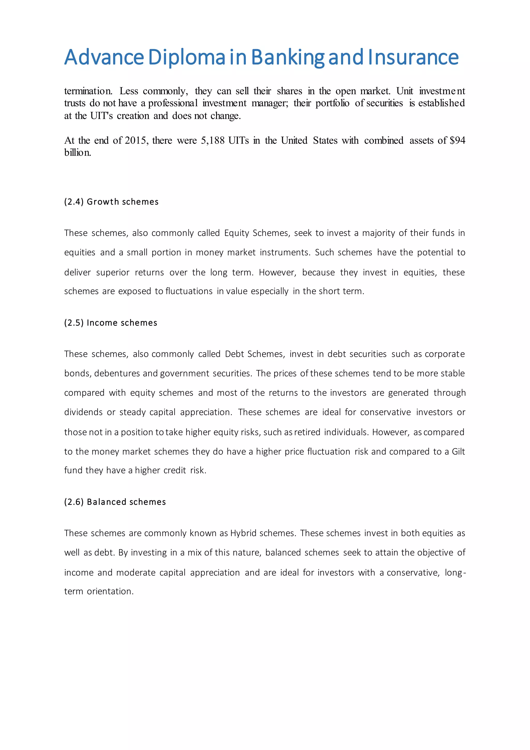 AdvanceDiplomainBankingandInsurance
termination. Less commonly, they can sell their shares in the open market. Unit investment
trusts do not have a professional investment manager; their portfolio of securities is established
at the UIT's creation and does not change.
At the end of 2015, there were 5,188 UITs in the United States with combined assets of $94
billion.
(2.4) Growth schemes
These schemes, also commonly called Equity Schemes, seek to invest a majority of their funds in
equities and a small portion in money market instruments. Such schemes have the potential to
deliver superior returns over the long term. However, because they invest in equities, these
schemes are exposed to fluctuations in value especially in the short term.
(2.5) Income schemes
These schemes, also commonly called Debt Schemes, invest in debt securities such as corporate
bonds, debentures and government securities. The prices of these schemes tend to be more stable
compared with equity schemes and most of the returns to the investors are generated through
dividends or steady capital appreciation. These schemes are ideal for conservative investors or
those not in a position totake higher equity risks, such asretired individuals. However, ascompared
to the money market schemes they do have a higher price fluctuation risk and compared to a Gilt
fund they have a higher credit risk.
(2.6) Balanced schemes
These schemes are commonly known as Hybrid schemes. These schemes invest in both equities as
well as debt. By investing in a mix of this nature, balanced schemes seek to attain the objective of
income and moderate capital appreciation and are ideal for investors with a conservative, long-
term orientation.
 