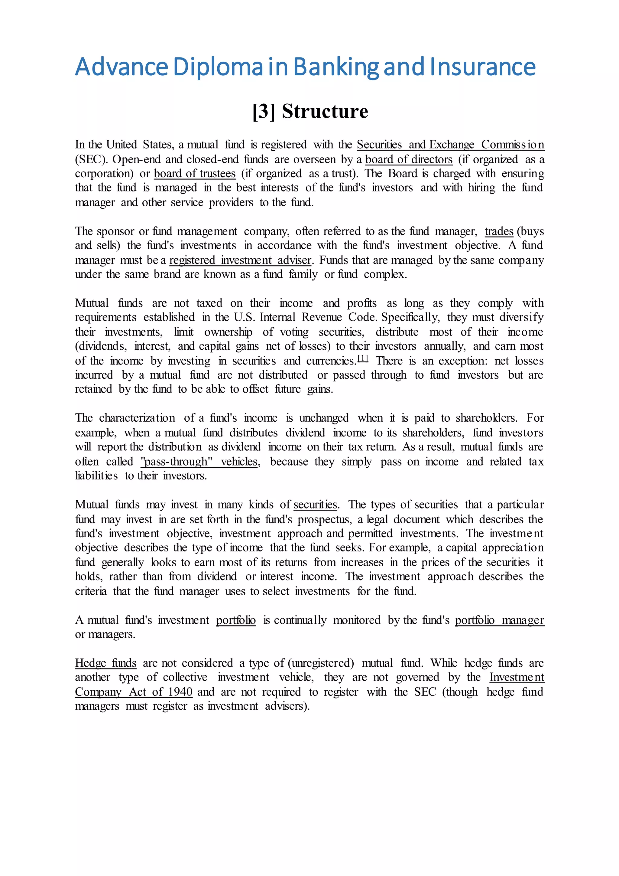 AdvanceDiplomainBankingandInsurance
[3] Structure
In the United States, a mutual fund is registered with the Securities and Exchange Commission
(SEC). Open-end and closed-end funds are overseen by a board of directors (if organized as a
corporation) or board of trustees (if organized as a trust). The Board is charged with ensuring
that the fund is managed in the best interests of the fund's investors and with hiring the fund
manager and other service providers to the fund.
The sponsor or fund management company, often referred to as the fund manager, trades (buys
and sells) the fund's investments in accordance with the fund's investment objective. A fund
manager must be a registered investment adviser. Funds that are managed by the same company
under the same brand are known as a fund family or fund complex.
Mutual funds are not taxed on their income and profits as long as they comply with
requirements established in the U.S. Internal Revenue Code. Specifically, they must diversify
their investments, limit ownership of voting securities, distribute most of their income
(dividends, interest, and capital gains net of losses) to their investors annually, and earn most
of the income by investing in securities and currencies.[1] There is an exception: net losses
incurred by a mutual fund are not distributed or passed through to fund investors but are
retained by the fund to be able to offset future gains.
The characterization of a fund's income is unchanged when it is paid to shareholders. For
example, when a mutual fund distributes dividend income to its shareholders, fund investors
will report the distribution as dividend income on their tax return. As a result, mutual funds are
often called "pass-through" vehicles, because they simply pass on income and related tax
liabilities to their investors.
Mutual funds may invest in many kinds of securities. The types of securities that a particular
fund may invest in are set forth in the fund's prospectus, a legal document which describes the
fund's investment objective, investment approach and permitted investments. The investment
objective describes the type of income that the fund seeks. For example, a capital appreciation
fund generally looks to earn most of its returns from increases in the prices of the securities it
holds, rather than from dividend or interest income. The investment approach describes the
criteria that the fund manager uses to select investments for the fund.
A mutual fund's investment portfolio is continually monitored by the fund's portfolio manager
or managers.
Hedge funds are not considered a type of (unregistered) mutual fund. While hedge funds are
another type of collective investment vehicle, they are not governed by the Investment
Company Act of 1940 and are not required to register with the SEC (though hedge fund
managers must register as investment advisers).
 