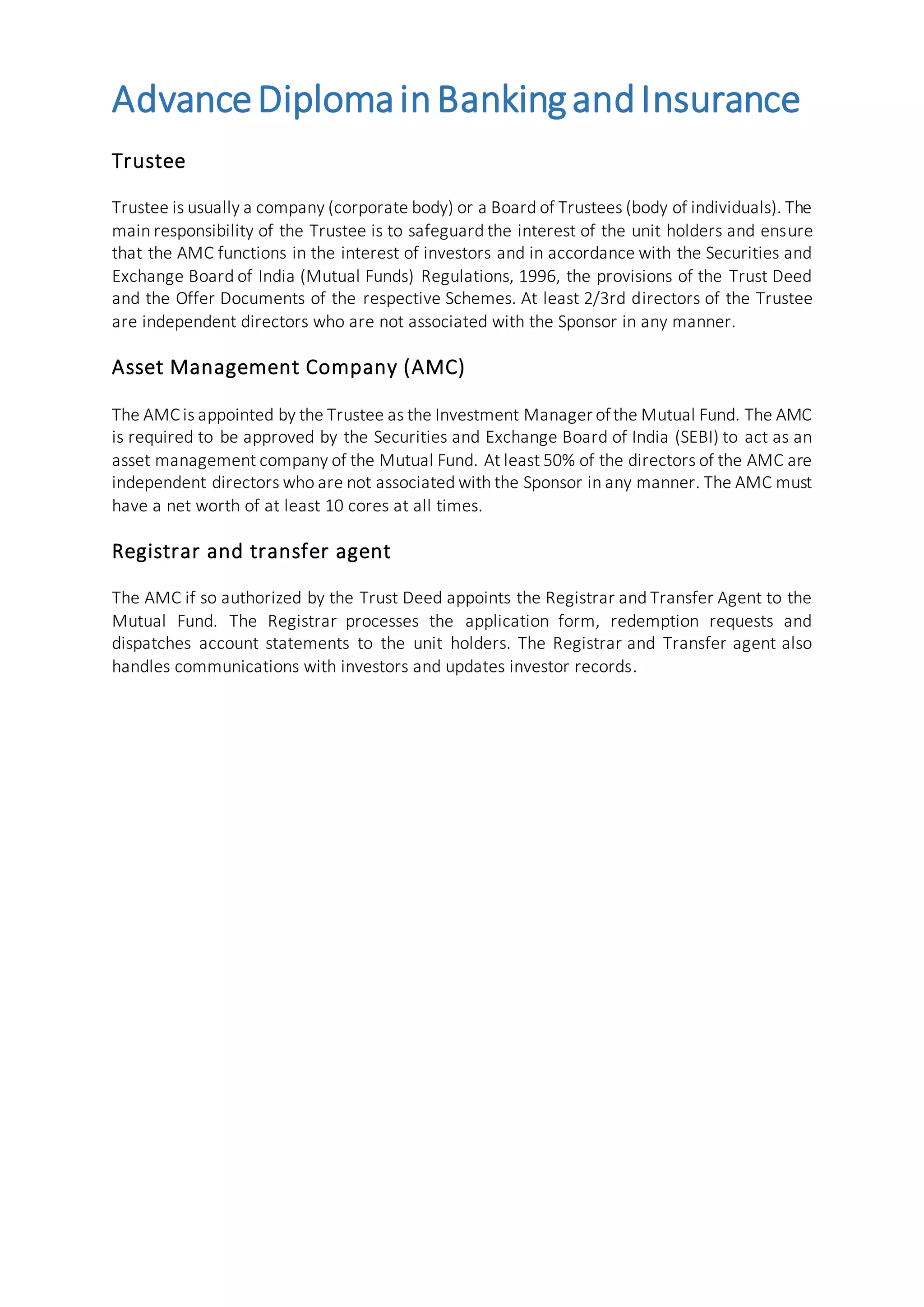 AdvanceDiplomainBankingandInsurance
Trustee
Trustee is usually a company (corporate body) or a Board of Trustees (body of individuals). The
main responsibility of the Trustee is to safeguard the interest of the unit holders and ensure
that the AMC functions in the interest of investors and in accordance with the Securities and
Exchange Board of India (Mutual Funds) Regulations, 1996, the provisions of the Trust Deed
and the Offer Documents of the respective Schemes. At least 2/3rd directors of the Trustee
are independent directors who are not associated with the Sponsor in any manner.
Asset Management Company (AMC)
The AMC is appointed by the Trustee as the Investment Manager ofthe Mutual Fund. The AMC
is required to be approved by the Securities and Exchange Board of India (SEBI) to act as an
asset management company of the Mutual Fund. At least 50% of the directors of the AMC are
independent directors who are not associated with the Sponsor in any manner. The AMC must
have a net worth of at least 10 cores at all times.
Registrar and transfer agent
The AMC if so authorized by the Trust Deed appoints the Registrar and Transfer Agent to the
Mutual Fund. The Registrar processes the application form, redemption requests and
dispatches account statements to the unit holders. The Registrar and Transfer agent also
handles communications with investors and updates investor records.
 