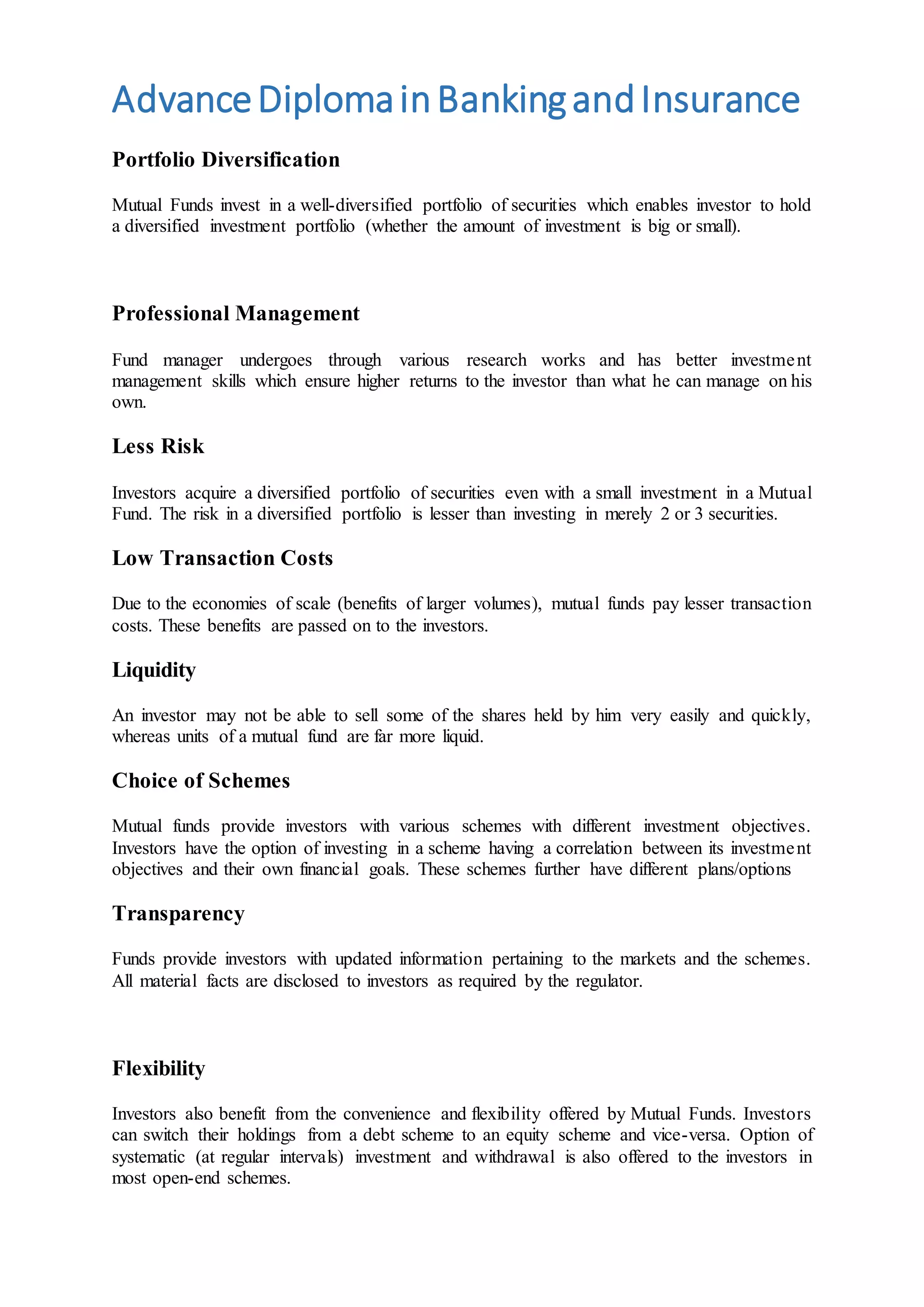 AdvanceDiplomainBankingandInsurance
Portfolio Diversification
Mutual Funds invest in a well-diversified portfolio of securities which enables investor to hold
a diversified investment portfolio (whether the amount of investment is big or small).
Professional Management
Fund manager undergoes through various research works and has better investment
management skills which ensure higher returns to the investor than what he can manage on his
own.
Less Risk
Investors acquire a diversified portfolio of securities even with a small investment in a Mutual
Fund. The risk in a diversified portfolio is lesser than investing in merely 2 or 3 securities.
Low Transaction Costs
Due to the economies of scale (benefits of larger volumes), mutual funds pay lesser transaction
costs. These benefits are passed on to the investors.
Liquidity
An investor may not be able to sell some of the shares held by him very easily and quickly,
whereas units of a mutual fund are far more liquid.
Choice of Schemes
Mutual funds provide investors with various schemes with different investment objectives.
Investors have the option of investing in a scheme having a correlation between its investment
objectives and their own financial goals. These schemes further have different plans/options
Transparency
Funds provide investors with updated information pertaining to the markets and the schemes.
All material facts are disclosed to investors as required by the regulator.
Flexibility
Investors also benefit from the convenience and flexibility offered by Mutual Funds. Investors
can switch their holdings from a debt scheme to an equity scheme and vice-versa. Option of
systematic (at regular intervals) investment and withdrawal is also offered to the investors in
most open-end schemes.
 