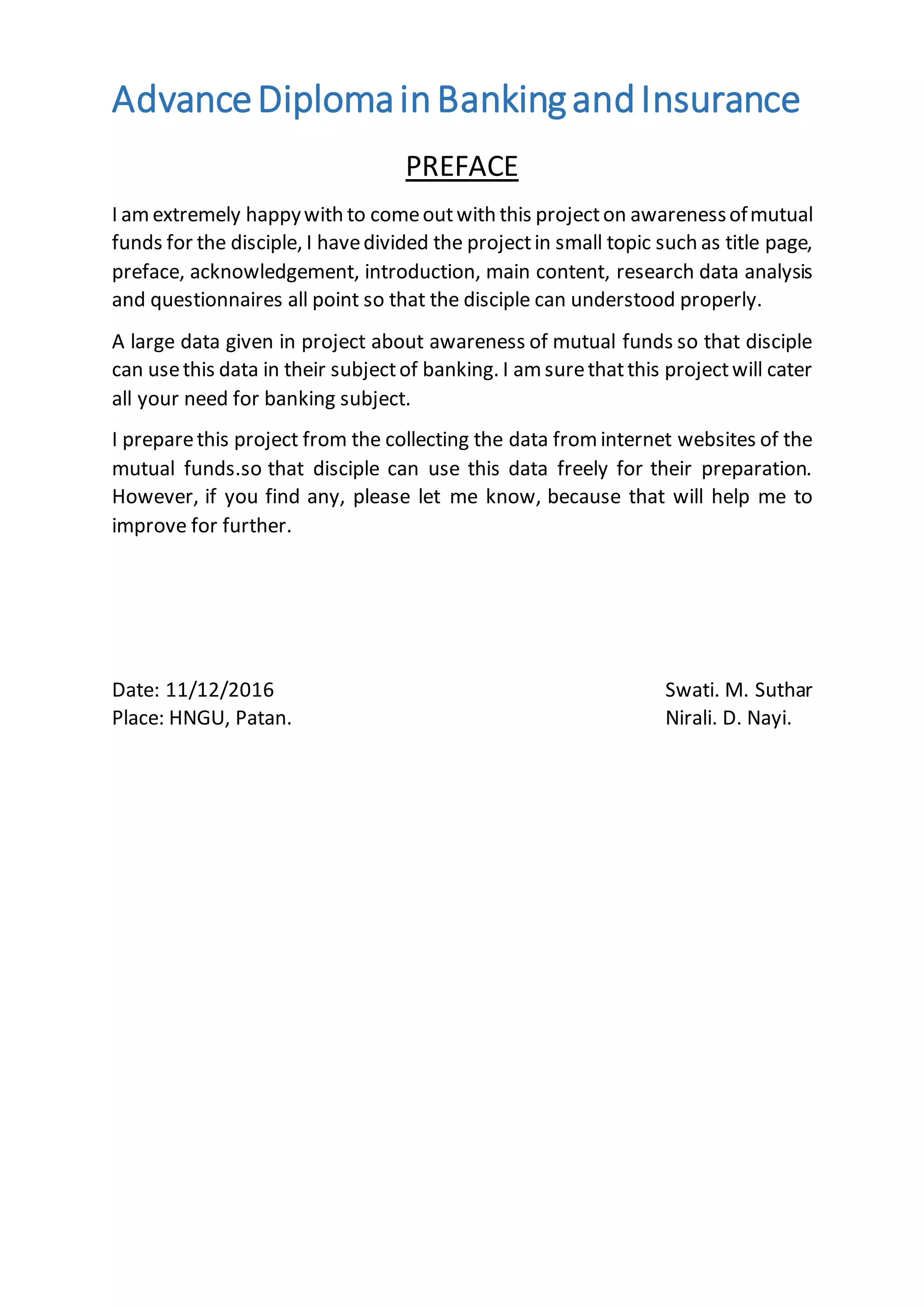 AdvanceDiplomainBankingandInsurance
PREFACE
I amextremely happywith to comeoutwith this projecton awarenessofmutual
funds for the disciple, I havedivided the projectin small topic such as title page,
preface, acknowledgement, introduction, main content, research data analysis
and questionnaires all point so that the disciple can understood properly.
A large data given in project about awareness of mutual funds so that disciple
can usethis data in their subjectof banking. I am surethatthis projectwill cater
all your need for banking subject.
I preparethis project from the collecting the data from internet websites of the
mutual funds.so that disciple can use this data freely for their preparation.
However, if you find any, please let me know, because that will help me to
improve for further.
Date: 11/12/2016 Swati. M. Suthar
Place: HNGU, Patan. Nirali. D. Nayi.
 