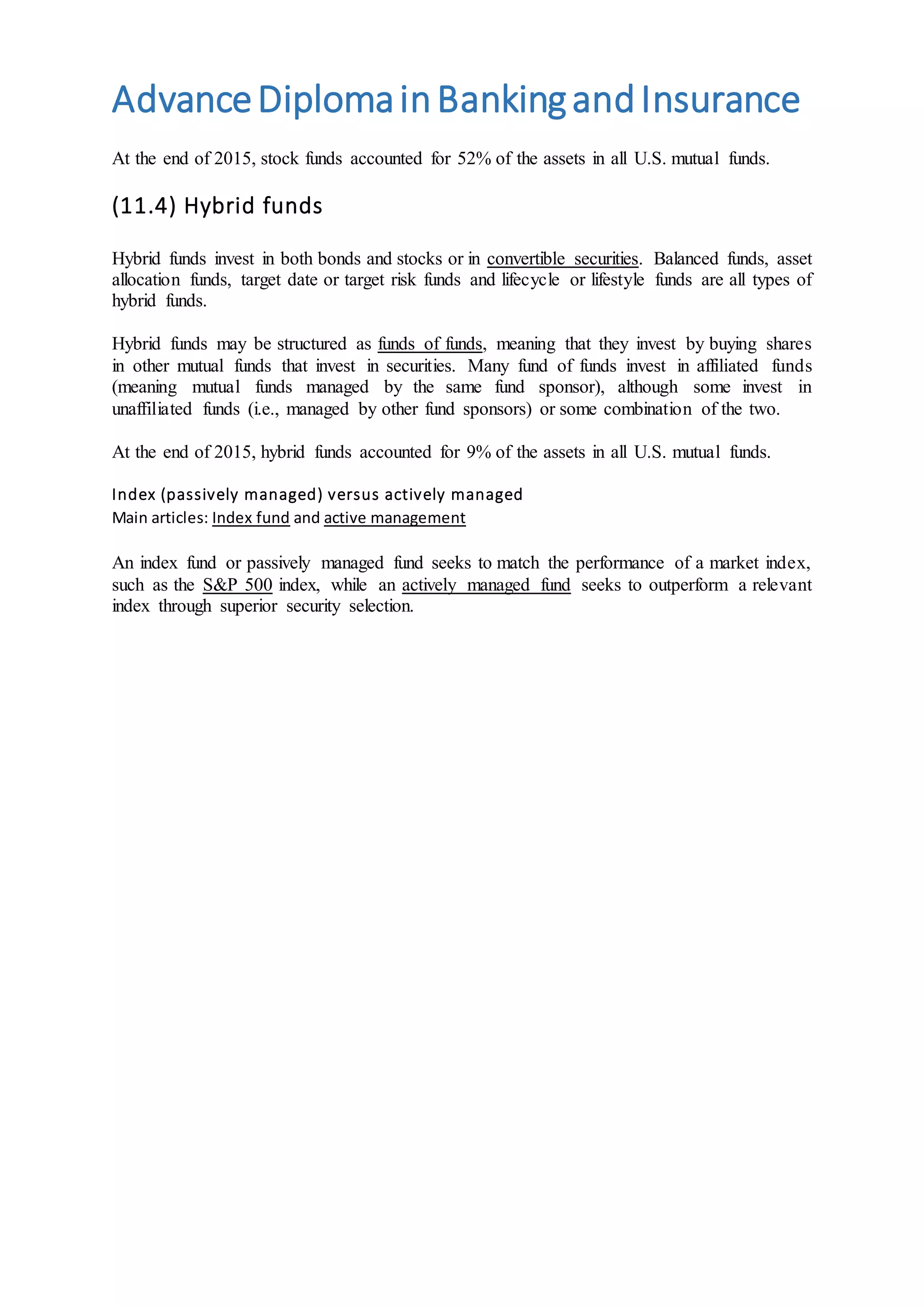 AdvanceDiplomainBankingandInsurance
At the end of 2015, stock funds accounted for 52% of the assets in all U.S. mutual funds.
(11.4) Hybrid funds
Hybrid funds invest in both bonds and stocks or in convertible securities. Balanced funds, asset
allocation funds, target date or target risk funds and lifecycle or lifestyle funds are all types of
hybrid funds.
Hybrid funds may be structured as funds of funds, meaning that they invest by buying shares
in other mutual funds that invest in securities. Many fund of funds invest in affiliated funds
(meaning mutual funds managed by the same fund sponsor), although some invest in
unaffiliated funds (i.e., managed by other fund sponsors) or some combination of the two.
At the end of 2015, hybrid funds accounted for 9% of the assets in all U.S. mutual funds.
Index (passively managed) versus actively managed
Main articles: Index fund and active management
An index fund or passively managed fund seeks to match the performance of a market index,
such as the S&P 500 index, while an actively managed fund seeks to outperform a relevant
index through superior security selection.
 