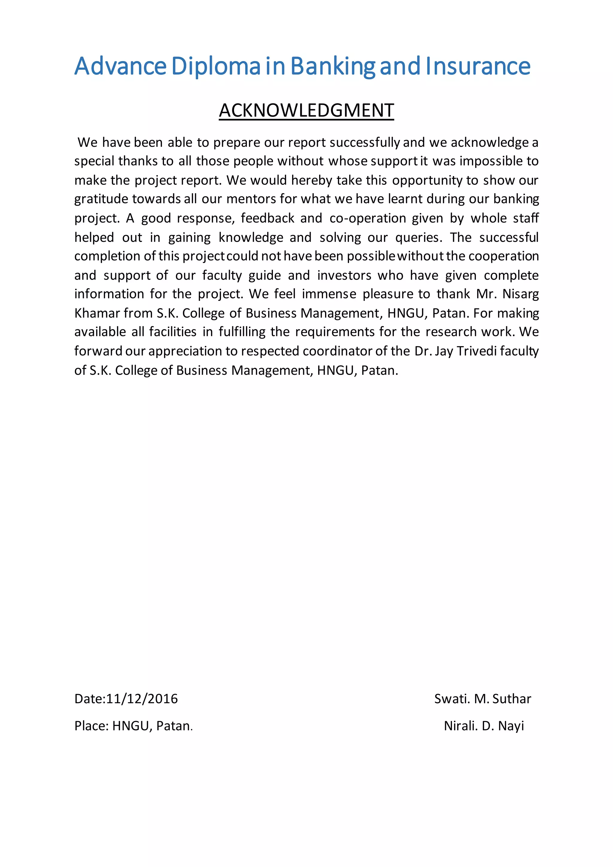 AdvanceDiplomainBankingandInsurance
ACKNOWLEDGMENT
We have been able to prepare our report successfully and we acknowledge a
special thanks to all those people without whose supportit was impossible to
make the project report. We would hereby take this opportunity to show our
gratitude towards all our mentors for what we have learnt during our banking
project. A good response, feedback and co-operation given by whole staff
helped out in gaining knowledge and solving our queries. The successful
completion of this projectcould nothavebeen possiblewithoutthe cooperation
and support of our faculty guide and investors who have given complete
information for the project. We feel immense pleasure to thank Mr. Nisarg
Khamar from S.K. College of Business Management, HNGU, Patan. For making
available all facilities in fulfilling the requirements for the research work. We
forward our appreciation to respected coordinator of the Dr. Jay Trivedi faculty
of S.K. College of Business Management, HNGU, Patan.
Date:11/12/2016 Swati. M. Suthar
Place: HNGU, Patan. Nirali. D. Nayi
 