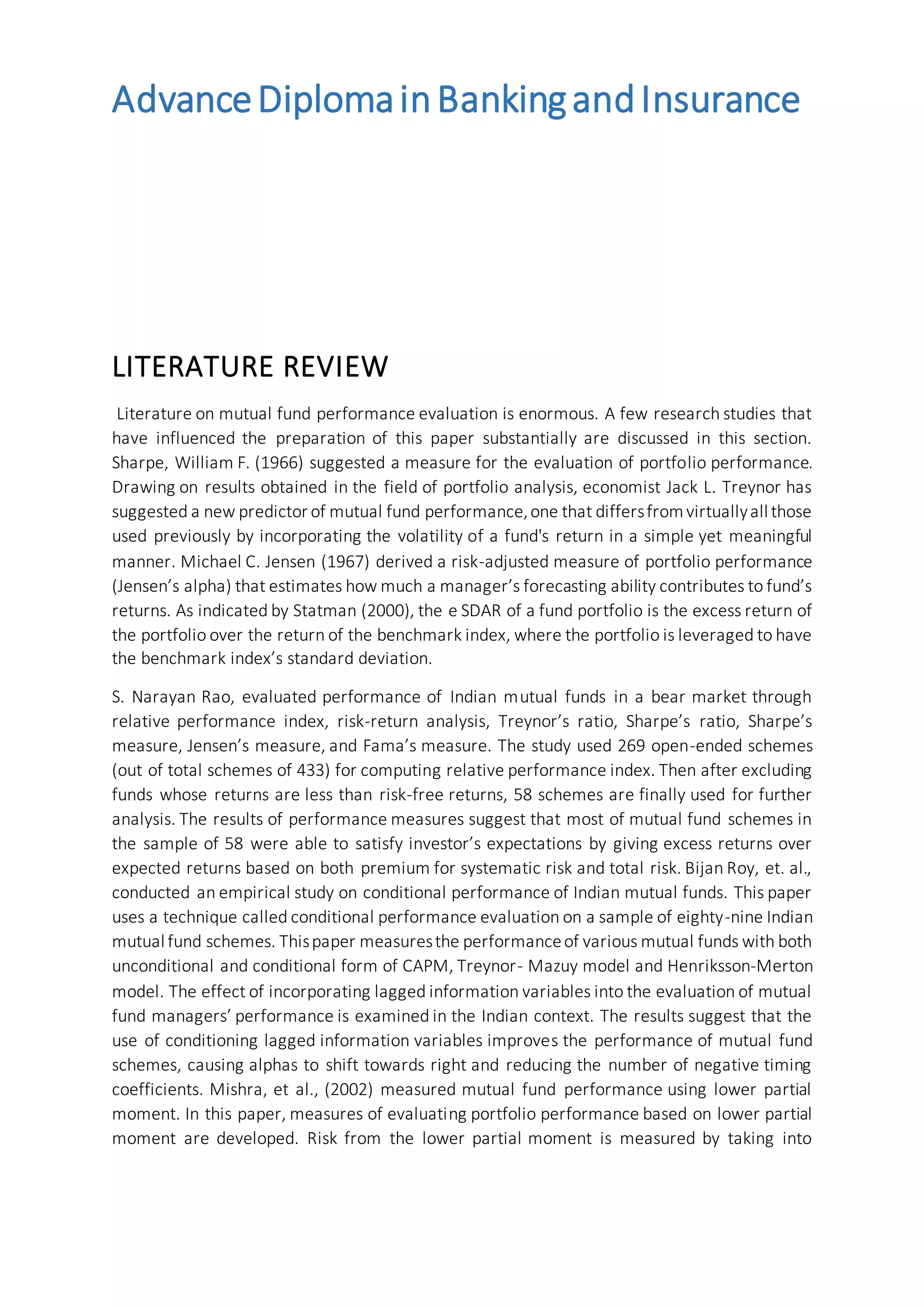 AdvanceDiplomainBankingandInsurance
LITERATURE REVIEW
Literature on mutual fund performance evaluation is enormous. A few research studies that
have influenced the preparation of this paper substantially are discussed in this section.
Sharpe, William F. (1966) suggested a measure for the evaluation of portfolio performance.
Drawing on results obtained in the field of portfolio analysis, economist Jack L. Treynor has
suggested a new predictor of mutual fund performance,one that differsfromvirtuallyall those
used previously by incorporating the volatility of a fund's return in a simple yet meaningful
manner. Michael C. Jensen (1967) derived a risk-adjusted measure of portfolio performance
(Jensen’s alpha) that estimates how much a manager’s forecasting ability contributes to fund’s
returns. As indicated by Statman (2000), the e SDAR of a fund portfolio is the excess return of
the portfolio over the return of the benchmark index, where the portfolio is leveraged to have
the benchmark index’s standard deviation.
S. Narayan Rao, evaluated performance of Indian mutual funds in a bear market through
relative performance index, risk-return analysis, Treynor’s ratio, Sharpe’s ratio, Sharpe’s
measure, Jensen’s measure, and Fama’s measure. The study used 269 open-ended schemes
(out of total schemes of 433) for computing relative performance index. Then after excluding
funds whose returns are less than risk-free returns, 58 schemes are finally used for further
analysis. The results of performance measures suggest that most of mutual fund schemes in
the sample of 58 were able to satisfy investor’s expectations by giving excess returns over
expected returns based on both premium for systematic risk and total risk. Bijan Roy, et. al.,
conducted an empirical study on conditional performance of Indian mutual funds. This paper
uses a technique called conditional performance evaluation on a sample of eighty-nine Indian
mutual fund schemes. Thispaper measuresthe performanceof various mutual funds with both
unconditional and conditional form of CAPM, Treynor- Mazuy model and Henriksson-Merton
model. The effect of incorporating lagged information variables into the evaluation of mutual
fund managers’ performance is examined in the Indian context. The results suggest that the
use of conditioning lagged information variables improves the performance of mutual fund
schemes, causing alphas to shift towards right and reducing the number of negative timing
coefficients. Mishra, et al., (2002) measured mutual fund performance using lower partial
moment. In this paper, measures of evaluating portfolio performance based on lower partial
moment are developed. Risk from the lower partial moment is measured by taking into
 