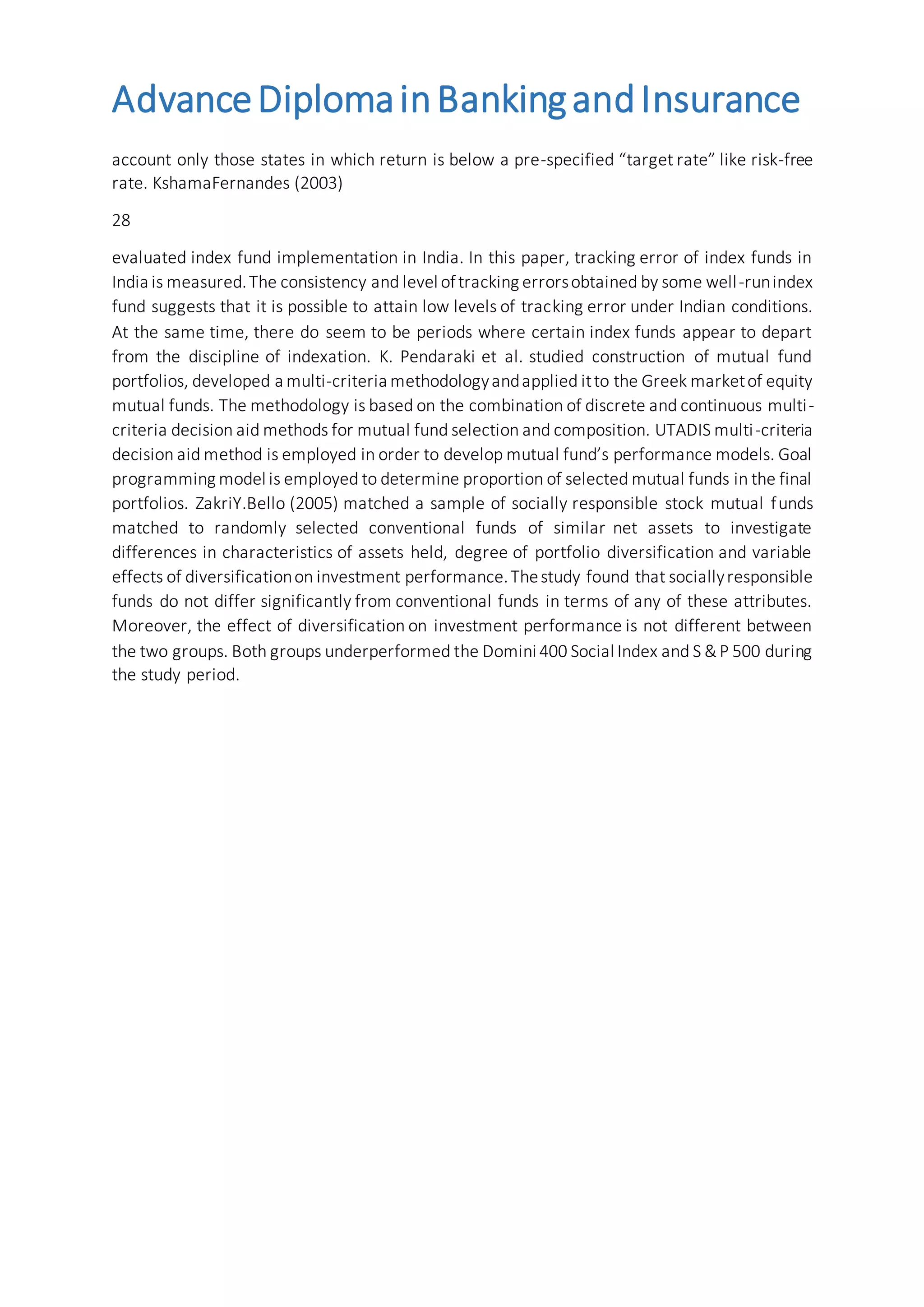 AdvanceDiplomainBankingandInsurance
account only those states in which return is below a pre-specified “target rate” like risk-free
rate. KshamaFernandes (2003)
28
evaluated index fund implementation in India. In this paper, tracking error of index funds in
India is measured.The consistency and level oftracking errorsobtained by some well-runindex
fund suggests that it is possible to attain low levels of tracking error under Indian conditions.
At the same time, there do seem to be periods where certain index funds appear to depart
from the discipline of indexation. K. Pendaraki et al. studied construction of mutual fund
portfolios, developed a multi-criteria methodologyandapplied itto the Greek marketof equity
mutual funds. The methodology is based on the combination of discrete and continuous multi-
criteria decision aid methods for mutual fund selection and composition. UTADIS multi-criteria
decision aid method is employed in order to develop mutual fund’s performance models. Goal
programming model is employed to determine proportion of selected mutual funds in the final
portfolios. ZakriY.Bello (2005) matched a sample of socially responsible stock mutual funds
matched to randomly selected conventional funds of similar net assets to investigate
differences in characteristics of assets held, degree of portfolio diversification and variable
effects of diversificationon investment performance.Thestudy found that sociallyresponsible
funds do not differ significantly from conventional funds in terms of any of these attributes.
Moreover, the effect of diversification on investment performance is not different between
the two groups. Both groups underperformed the Domini 400 Social Index and S &P 500 during
the study period.
 
