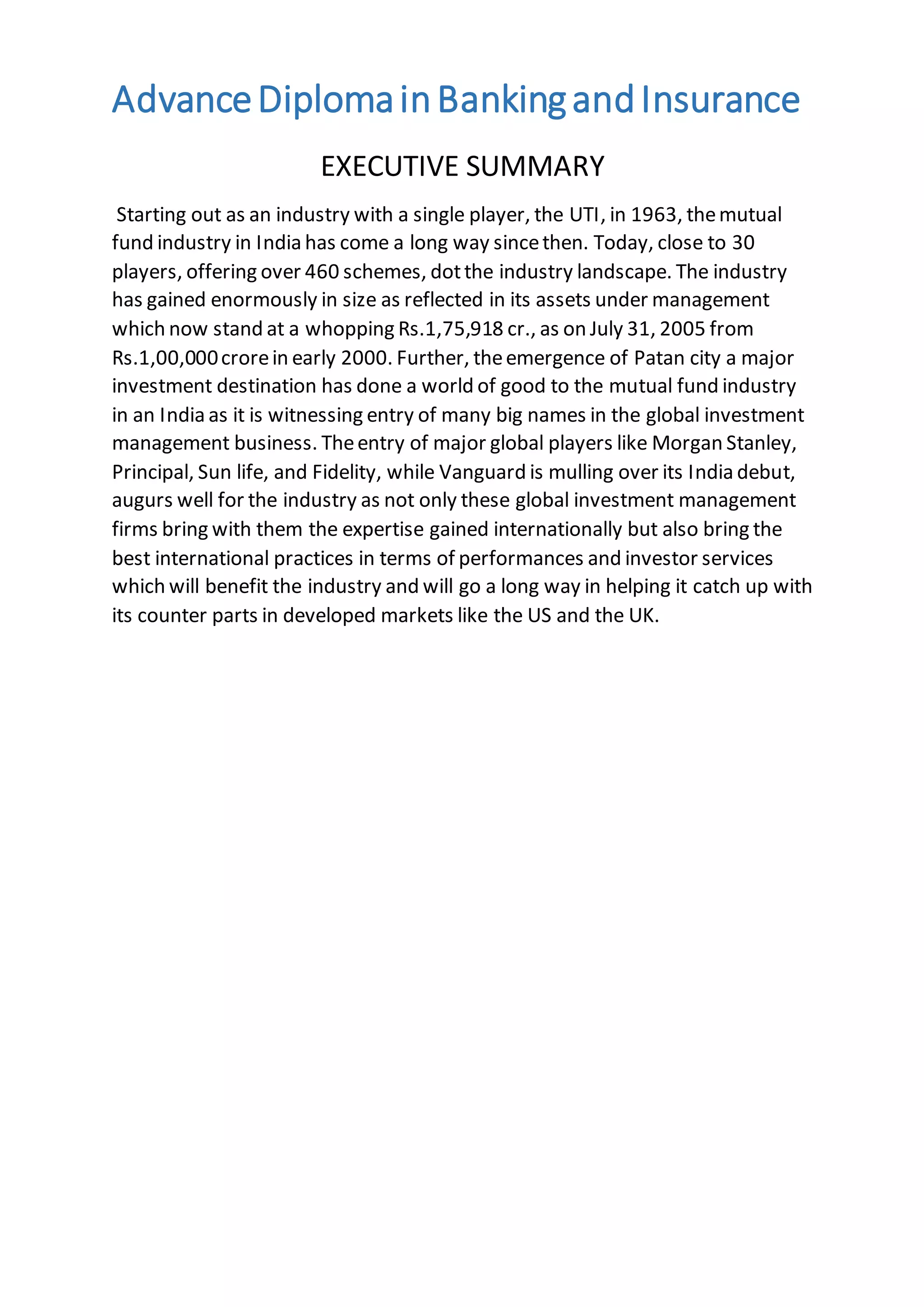 AdvanceDiplomainBankingandInsurance
EXECUTIVE SUMMARY
Starting out as an industry with a single player, the UTI, in 1963, themutual
fund industry in India has come a long way sincethen. Today, close to 30
players, offering over 460 schemes, dotthe industry landscape. The industry
has gained enormously in size as reflected in its assets under management
which now stand at a whopping Rs.1,75,918 cr., as on July 31, 2005 from
Rs.1,00,000crorein early 2000. Further, theemergence of Patan city a major
investment destination has done a world of good to the mutual fund industry
in an India as it is witnessing entry of many big names in the global investment
management business. Theentry of major global players like Morgan Stanley,
Principal, Sun life, and Fidelity, while Vanguard is mulling over its India debut,
augurs well for the industry as not only these global investment management
firms bring with them the expertise gained internationally but also bring the
best international practices in terms of performances and investor services
which will benefit the industry and will go a long way in helping it catch up with
its counter parts in developed markets like the US and the UK.
 