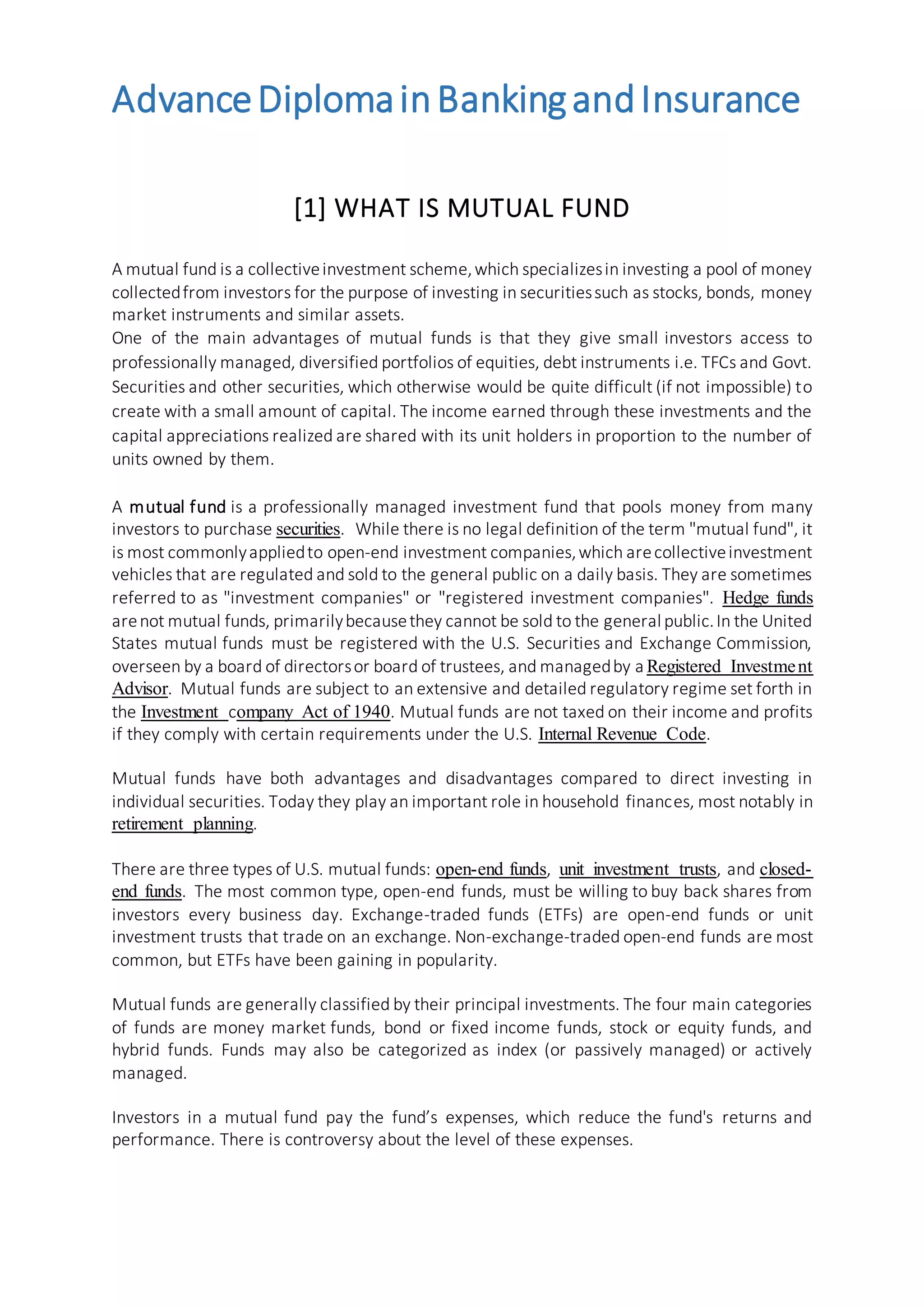 AdvanceDiplomainBankingandInsurance
[1] WHAT IS MUTUAL FUND
A mutual fund is a collectiveinvestment scheme,which specializesin investing a pool of money
collectedfrom investors for the purpose of investing in securitiessuch as stocks, bonds, money
market instruments and similar assets.
One of the main advantages of mutual funds is that they give small investors access to
professionally managed, diversified portfolios of equities, debt instruments i.e. TFCs and Govt.
Securities and other securities, which otherwise would be quite difficult (if not impossible) to
create with a small amount of capital. The income earned through these investments and the
capital appreciations realized are shared with its unit holders in proportion to the number of
units owned by them.
A mutual fund is a professionally managed investment fund that pools money from many
investors to purchase securities. While there is no legal definition of the term "mutual fund", it
is most commonlyappliedto open-end investment companies,which arecollectiveinvestment
vehicles that are regulated and sold to the general public on a daily basis. They are sometimes
referred to as "investment companies" or "registered investment companies". Hedge funds
arenot mutual funds, primarilybecausethey cannot be sold to the general public.In the United
States mutual funds must be registered with the U.S. Securities and Exchange Commission,
overseen by a board of directorsor board of trustees, and managedby a Registered Investment
Advisor. Mutual funds are subject to an extensive and detailed regulatory regime set forth in
the Investment company Act of 1940. Mutual funds are not taxed on their income and profits
if they comply with certain requirements under the U.S. Internal Revenue Code.
Mutual funds have both advantages and disadvantages compared to direct investing in
individual securities. Today they play an important role in household finances, most notably in
retirement planning.
There are three types of U.S. mutual funds: open-end funds, unit investment trusts, and closed-
end funds. The most common type, open-end funds, must be willing to buy back shares from
investors every business day. Exchange-traded funds (ETFs) are open-end funds or unit
investment trusts that trade on an exchange. Non-exchange-traded open-end funds are most
common, but ETFs have been gaining in popularity.
Mutual funds are generally classified by their principal investments. The four main categories
of funds are money market funds, bond or fixed income funds, stock or equity funds, and
hybrid funds. Funds may also be categorized as index (or passively managed) or actively
managed.
Investors in a mutual fund pay the fund’s expenses, which reduce the fund's returns and
performance. There is controversy about the level of these expenses.
 