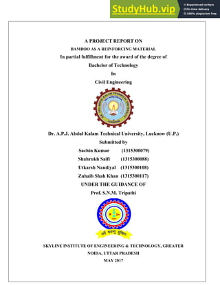 1
A PROJECT REPORT ON
BAMBOO AS A REINFORCING MATERIAL
In partial fulfillment for the award of the degree of
Bachelor of Technology
In
Civil Engineering
Dr. A.P.J. Abdul Kalam Technical University, Lucknow (U.P.)
Submitted by
Sachin Kumar (1315300079)
Shahrukh Saifi (1315300088)
Utkarsh Naudiyal (1315300108)
Zuhaib Shah Khan (1315300117)
UNDER THE GUIDANCE OF
Prof. S.N.M. Tripathi
SKYLINE INSTITUTE OF ENGINEERING & TECHNOLOGY, GREATER
NOIDA, UTTAR PRADESH
MAY 2017
 