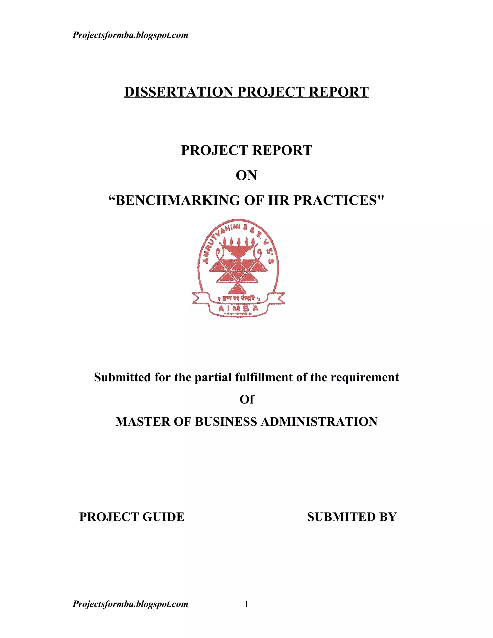 Projectsformba.blogspot.com




            DISSERTATION PROJECT REPORT



                         PROJECT REPORT
                              ON
        “BENCHMARKING OF HR PRACTICES"




    Submitted for the partial fulfillment of the requirement
                               Of
         MASTER OF BUSINESS ADMINISTRATION




 PROJECT GUIDE                             SUBMITED BY




Projectsformba.blogspot.com    1
 