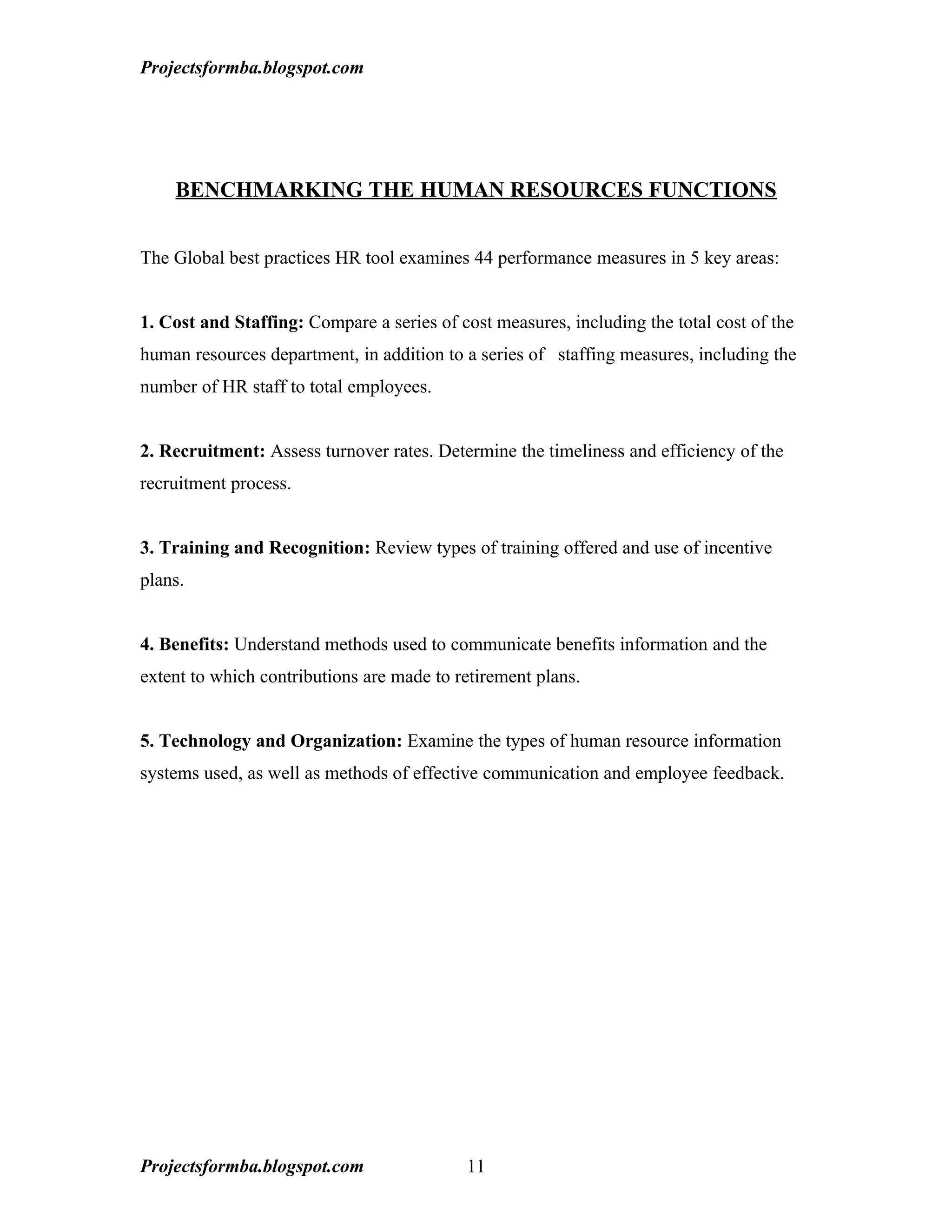 Projectsformba.blogspot.com




    BENCHMARKING THE HUMAN RESOURCES FUNCTIONS


The Global best practices HR tool examines 44 performance measures in 5 key areas:


1. Cost and Staffing: Compare a series of cost measures, including the total cost of the
human resources department, in addition to a series of staffing measures, including the
number of HR staff to total employees.


2. Recruitment: Assess turnover rates. Determine the timeliness and efficiency of the
recruitment process.


3. Training and Recognition: Review types of training offered and use of incentive
plans.


4. Benefits: Understand methods used to communicate benefits information and the
extent to which contributions are made to retirement plans.


5. Technology and Organization: Examine the types of human resource information
systems used, as well as methods of effective communication and employee feedback.




Projectsformba.blogspot.com                11
 