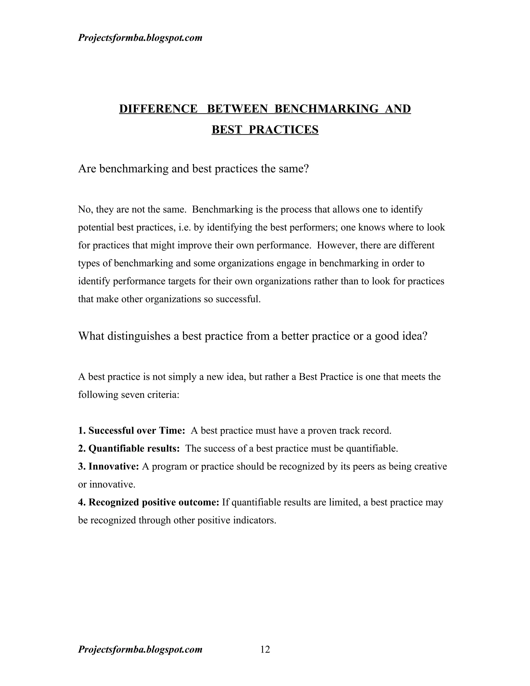 Projectsformba.blogspot.com




          DIFFERENCE BETWEEN BENCHMARKING AND
                                 BEST PRACTICES


Are benchmarking and best practices the same?


No, they are not the same. Benchmarking is the process that allows one to identify
potential best practices, i.e. by identifying the best performers; one knows where to look
for practices that might improve their own performance. However, there are different
types of benchmarking and some organizations engage in benchmarking in order to
identify performance targets for their own organizations rather than to look for practices
that make other organizations so successful.


What distinguishes a best practice from a better practice or a good idea?


A best practice is not simply a new idea, but rather a Best Practice is one that meets the
following seven criteria:


1. Successful over Time: A best practice must have a proven track record.
2. Quantifiable results: The success of a best practice must be quantifiable.
3. Innovative: A program or practice should be recognized by its peers as being creative
or innovative.
4. Recognized positive outcome: If quantifiable results are limited, a best practice may
be recognized through other positive indicators.




Projectsformba.blogspot.com                  12
 