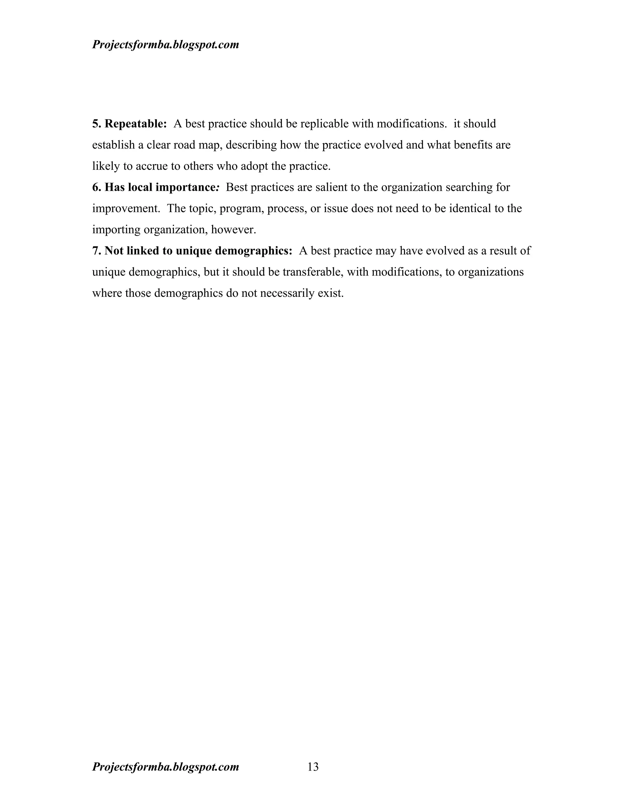 Projectsformba.blogspot.com




5. Repeatable: A best practice should be replicable with modifications. it should
establish a clear road map, describing how the practice evolved and what benefits are
likely to accrue to others who adopt the practice.
6. Has local importance: Best practices are salient to the organization searching for
improvement. The topic, program, process, or issue does not need to be identical to the
importing organization, however.
7. Not linked to unique demographics: A best practice may have evolved as a result of
unique demographics, but it should be transferable, with modifications, to organizations
where those demographics do not necessarily exist.




Projectsformba.blogspot.com                 13
 