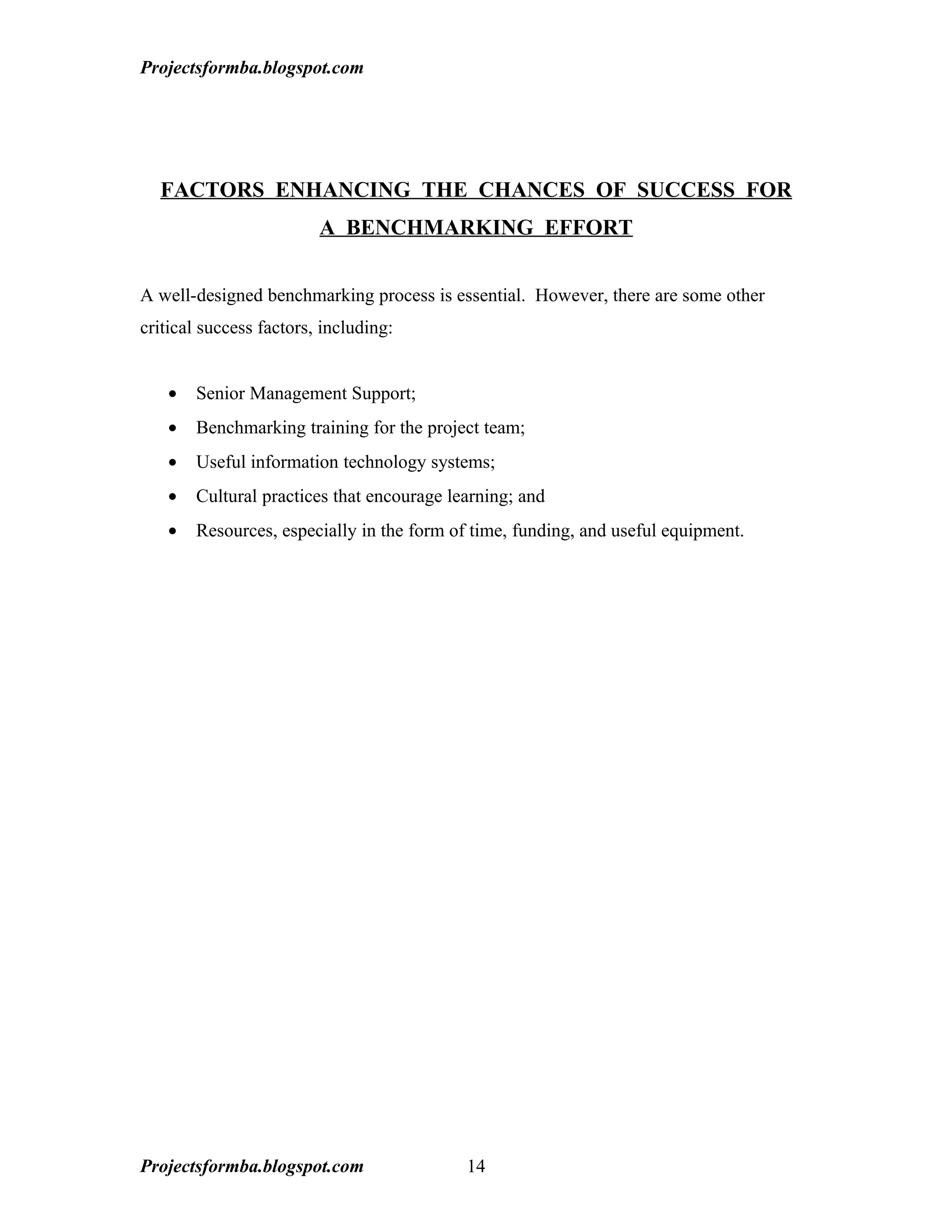 Projectsformba.blogspot.com




  FACTORS ENHANCING THE CHANCES OF SUCCESS FOR
                         A BENCHMARKING EFFORT


A well-designed benchmarking process is essential. However, there are some other
critical success factors, including:


   •   Senior Management Support;
   •   Benchmarking training for the project team;
   •   Useful information technology systems;
   •   Cultural practices that encourage learning; and
   •   Resources, especially in the form of time, funding, and useful equipment.




Projectsformba.blogspot.com                14
 