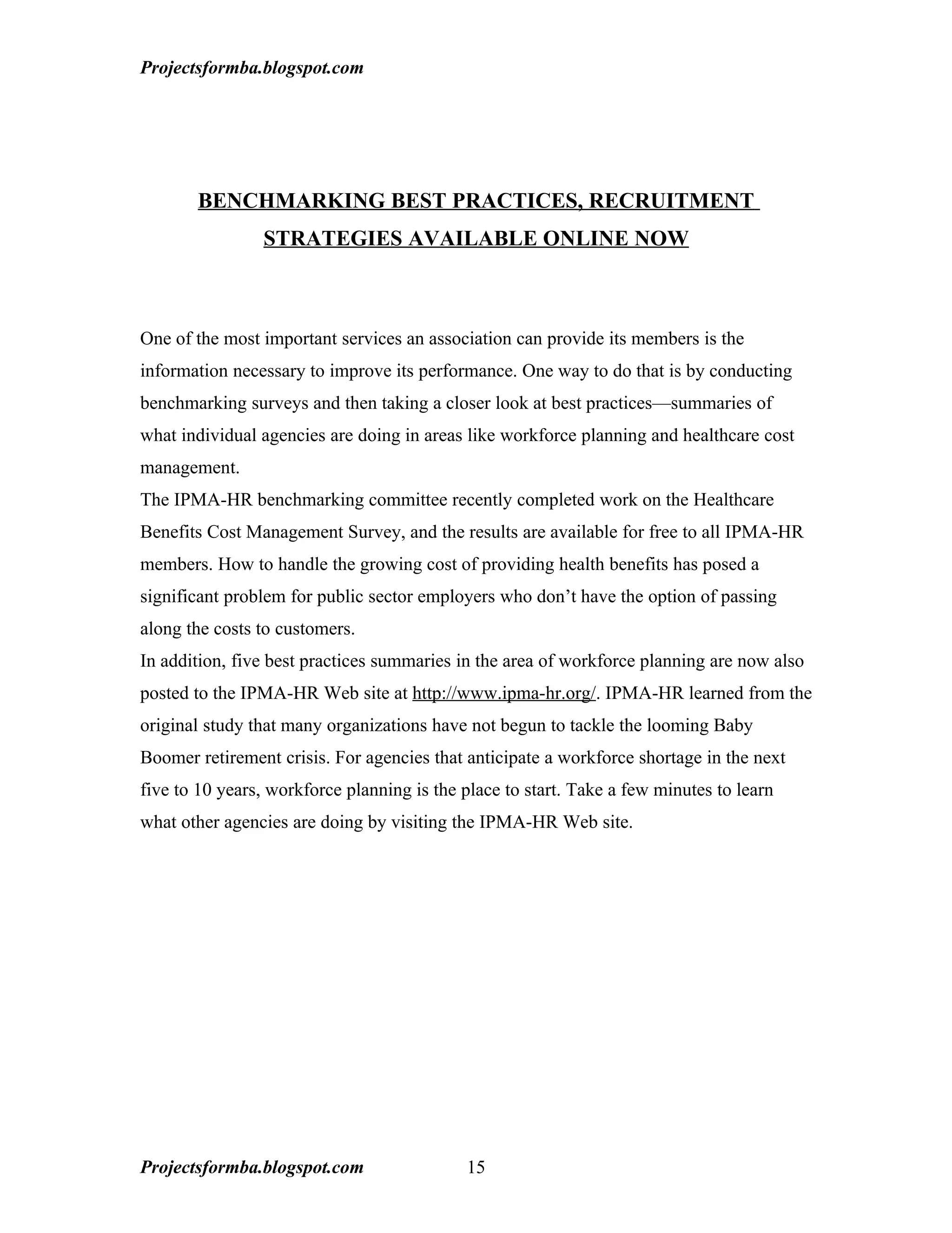 Projectsformba.blogspot.com




       BENCHMARKING BEST PRACTICES, RECRUITMENT
                STRATEGIES AVAILABLE ONLINE NOW



One of the most important services an association can provide its members is the
information necessary to improve its performance. One way to do that is by conducting
benchmarking surveys and then taking a closer look at best practices—summaries of
what individual agencies are doing in areas like workforce planning and healthcare cost
management.
The IPMA-HR benchmarking committee recently completed work on the Healthcare
Benefits Cost Management Survey, and the results are available for free to all IPMA-HR
members. How to handle the growing cost of providing health benefits has posed a
significant problem for public sector employers who don’t have the option of passing
along the costs to customers.
In addition, five best practices summaries in the area of workforce planning are now also
posted to the IPMA-HR Web site at http://www.ipma-hr.org/. IPMA-HR learned from the
original study that many organizations have not begun to tackle the looming Baby
Boomer retirement crisis. For agencies that anticipate a workforce shortage in the next
five to 10 years, workforce planning is the place to start. Take a few minutes to learn
what other agencies are doing by visiting the IPMA-HR Web site.




Projectsformba.blogspot.com                 15
 