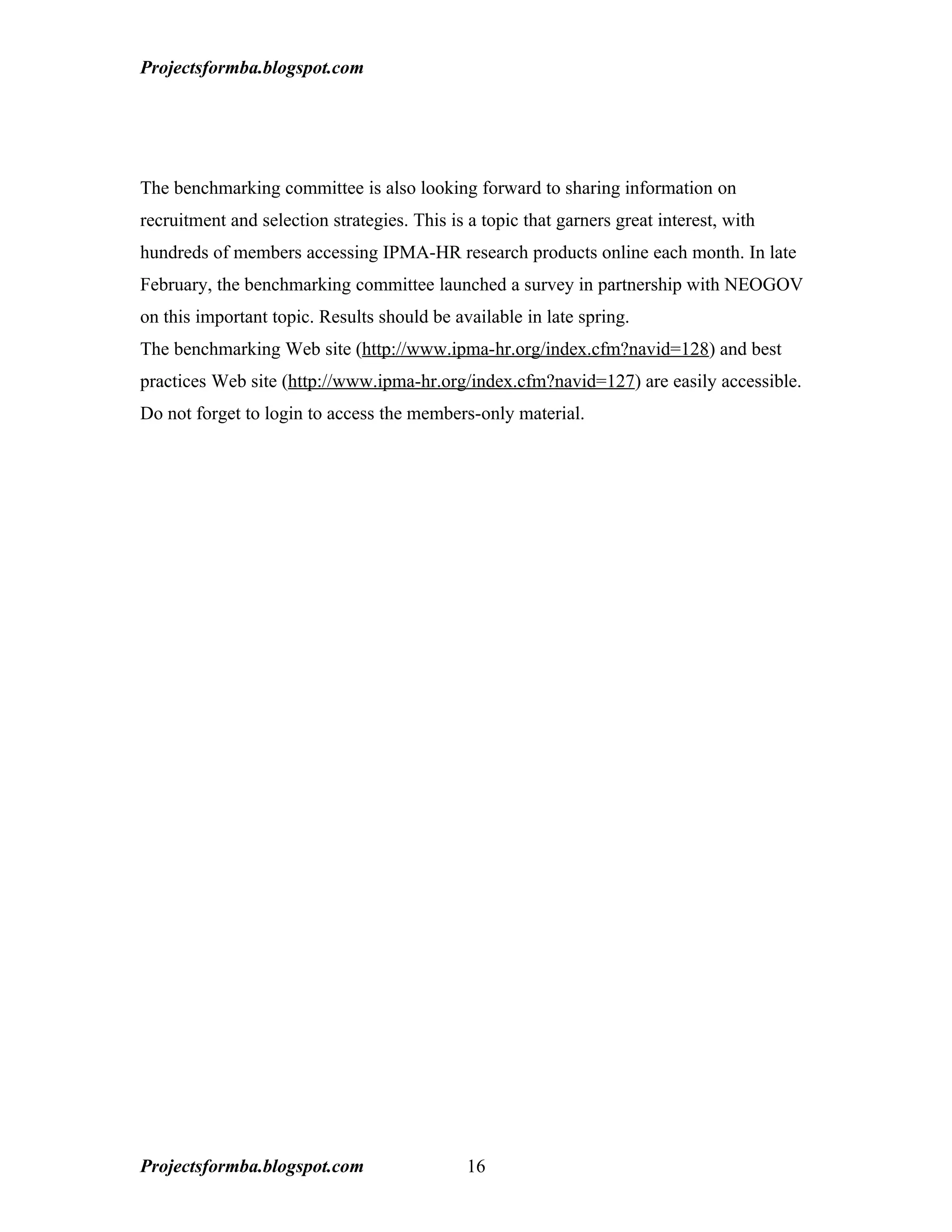 Projectsformba.blogspot.com




The benchmarking committee is also looking forward to sharing information on
recruitment and selection strategies. This is a topic that garners great interest, with
hundreds of members accessing IPMA-HR research products online each month. In late
February, the benchmarking committee launched a survey in partnership with NEOGOV
on this important topic. Results should be available in late spring.
The benchmarking Web site (http://www.ipma-hr.org/index.cfm?navid=128) and best
practices Web site (http://www.ipma-hr.org/index.cfm?navid=127) are easily accessible.
Do not forget to login to access the members-only material.




Projectsformba.blogspot.com                   16
 