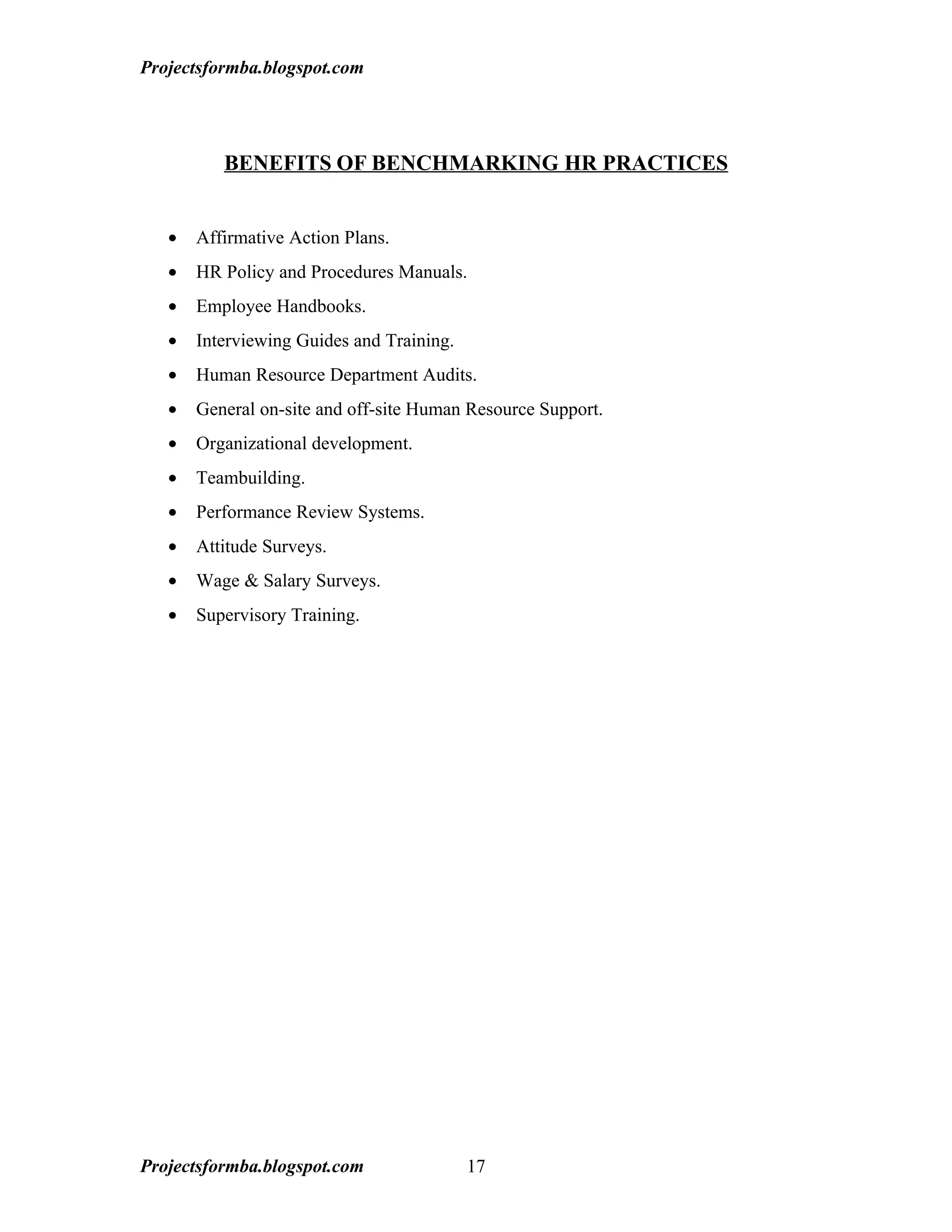 Projectsformba.blogspot.com




          BENEFITS OF BENCHMARKING HR PRACTICES


   •   Affirmative Action Plans.
   •   HR Policy and Procedures Manuals.
   •   Employee Handbooks.
   •   Interviewing Guides and Training.
   •   Human Resource Department Audits.
   •   General on-site and off-site Human Resource Support.
   •   Organizational development.
   •   Teambuilding.
   •   Performance Review Systems.
   •   Attitude Surveys.
   •   Wage & Salary Surveys.
   •   Supervisory Training.




Projectsformba.blogspot.com                17
 