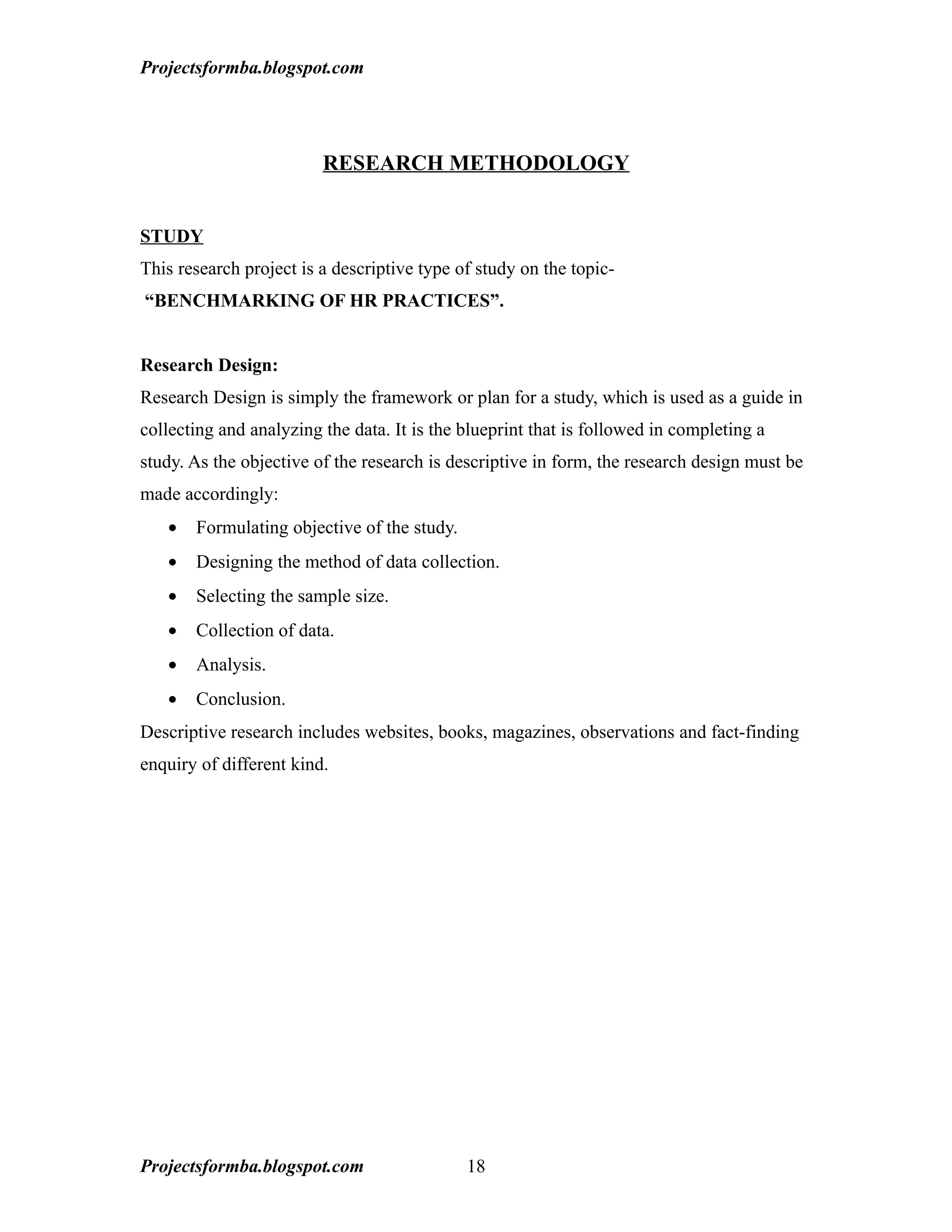 Projectsformba.blogspot.com




                         RESEARCH METHODOLOGY


STUDY
This research project is a descriptive type of study on the topic-
“BENCHMARKING OF HR PRACTICES”.


Research Design:
Research Design is simply the framework or plan for a study, which is used as a guide in
collecting and analyzing the data. It is the blueprint that is followed in completing a
study. As the objective of the research is descriptive in form, the research design must be
made accordingly:
   •   Formulating objective of the study.
   •   Designing the method of data collection.
   •   Selecting the sample size.
   •   Collection of data.
   •   Analysis.
   •   Conclusion.
Descriptive research includes websites, books, magazines, observations and fact-finding
enquiry of different kind.




Projectsformba.blogspot.com                  18
 