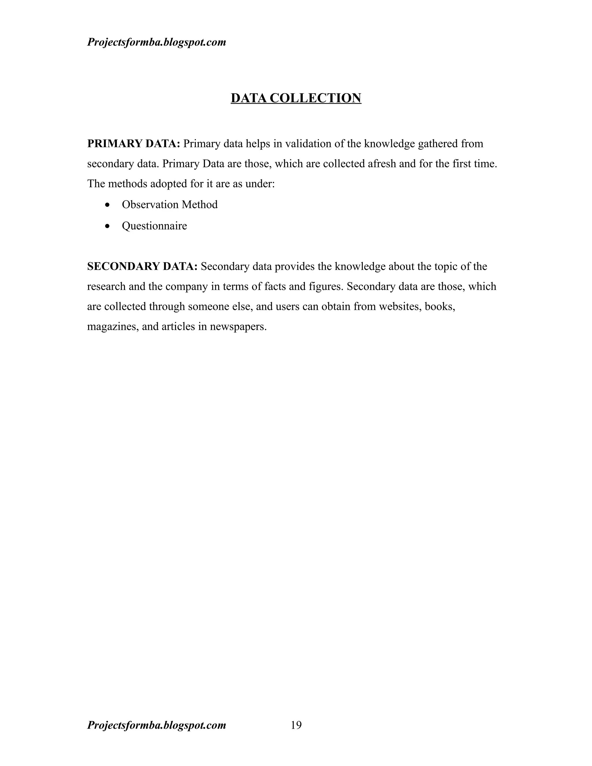 Projectsformba.blogspot.com



                               DATA COLLECTION


PRIMARY DATA: Primary data helps in validation of the knowledge gathered from
secondary data. Primary Data are those, which are collected afresh and for the first time.
The methods adopted for it are as under:
   •   Observation Method
   •   Questionnaire


SECONDARY DATA: Secondary data provides the knowledge about the topic of the
research and the company in terms of facts and figures. Secondary data are those, which
are collected through someone else, and users can obtain from websites, books,
magazines, and articles in newspapers.




Projectsformba.blogspot.com                 19
 