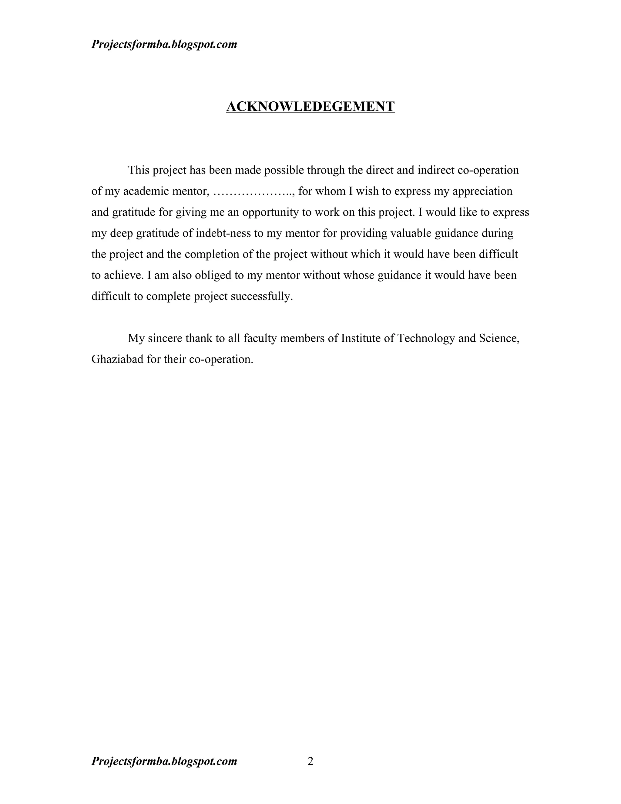 Projectsformba.blogspot.com




                            ACKNOWLEDEGEMENT



       This project has been made possible through the direct and indirect co-operation
of my academic mentor, ……………….., for whom I wish to express my appreciation
and gratitude for giving me an opportunity to work on this project. I would like to express
my deep gratitude of indebt-ness to my mentor for providing valuable guidance during
the project and the completion of the project without which it would have been difficult
to achieve. I am also obliged to my mentor without whose guidance it would have been
difficult to complete project successfully.


       My sincere thank to all faculty members of Institute of Technology and Science,
Ghaziabad for their co-operation.




Projectsformba.blogspot.com                   2
 