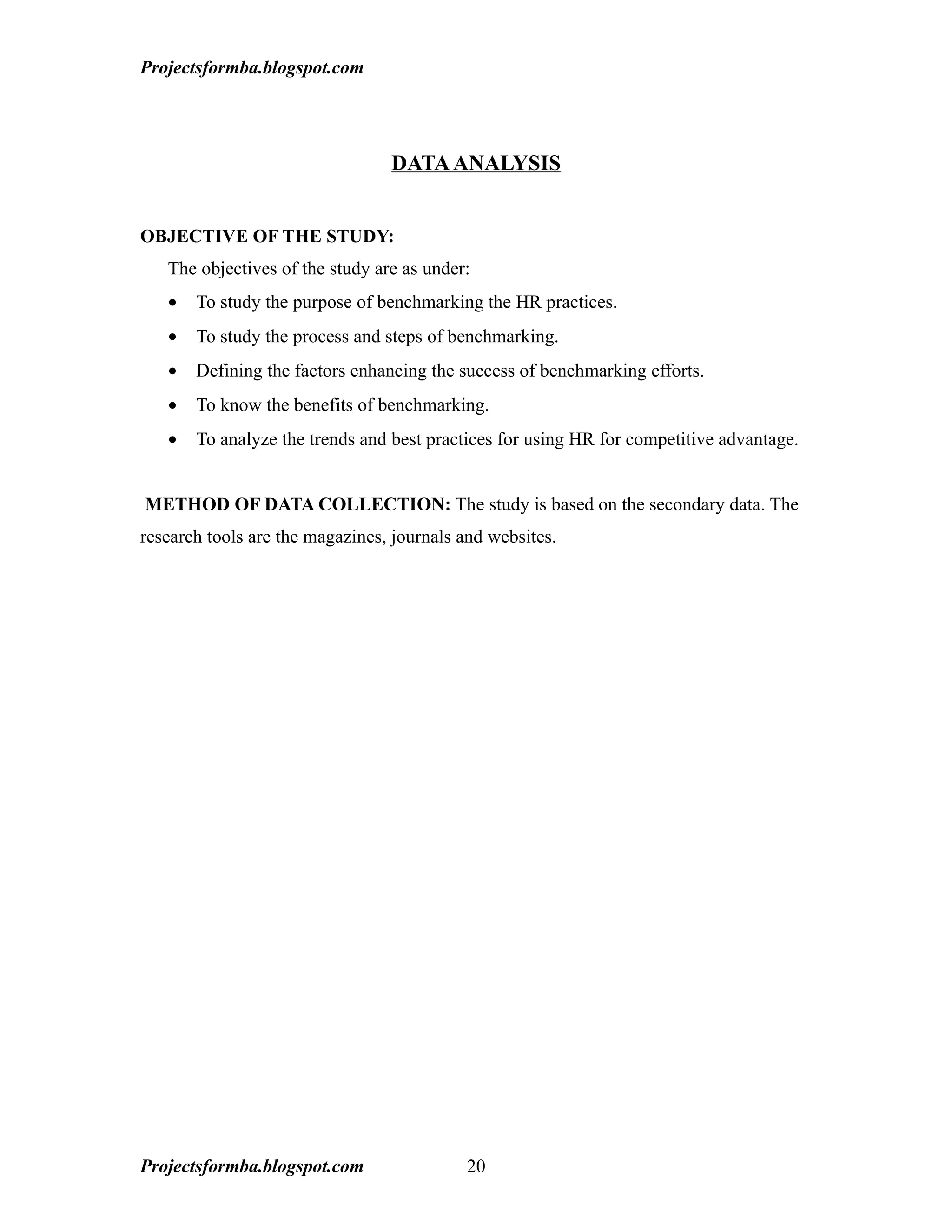 Projectsformba.blogspot.com




                                 DATA ANALYSIS


OBJECTIVE OF THE STUDY:
   The objectives of the study are as under:
   •   To study the purpose of benchmarking the HR practices.
   •   To study the process and steps of benchmarking.
   •   Defining the factors enhancing the success of benchmarking efforts.
   •   To know the benefits of benchmarking.
   •   To analyze the trends and best practices for using HR for competitive advantage.


METHOD OF DATA COLLECTION: The study is based on the secondary data. The
research tools are the magazines, journals and websites.




Projectsformba.blogspot.com                20
 