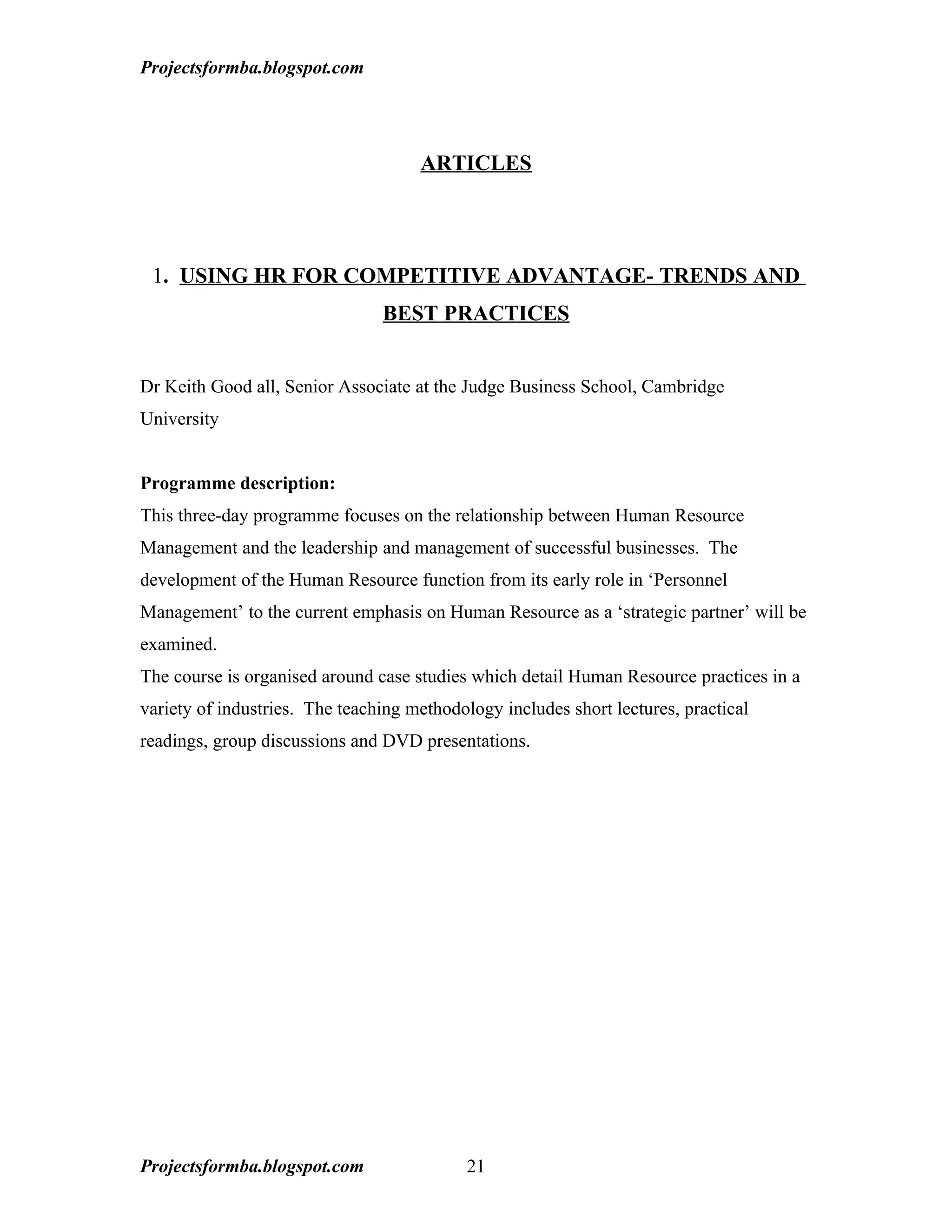 Projectsformba.blogspot.com




                                     ARTICLES




 1. USING HR FOR COMPETITIVE ADVANTAGE- TRENDS AND
                                BEST PRACTICES


Dr Keith Good all, Senior Associate at the Judge Business School, Cambridge
University


Programme description:
This three-day programme focuses on the relationship between Human Resource
Management and the leadership and management of successful businesses. The
development of the Human Resource function from its early role in ‘Personnel
Management’ to the current emphasis on Human Resource as a ‘strategic partner’ will be
examined.
The course is organised around case studies which detail Human Resource practices in a
variety of industries. The teaching methodology includes short lectures, practical
readings, group discussions and DVD presentations.




Projectsformba.blogspot.com                 21
 