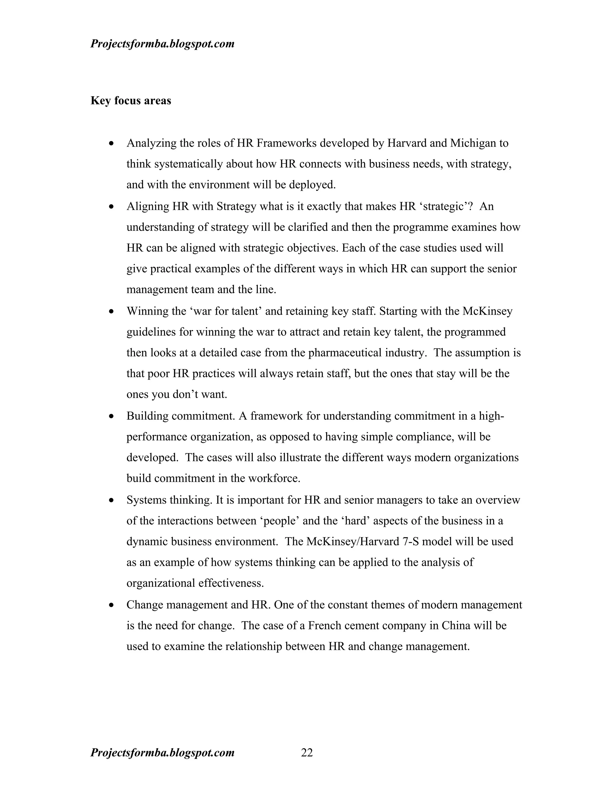 Projectsformba.blogspot.com



Key focus areas


   •   Analyzing the roles of HR Frameworks developed by Harvard and Michigan to
       think systematically about how HR connects with business needs, with strategy,
       and with the environment will be deployed.
   •   Aligning HR with Strategy what is it exactly that makes HR ‘strategic’? An
       understanding of strategy will be clarified and then the programme examines how
       HR can be aligned with strategic objectives. Each of the case studies used will
       give practical examples of the different ways in which HR can support the senior
       management team and the line.
   •   Winning the ‘war for talent’ and retaining key staff. Starting with the McKinsey
       guidelines for winning the war to attract and retain key talent, the programmed
       then looks at a detailed case from the pharmaceutical industry. The assumption is
       that poor HR practices will always retain staff, but the ones that stay will be the
       ones you don’t want.
   •   Building commitment. A framework for understanding commitment in a high-
       performance organization, as opposed to having simple compliance, will be
       developed. The cases will also illustrate the different ways modern organizations
       build commitment in the workforce.
   •   Systems thinking. It is important for HR and senior managers to take an overview
       of the interactions between ‘people’ and the ‘hard’ aspects of the business in a
       dynamic business environment. The McKinsey/Harvard 7-S model will be used
       as an example of how systems thinking can be applied to the analysis of
       organizational effectiveness.
   •   Change management and HR. One of the constant themes of modern management
       is the need for change. The case of a French cement company in China will be
       used to examine the relationship between HR and change management.




Projectsformba.blogspot.com                 22
 