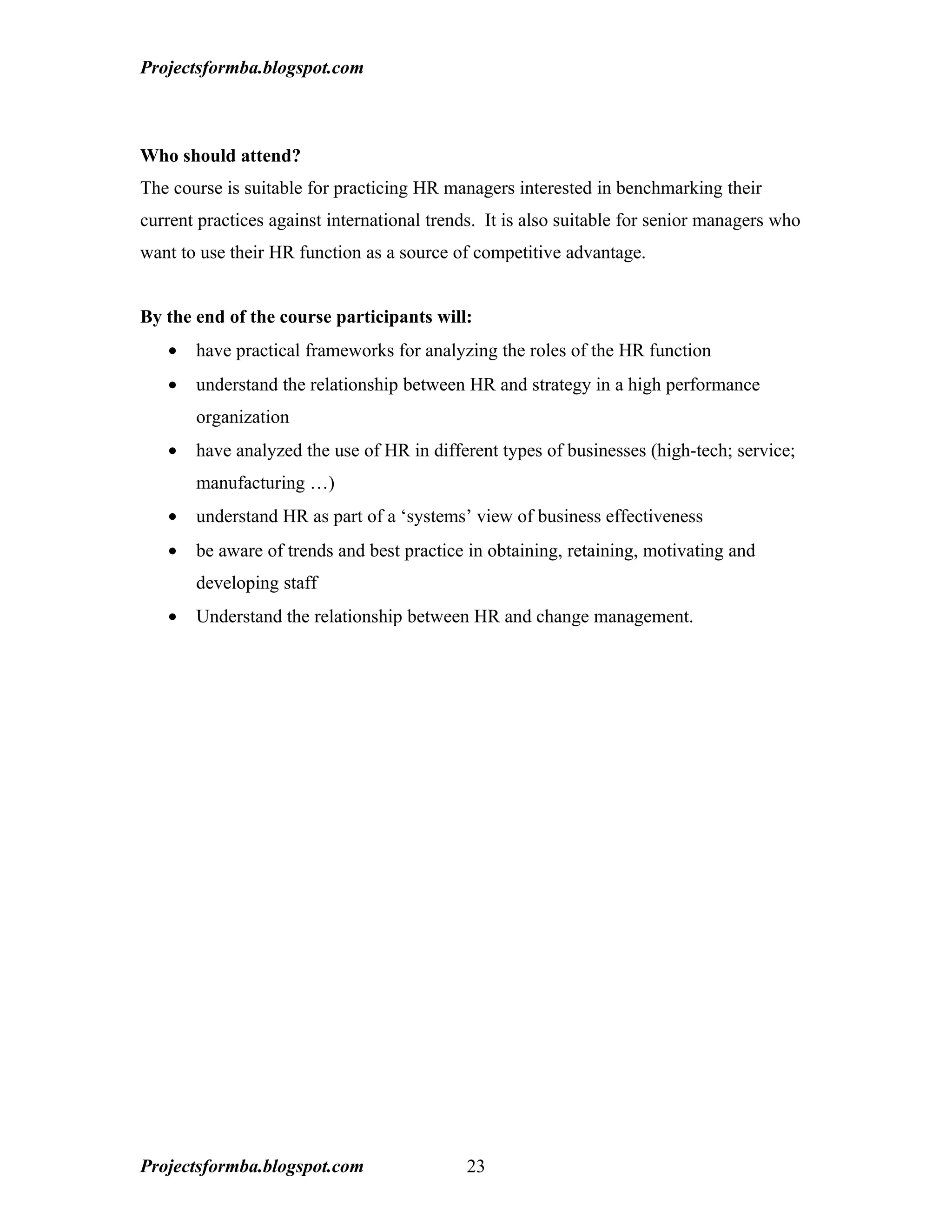 Projectsformba.blogspot.com



Who should attend?
The course is suitable for practicing HR managers interested in benchmarking their
current practices against international trends. It is also suitable for senior managers who
want to use their HR function as a source of competitive advantage.


By the end of the course participants will:
   •   have practical frameworks for analyzing the roles of the HR function
   •   understand the relationship between HR and strategy in a high performance
       organization
   •   have analyzed the use of HR in different types of businesses (high-tech; service;
       manufacturing …)
   •   understand HR as part of a ‘systems’ view of business effectiveness
   •   be aware of trends and best practice in obtaining, retaining, motivating and
       developing staff
   •   Understand the relationship between HR and change management.




Projectsformba.blogspot.com                  23
 