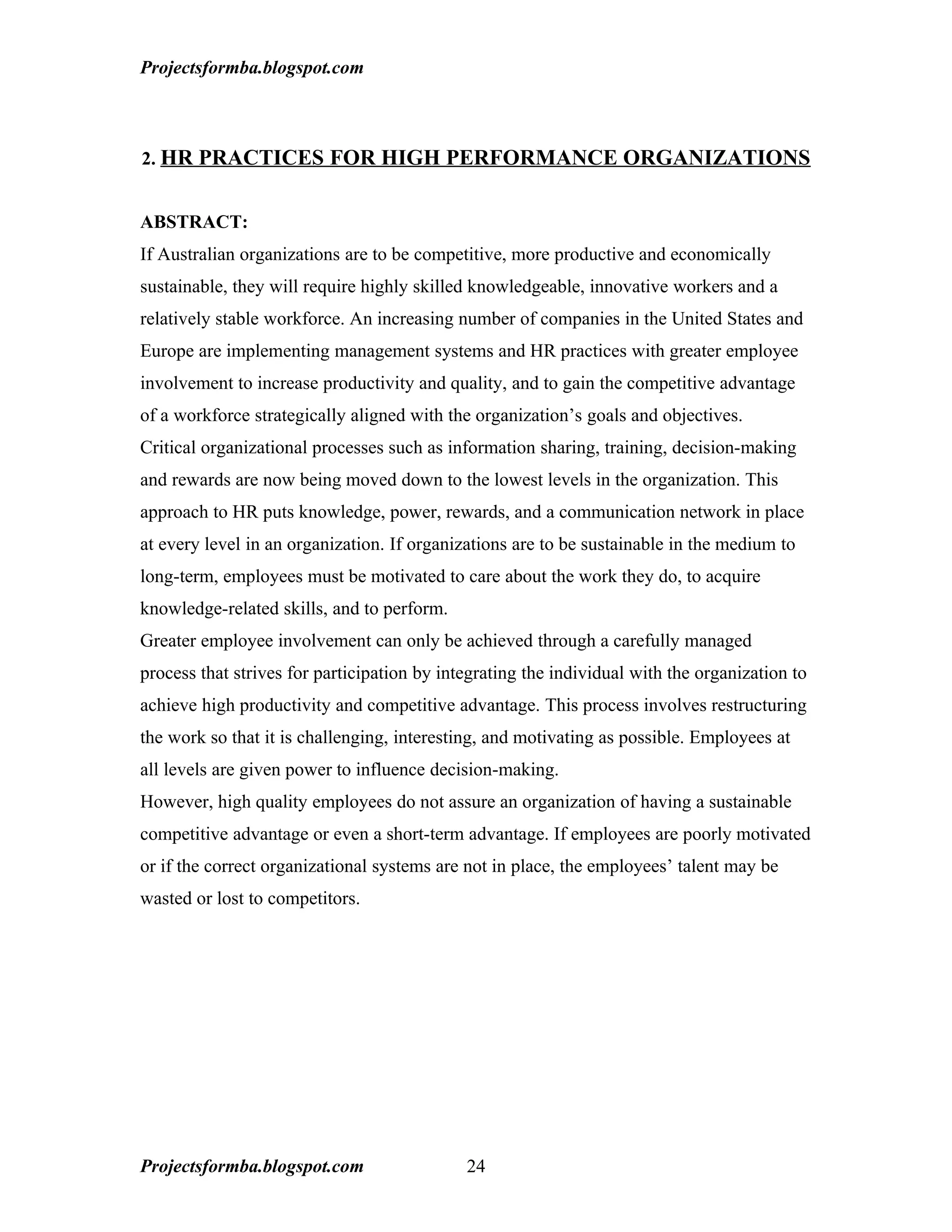 Projectsformba.blogspot.com



2. HR PRACTICES FOR HIGH PERFORMANCE ORGANIZATIONS


ABSTRACT:
If Australian organizations are to be competitive, more productive and economically
sustainable, they will require highly skilled knowledgeable, innovative workers and a
relatively stable workforce. An increasing number of companies in the United States and
Europe are implementing management systems and HR practices with greater employee
involvement to increase productivity and quality, and to gain the competitive advantage
of a workforce strategically aligned with the organization’s goals and objectives.
Critical organizational processes such as information sharing, training, decision-making
and rewards are now being moved down to the lowest levels in the organization. This
approach to HR puts knowledge, power, rewards, and a communication network in place
at every level in an organization. If organizations are to be sustainable in the medium to
long-term, employees must be motivated to care about the work they do, to acquire
knowledge-related skills, and to perform.
Greater employee involvement can only be achieved through a carefully managed
process that strives for participation by integrating the individual with the organization to
achieve high productivity and competitive advantage. This process involves restructuring
the work so that it is challenging, interesting, and motivating as possible. Employees at
all levels are given power to influence decision-making.
However, high quality employees do not assure an organization of having a sustainable
competitive advantage or even a short-term advantage. If employees are poorly motivated
or if the correct organizational systems are not in place, the employees’ talent may be
wasted or lost to competitors.




Projectsformba.blogspot.com                  24
 