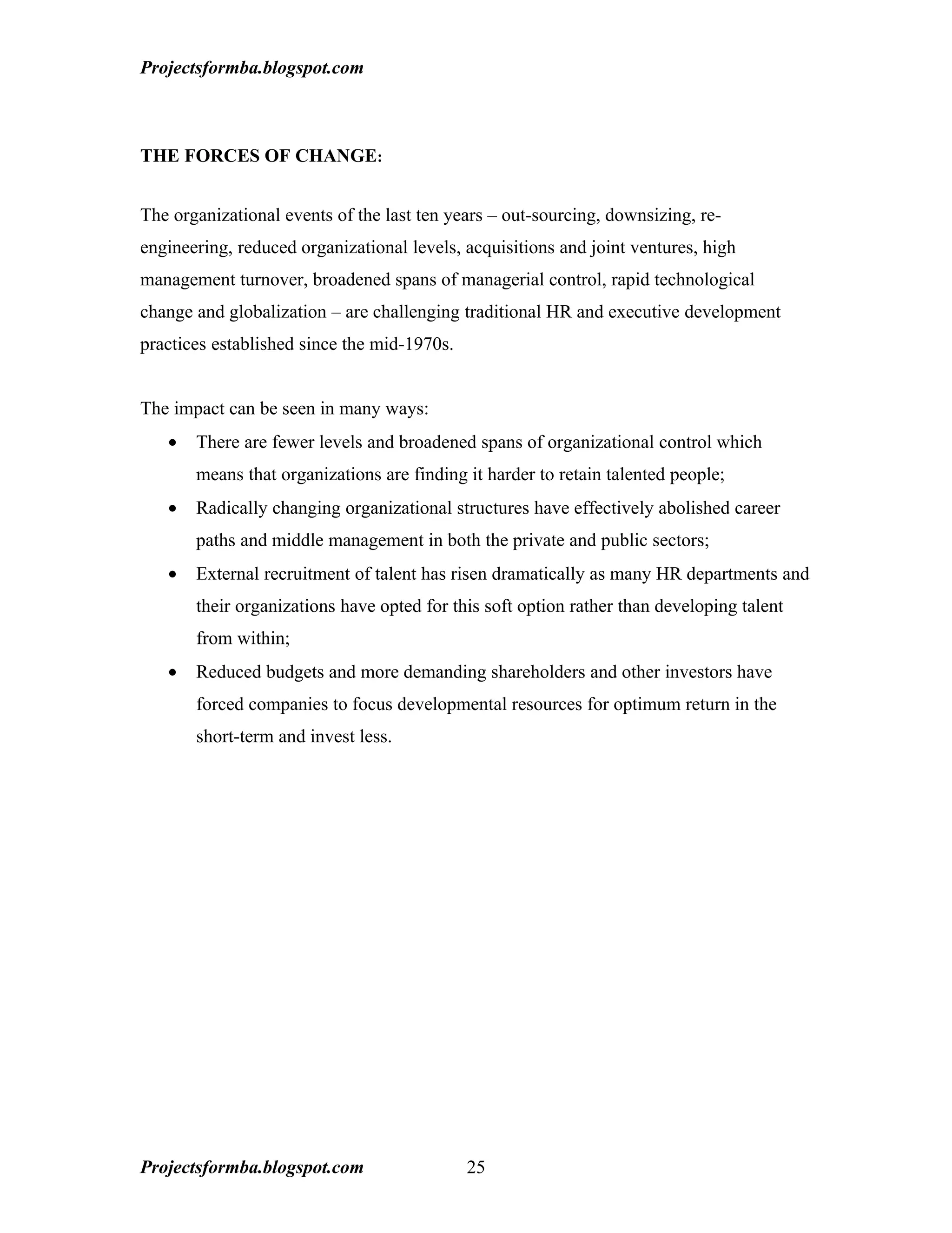 Projectsformba.blogspot.com



THE FORCES OF CHANGE:


The organizational events of the last ten years – out-sourcing, downsizing, re-
engineering, reduced organizational levels, acquisitions and joint ventures, high
management turnover, broadened spans of managerial control, rapid technological
change and globalization – are challenging traditional HR and executive development
practices established since the mid-1970s.


The impact can be seen in many ways:
   •   There are fewer levels and broadened spans of organizational control which
       means that organizations are finding it harder to retain talented people;
   •   Radically changing organizational structures have effectively abolished career
       paths and middle management in both the private and public sectors;
   •   External recruitment of talent has risen dramatically as many HR departments and
       their organizations have opted for this soft option rather than developing talent
       from within;
   •   Reduced budgets and more demanding shareholders and other investors have
       forced companies to focus developmental resources for optimum return in the
       short-term and invest less.




Projectsformba.blogspot.com                  25
 
