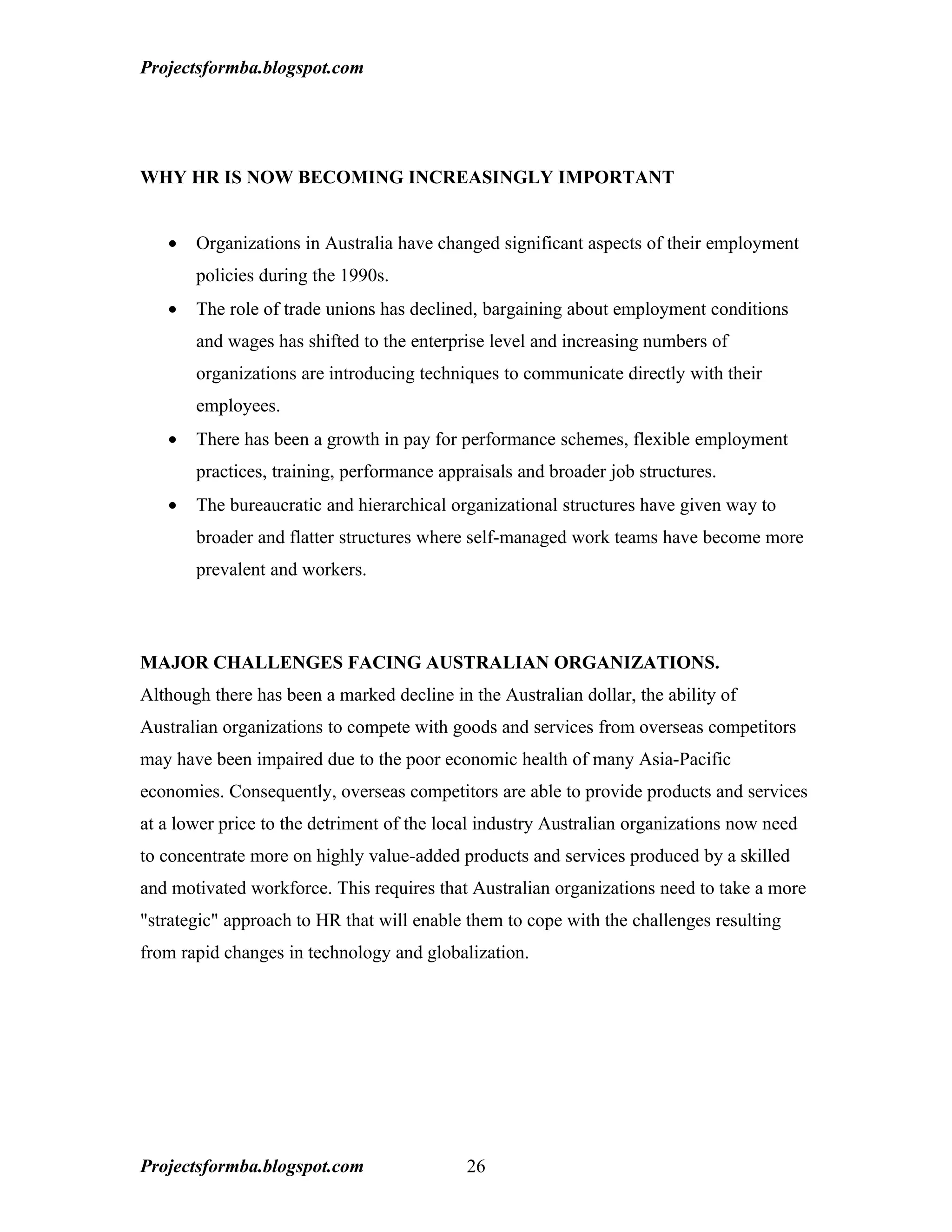 Projectsformba.blogspot.com




WHY HR IS NOW BECOMING INCREASINGLY IMPORTANT


   •   Organizations in Australia have changed significant aspects of their employment
       policies during the 1990s.
   •   The role of trade unions has declined, bargaining about employment conditions
       and wages has shifted to the enterprise level and increasing numbers of
       organizations are introducing techniques to communicate directly with their
       employees.
   •   There has been a growth in pay for performance schemes, flexible employment
       practices, training, performance appraisals and broader job structures.
   •   The bureaucratic and hierarchical organizational structures have given way to
       broader and flatter structures where self-managed work teams have become more
       prevalent and workers.



MAJOR CHALLENGES FACING AUSTRALIAN ORGANIZATIONS.
Although there has been a marked decline in the Australian dollar, the ability of
Australian organizations to compete with goods and services from overseas competitors
may have been impaired due to the poor economic health of many Asia-Pacific
economies. Consequently, overseas competitors are able to provide products and services
at a lower price to the detriment of the local industry Australian organizations now need
to concentrate more on highly value-added products and services produced by a skilled
and motivated workforce. This requires that Australian organizations need to take a more
"strategic" approach to HR that will enable them to cope with the challenges resulting
from rapid changes in technology and globalization.




Projectsformba.blogspot.com                 26
 
